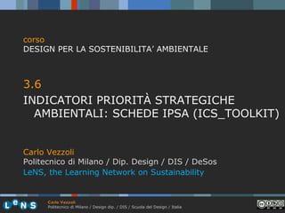 corso
DESIGN PER LA SOSTENIBILITA’ AMBIENTALE

3.6
INDICATORI PRIORITÀ STRATEGICHE
AMBIENTALI: SCHEDE IPSA (ICS_TOOLKIT)
Carlo Vezzoli
Politecnico di Milano / Dip. Design / DIS / DeSos
LeNS, the Learning Network on Sustainability

Carlo Vezzoli
Politecnico di Milano / Design dip. / DIS / Scuola del Design / Italia

 