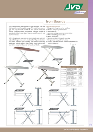 JVD LE CATALOGUE ASIA EDITION 2012
35
In-Room
Iron Boards
General Specifications
• Designed and engineered for hotel use
• Made of heavy-duty construction
• Steel mesh top
• Automatic locking mechanism when folded
• Multi-welded T-leg construction
• Height adjustment
• Secure, non-skid end caps on each leg
• Bungee cover and pad in one-piece
• Cover of special aluminized material pre-treated for
scorch resistance
JVD ironing boards are designed for the very best. They are
fabricated to meet heavy-duty usage. All models have secure-
grip end caps that will not fall off. The special cover with
bungee in one-piece keeps the top tight. The cover is made of
special aluminized material and is pre-treated for scorch and
stain resistance.
JVD ironing boards are made of strong steel mesh top, with
adjustable height mechanism, multi-welded T-leg construction
for added strength and durability. The boards come with
automatic locking system when folded, thus making JVD
boards the preferred choice for all hotels worldwide.
8 77 213
8 77 213
8 77 613
8 77 613
8 77 551
Reference Designation Colour
8 77 213
Deluxe Folded H1480/
W365mm, Iron Surface
1348/330mm
Toast
bungee
cover
8 77 613
Armoire Folded H1310/
W365mm, Iron Surface
1145/330mm
Silver
bungee
cover
8 77 551
Prestige Folded
H1265/365mm, Iron
Surface 968/330mm
Silver
bungee
cover
8 77 552
Prestige Folded
H1265/365mm, Iron
Surface 968/330mm
Toast
bungee
cover
8 77 556
Prestige-S Folded
H1070/315mm, Iron
Surface 815/315mm
Silver
bungee
cover
8 77 556
8 77 5568 77 551
650
590
530
815 90
315
1070
 