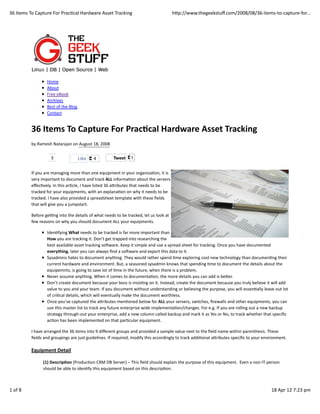 36	
  Items	
  To	
  Capture	
  For	
  PracFcal	
  Hardware	
  Asset	
  Tracking                                                     hLp://www.thegeekstuﬀ.com/2008/08/36-­‐items-­‐to-­‐capture-­‐for...




                            Home
                            About
                            Free	
  eBook
                            Archives
                            Best	
  of	
  the	
  Blog
                            Contact


               36	
  Items	
  To	
  Capture	
  For	
  Prac3cal	
  Hardware	
  Asset	
  Tracking
               by	
  Ramesh	
  Natarajan	
  on	
  August	
  18,	
  2008

                               3                        Like      4                Tweet          1


               If	
  you	
  are	
  managing	
  more	
  than	
  one	
  equipment	
  in	
  your	
  organizaFon,	
  it	
  is
               very	
  important	
  to	
  document	
  and	
  track	
  ALL	
  informaFon	
  about	
  the	
  servers
               eﬀecFvely.	
  In	
  this	
  arFcle,	
  I	
  have	
  listed	
  36	
  aLributes	
  that	
  needs	
  to	
  be
               tracked	
  for	
  your	
  equipments,	
  with	
  an	
  explanaFon	
  on	
  why	
  it	
  needs	
  to	
  be
               tracked.	
  I	
  have	
  also	
  provided	
  a	
  spreadsheet	
  template	
  with	
  these	
  ﬁelds
               that	
  will	
  give	
  you	
  a	
  jumpstart.

               Before	
  gePng	
  into	
  the	
  details	
  of	
  what	
  needs	
  to	
  be	
  tracked,	
  let	
  us	
  look	
  at
               few	
  reasons	
  on	
  why	
  you	
  should	
  document	
  ALL	
  your	
  equipments.

                            IdenFfying	
  What	
  needs	
  to	
  be	
  tracked	
  is	
  far	
  more	
  important	
  than
                            How	
  you	
  are	
  tracking	
  it.	
  Don’t	
  get	
  trapped	
  into	
  researching	
  the
                            best	
  available	
  asset	
  tracking	
  soTware.	
  Keep	
  it	
  simple	
  and	
  use	
  a	
  spread	
  sheet	
  for	
  tracking.	
  Once	
  you	
  have	
  documented
                            everything,	
  later	
  you	
  can	
  always	
  ﬁnd	
  a	
  soTware	
  and	
  export	
  this	
  data	
  to	
  it.
                            Sysadmins	
  hates	
  to	
  document	
  anything.	
  They	
  would	
  rather	
  spend	
  Fme	
  exploring	
  cool	
  new	
  technology	
  than	
  documenFng	
  their
                            current	
  hardware	
  and	
  environment.	
  But,	
  a	
  seasoned	
  sysadmin	
  knows	
  that	
  spending	
  Fme	
  to	
  document	
  the	
  details	
  about	
  the
                            equipemnts,	
  is	
  going	
  to	
  save	
  lot	
  of	
  Fme	
  in	
  the	
  future,	
  when	
  there	
  is	
  a	
  problem.
                            Never	
  assume	
  anything.	
  When	
  it	
  comes	
  to	
  documentaFon,	
  the	
  more	
  details	
  you	
  can	
  add	
  is	
  beLer.
                            Don’t	
  create	
  document	
  because	
  your	
  boss	
  is	
  insisFng	
  on	
  it.	
  Instead,	
  create	
  the	
  document	
  because	
  you	
  truly	
  believe	
  it	
  will	
  add
                            value	
  to	
  you	
  and	
  your	
  team.	
  If	
  you	
  document	
  without	
  understanding	
  or	
  believing	
  the	
  purpose,	
  you	
  will	
  essenFally	
  leave	
  out	
  lot
                            of	
  criFcal	
  details,	
  which	
  will	
  eventually	
  make	
  the	
  document	
  worthless.
                            Once	
  you’ve	
  captured	
  the	
  aLributes	
  menFoned	
  below	
  for	
  ALL	
  your	
  servers,	
  switches,	
  ﬁrewalls	
  and	
  other	
  equipments,	
  you	
  can
                            use	
  this	
  master	
  list	
  to	
  track	
  any	
  future	
  enterprise	
  wide	
  implementaFon/changes.	
  For	
  e.g.	
  If	
  you	
  are	
  rolling	
  out	
  a	
  new	
  backup
                            strategy	
  through-­‐out	
  your	
  enterprise,	
  add	
  a	
  new	
  column	
  called	
  backup	
  and	
  mark	
  it	
  as	
  Yes	
  or	
  No,	
  to	
  track	
  whether	
  that	
  speciﬁc
                            acFon	
  has	
  been	
  implemented	
  on	
  that	
  parFcular	
  equipment.

               I	
  have	
  arranged	
  the	
  36	
  items	
  into	
  9	
  diﬀerent	
  groups	
  and	
  provided	
  a	
  sample	
  value	
  next	
  to	
  the	
  ﬁeld	
  name	
  within	
  parenthesis.	
  These
               ﬁelds	
  and	
  groupings	
  are	
  just	
  guidelines.	
  If	
  required,	
  modify	
  this	
  accordingly	
  to	
  track	
  addiFonal	
  aLributes	
  speciﬁc	
  to	
  your	
  environment.

               Equipment	
  Detail

                        (1)	
  Descrip3on	
  (ProducFon	
  CRM	
  DB	
  Server)	
  –	
  This	
  ﬁeld	
  should	
  explain	
  the	
  purpose	
  of	
  this	
  equipment.	
  	
  Even	
  a	
  non-­‐IT	
  person
                        should	
  be	
  able	
  to	
  idenFfy	
  this	
  equipment	
  based	
  on	
  this	
  descripFon.



1	
  of	
  8                                                                                                                                                                                               18	
  Apr	
  12	
  7:23	
  pm
 