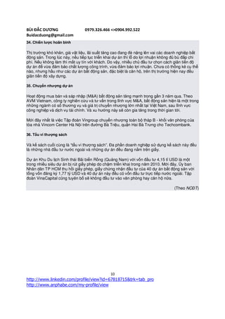 BÙI ĐẮC DƯƠNG                  0979.326.466 <>0904.992.522
Buidacduong@gmail.com
34. Chiến lược hoãn binh

Thị trường khó khăn, giá vật liệu, lãi suất tăng cao đang đè nặng lên vai các doanh nghiệp bất
động sản. Trong lúc này, nếu tiếp tục triển khai dự án thì lỗ do lợi nhuận không đủ bù đắp chi
phí. Nếu không làm thì mất uy tín với khách. Do vậy, nhiều chủ đầu tư chọn cách giãn tiến độ
dự án để vừa đảm bảo chất lượng công trình, vừa đảm bảo lợi nhuận. Chưa có thống kê cụ thể
nào, nhưng hầu như các dự án bất động sản, đặc biệt là căn hộ, trên thị trường hiện nay đều
giãn tiến độ xây dựng.

35. Chuyển nhượng dự án

Hoạt động mua bán và sáp nhập (M&A) bất động sản tăng mạnh trong gần 3 năm qua. Theo
AVM Vietnam, công ty nghiên cứu và tư vấn trong lĩnh vực M&A, bất động sản hiện là một trong
những ngành có số thương vụ và giá trị chuyển nhượng lớn nhất tại Việt Nam, sau lĩnh vực
công nghiệp và dịch vụ tài chính. Và xu hướng này sẽ còn gia tăng trong thời gian tới.

Mới đây nhất là việc Tập đoàn Vingroup chuyển nhượng toàn bộ tháp B - khối văn phòng của
tòa nhà Vincom Center Hà Nội trên đường Bà Triệu, quận Hai Bà Trưng cho Techcombank.

36. Tẩu vi thượng sách

Và kế sách cuối cùng là “tẩu vi thượng sách”. Đa phần doanh nghiệp sử dụng kế sách này đều
là những nhà đầu tư nước ngoài và những dự án đều đang nằm trên giấy.

Dự án Khu Du lịch Sinh thái Bãi biển Rồng (Quảng Nam) với vốn đầu tư 4,15 tỉ USD là một
trong nhiều siêu dự án bị rút giấy phép do chậm triển khai trong năm 2010. Mới đây, Ủy ban
Nhân dân TP HCM thu hồi giấy phép, giấy chứng nhận đầu tư của 40 dự án bất động sản với
tổng vốn đăng ký 1,77 tỷ USD và 40 dự án này đều có vốn đầu tư trực tiếp nước ngoài. Tập
đoàn VinaCapital cũng tuyên bố sẽ không đầu tư vào văn phòng hay căn hộ nữa.

                                                                                (Theo NCĐT)




                                              10
http://www.linkedin.com/profile/view?id=67818715&trk=tab_pro
http://www.anphabe.com/my-profile/view
 