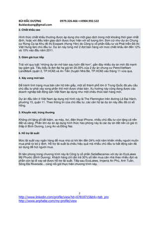 BÙI ĐẮC DƯƠNG                   0979.326.466 <>0904.992.522
Buidacduong@gmail.com
2. Chiết khấu cao

Hình thức chiết khấu thường được áp dụng cho một giao dịch trong một khoảng thời gian nhất
định, hoặc với điều kiện giao dịch được thực hiện với số lượng lớn. Đơn cử như dự án Chung
cư Rừng Cọ tại Khu đô thị Ecopark (Hưng Yên) do Công ty cổ phần Đầu tư và Phát triển Đô thị
Việt Hưng làm chủ đầu tư. Dự án này từng mở 2 đợt bán hàng với mức chiết khấu lên đến 12%
và 10% vào đầu năm 2011.

3. Giảm giá trực tiếp

Trái với quy luật “những dự án mở bán sau luôn đắt hơn”, gần đây nhiều dự án mới đã mạnh
tay giảm giá. Tiêu biểu là đợt đại hạ giá tới 20-35% của 2 dự án chung cư PetroVietNam
LandMark (quận 2, TP.HCM) và An Tiến (huyện Nhà Bè, TP.HCM) vào tháng 11 vừa qua.

4. Xây xong mới bán

Để tránh tình trạng mua bán căn hộ trên giấy, một số thành phố lớn ở Trung Quốc đã yêu cầu
chủ đầu tư phải xây xong phần thô mới được chào bán. Xu hướng này cũng đang được các
doanh nghiệp bất động sản Việt Nam áp dụng như một chiêu thức bán hàng mới.

Dự án đầu tiên ở Việt Nam áp dụng mô hình này là The Flemington trên đường Lê Đại Hành,
phường 15, quận 11. Theo thông tin của chủ đầu tư, các căn hộ tại dự án này đều đã có sổ
hồng.

5. Khuyến mãi, trúng thưởng

Không chỉ tặng sổ tiết kiệm, xe máy, tivi, điện thoại iPhone, nhiều chủ đầu tư còn tặng cả nền
đất và vàng. Phần lớn dự án áp dụng hình thức hào phóng này là các dự án đất nền có giá trị
thấp ở Bình Dương, Long An và Đồng Nai.

6. Hỗ trợ lãi suất

Mức lãi suất vay ngân hàng để mua nhà có khi lên đến 24% một năm khiến nhiều người muốn
mua phải từ bỏ ý định. Hỗ trợ lãi suất là chiêu hiệu quả mà nhiều chủ đầu tư bất động sản đã
sử dụng để hút người mua.

Đi tiên phong trong chương trình này là Công ty cổ phần SetiaBecamex với dự án EcoLakes
Mỹ Phước (Bình Dương). Khách hàng chỉ cần trả 30% số tiền mua căn nhà theo nhiều đợt và
phần còn lại đi vay sẽ được hỗ trợ lãi suất. Tiếp sau EcoLakes, Imperia An Phú, Anh Tuấn,
Sông Đà Riverside... cũng nối gót thực hiện chương trình này.




                                               2
http://www.linkedin.com/profile/view?id=67818715&trk=tab_pro
http://www.anphabe.com/my-profile/view
 