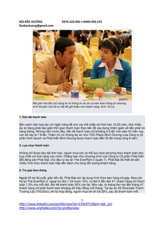 BÙI ĐẮC DƯƠNG                     0979.326.466 <>0904.992.522
Buidacduong@gmail.com




          Môi giới nhà đất (nữ) dùng tờ rơi thông tin dự án có kèm theo thông tin chương
          trình khuyến mãi rất cụ thể để giới thiệu cho khách hàng. Ảnh: Vũ Lê.


7. Kéo dài thanh toán

Bên cạnh việc hợp tác với ngân hàng để cho vay thế chấp với thời hạn 15-20 năm, khá nhiều
dự án đang phải kéo giãn thời gian thanh toán theo tiến độ xây dựng nhằm giảm số tiền phải trả
hàng tháng. Những năm trước đây, tiến độ thanh toán chỉ khoảng 4-5 lần một năm thì hiện nay
con số này là 7-8 lần. Thậm chí có những dự án như TDC Plaza (Bình Dương) của Công ty cổ
phần Kinh doanh và Phát triển Bình Dương được thanh toán đến 29 lần trong vòng 8 năm.

8. Lựa chọn thanh toán

Không chỉ được kéo dài thời hạn, người mua còn có thể lựa chọn phương thức thanh toán phù
hợp nhất với khả năng của mình. Chẳng hạn như chương trình của Công ty Cổ phần Phát triển
Bất động sản Phát Đạt, chủ đầu tư dự án The EverRich 2 (quận 7). Phát Đạt đã thiết kế sẵn
nhiều hình thức thanh toán hấp dẫn dành cho từng đối tượng khách hàng.

9. Trả góp theo tháng

Ngoài hỗ trợ lãi suất, giãn tiến độ, Phát Đạt còn áp dụng hình thức bán hàng trả góp. Mua căn
hộ tại The EverRich 2, ngoại trừ đợt 1 trả trước 10%, từ đợt 2 đến đợt 47, khách hàng chỉ thanh
toán 1,3% cho mỗi đợt, đợt 48 thanh toán 30% còn lại. Như vậy, từ tháng thứ hai đến tháng 47,
khách hàng chỉ phải thanh toán khoảng 40 triệu đồng mỗi tháng. Tại dự án 4S Riverside Thành
Trường Lộc (Thủ Đức), khi ký hợp đồng, người mua sẽ chỉ trả 20%, sau đó thanh toán mỗi

                                                  3
http://www.linkedin.com/profile/view?id=67818715&trk=tab_pro
http://www.anphabe.com/my-profile/view
 