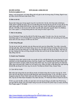 BÙI ĐẮC DƯƠNG                  0979.326.466 <>0904.992.522
Buidacduong@gmail.com
tháng 1 m2 (trung bình 14,5 triệu đồng một m2) giá trị căn hộ trong vòng 72 tháng. Người mua
sẽ nhận nhà khi đã thanh toán được 75%.

10. Bán sỉ căn hộ

Áp lực bán hàng cao nhưng người mua thì ít và khó tính. Do đó, hình thức bán sỉ đã được
nhiều doanh nghiệp áp dụng. Các dự án bất động sản thường đòi hỏi vốn lớn và chủ yếu là vay
ngân hàng, gánh nặng trả lãi rất cao, nên bán sỉ là cách nhanh nhất để bán sản phẩm và thu
hồi vốn. Chủ đầu tư các dự án căn hộ hiện nay đều sẵn sàng bán nguyên block như Belleza,
Era Town (quận 7), nhưng không phải lúc nào cũng tìm được người mua.

11. Bán sỉ văn phòng

Dự án Petroland Tower tại Khu Đô thị Phú Mỹ Hưng, quận 7 là một ví dụ. Dự án vừa đi vào
hoạt động ngày 2.12 với khoảng 80% trong tổng số 30.500 m2 diện tích văn phòng cho thuê đã
được bán cho các công ty có tiềm lực tài chính.

12. Bán hàng đồng giá

Tại các dự án căn hộ, giá bán của các tầng cao luôn cao hơn tầng thấp. Tuy nhiên, trong đợt
mở bán gần đây, để thu hút khách hàng, dự án An Tiến Gold House do Hoàng Anh Gia Lai làm
chủ đầu tư đã mở bán đồng giá 14,4 triệu đồng một m2 dành cho tất cả các tầng. Tiếp theo dự
án này, Hoàng Anh Gia Lai cũng công bố mở bán đợt cuối 30 căn hộ New SaiGon với giá 15,5
triệu đồng một m2.

13. Quyền mua Timeshare

Timeshare được định nghĩa là việc mua quyền sở hữu một bất động sản trong khoảng thời gian
nhất định và một khoảng địa lý được chọn lựa. Quyền mua Timeshare đã trở thành thành một
ngành kinh doanh và được nhiều thương hiệu khách sạn, khu du lịch nghỉ dưỡng như Marriott,
Hilton tập trung phát triển. Nhằm thu hút người mua, nhiều chủ đầu tư bất động sản nghỉ dưỡng
đã bắt đầu áp dụng hình thức này như dự án The Manna (Khánh Hòa), Ocean Vista.

14. Cam kết lợi nhuận

Một chiêu bán hàng khác là cam kết lợi nhuận với khách hàng nếu họ chọn mua dự án. Hình
thức này chủ yếu được các dự án bất động sản nghỉ dưỡng áp dụng. Ví dụ, chủ đầu tư dự án
Angsana Lăng Cô (Thừa Thiên Huế) cam kết mức lợi nhuận 6% hàng năm trong 6 năm đầu
tiên, hay dự án Khải Hoàn Paradise ở khu Nam Sài Gòn, TP HCM cam kết lợi nhuận tới 22,5%.

Ở lĩnh vực căn hộ để ở, đi đầu với cách làm mới mẻ này là Công ty cổ phần Vạn Phát Hưng,
với cam kết lợi nhuận 15% cho khách hàng mua căn hộ thuộc Khu phức hợp La Casa, phường
Phú Thuận, quận 7, TP.HCM.




                                              4
http://www.linkedin.com/profile/view?id=67818715&trk=tab_pro
http://www.anphabe.com/my-profile/view
 