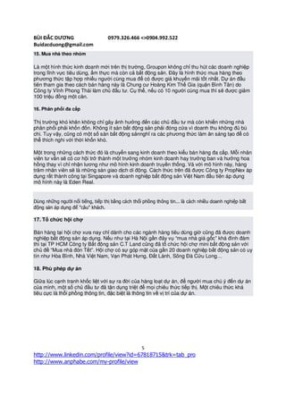 BÙI ĐẮC DƯƠNG                      0979.326.466 <>0904.992.522
Buidacduong@gmail.com
15. Mua nhà theo nhóm

Là một hình thức kinh doanh mới trên thị trường, Groupon không chỉ thu hút các doanh nghiệp
trong lĩnh vực tiêu dùng, ẩm thực mà còn cả bất động sản. Đây là hình thức mua hàng theo
phương thức tập hợp nhiều người cùng mua để có được giá khuyến mãi tốt nhất. Dự án đầu
tiên tham gia theo cách bán hàng này là Chung cư Hoàng Kim Thế Gia (quận Bình Tân) do
Công ty Vĩnh Phong Thái làm chủ đầu tư. Cụ thể, nếu có 10 người cùng mua thì sẽ được giảm
100 triệu đồng một căn.

16. Phân phối đa cấp

Thị trường khó khăn không chỉ gây ảnh hưởng đến các chủ đầu tư mà còn khiến những nhà
phân phối phải khốn đốn. Không ít sàn bất động sản phải đóng cửa vì doanh thu không đủ bù
chi. Tuy vậy, cũng có một số sàn bất động sảnnghĩ ra các phương thức làm ăn sáng tạo để có
thể thích nghi với thời khốn khó.

Một trong những cách thức đó là chuyển sang kinh doanh theo kiểu bán hàng đa cấp. Mỗi nhân
viên tư vấn sẽ có cơ hội trở thành một trưởng nhóm kinh doanh hay trưởng ban và hưởng hoa
hồng thay vì chỉ nhận lương như mô hình kinh doanh truyền thống. Và với mô hình này, hàng
trăm nhân viên sẽ là những sàn giao dịch di động. Cách thức trên đã được Công ty PropNex áp
dụng rất thành công tại Singapore và doanh nghiệp bất động sản Việt Nam đầu tiên áp dụng
mô hình này là Eden Real.


Dùng những người nổi tiếng, tiếp thị bằng cách thổi phồng thông tin... là cách nhiều doanh nghiệp bất
động sản áp dụng để "câu" khách.

17. Tổ chức hội chợ

Bán hàng tại hội chợ xưa nay chỉ dành cho các ngành hàng tiêu dùng giờ cũng đã được doanh
nghiệp bất động sản áp dụng. Nếu như tại Hà Nội gần đây vụ “mua nhà giá gốc” khá đình đám
thì tại TP HCM Công ty Bất động sản C.T Land cũng đã tổ chức hội chợ mini bất động sản với
chủ đề “Mua nhà đón Tết”. Hội chợ có sự góp mặt của gần 20 doanh nghiệp bất động sản có uy
tín như Hòa Bình, Nhà Việt Nam, Vạn Phát Hưng, Đất Lành, Sông Đà Cửu Long…

18. Phù phép dự án

Giữa lúc cạnh tranh khốc liệt với sự ra đời của hàng loạt dự án, để người mua chú ý đến dự án
của mình, một số chủ đầu tư đã tận dụng triệt để mọi chiêu thức tiếp thị. Một chiêu thức khá
tiêu cực là thổi phồng thông tin, đặc biệt là thông tin về vị trí của dự án.




                                                   5
http://www.linkedin.com/profile/view?id=67818715&trk=tab_pro
http://www.anphabe.com/my-profile/view
 
