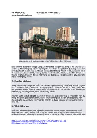 BÙI ĐẮC DƯƠNG                   0979.326.466 <>0904.992.522
Buidacduong@gmail.com




         Các chủ đầu tư đã nghĩ ra rất nhiều "chiêu" để bán hàng. Ảnh: VnExpress


Làng sinh thái du lịch Eco Village (Long An) được chào bán gần đây là một ví dụ. Chủ đầu tư
dự án này đã rao hàng loạt tiện ích hạ tầng như “các dự án nâng cấp tỉnh lộ, đường xuyên tâm
được quy hoạch và triển khai đã rút ngắn khoảng cách từ Long An đến TP HCM. Sau khi tỉnh lộ
10 hoàn thành vào năm 2012, khoảng cách từ thị trấn Đức Hòa đến trung tâm TP HCM sẽ vào
khoảng 30 phút”. Trong khi đó, hầu hết những con đường này vẫn còn nằm trên giấy, thậm chí
mới là ý tưởng quy hoạch.

19. Phù phép bán hàng

Thông tin bán hàng cũng được nhiều chủ đầu tư tung ra với những con số đẹp mắt để tung hỏa
mù. Đơn cử như một dự án căn hộ cao cấp tại quận 7. Tháng 6/2011, khi mở bán đợt đầu tiên,
chủ đầu tư dự án trên tuyên bố đã bán được 70% trong số 193 căn hộ - con số mà một chuyên
gia bất động sản (xin giấu tên) nhận xét là không thể có.

Đầu năm 2011, tại buổi công bố bán một dự án đất nền tại Bình Dương, số khách đến tham dự
không đông lắm, giao dịch thưa thớt, nhưng khi phát thông cáo báo chí cho các phóng viên,
nhà phân phối dự án này lại viết: “Toàn bộ 200 nền đã được giao dịch chỉ trong vòng 2 tiếng
đồng hồ”.

20. Tiếp thị bằng sao

Nhiều chủ đầu tư muốn thể hiện đẳng cấp dự án bằng cách quảng bá việc những người nổi
tiếng chọn mua căn hộ. Nổi bật nhất là việc ca sĩ Đàm Vĩnh Hưng và ca sĩ Cẩm Ly đã chọn
mua căn hộ tại khu Phức hợp Sunrise City (quận 7). Trước đó, cũng có tin đồn ca sĩ Tuấn Ngọc

                                                6
http://www.linkedin.com/profile/view?id=67818715&trk=tab_pro
http://www.anphabe.com/my-profile/view
 