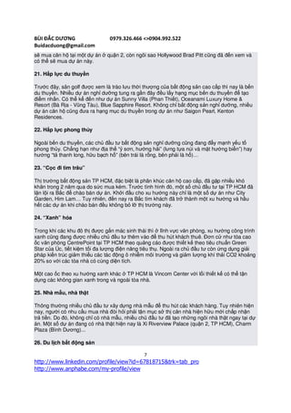 BÙI ĐẮC DƯƠNG                   0979.326.466 <>0904.992.522
Buidacduong@gmail.com
sẽ mua căn hộ tại một dự án ở quận 2, còn ngôi sao Hollywood Brad Pitt cũng đã đến xem và
có thể sẽ mua dự án này.

21. Hấp lực du thuyền

Trước đây, sân golf được xem là trào lưu thời thượng của bất động sản cao cấp thì nay là bến
du thuyền. Nhiều dự án nghỉ dưỡng tung ra gần đây đều lấy hạng mục bến du thuyền để tạo
điểm nhấn. Có thể kể đến như dự án Sunny Villa (Phan Thiết), Oceanami Luxury Home &
Resort (Bà Rịa - Vũng Tàu), Blue Sapphire Resort. Không chỉ bất động sản nghỉ dưỡng, nhiều
dự án căn hộ cũng đưa ra hạng mục du thuyền trong dự án như Saigon Pearl, Kenton
Residences.

22. Hấp lực phong thủy

Ngoài bến du thuyền, các chủ đầu tư bất động sản nghỉ dưỡng cũng đang đẩy mạnh yếu tố
phong thủy. Chẳng hạn như địa thế “ỷ sơn, hướng hải” (lưng tựa núi và mặt hướng biển”) hay
hướng “tả thanh long, hữu bạch hổ” (bên trái là rồng, bên phải là hổ)…

23. “Cọc đi tìm trâu”

Thị trường bất động sản TP HCM, đặc biệt là phân khúc căn hộ cao cấp, đã gặp nhiều khó
khăn trong 2 năm qua do sức mua kém. Trước tình hình đó, một số chủ đầu tư tại TP HCM đã
lặn lội ra Bắc để chào bán dự án. Khởi đầu cho xu hướng này chỉ là một số dự án như City
Garden, Him Lam… Tuy nhiên, đến nay ra Bắc tìm khách đã trở thành một xu hướng và hầu
hết các dự án khi chào bán đều không bỏ lỡ thị trường này.

24. “Xanh” hóa

Trong khi các khu đô thị được gắn mác sinh thái thì ở lĩnh vực văn phòng, xu hướng công trình
xanh cũng đang được nhiều chủ đầu tư thêm vào để thu hút khách thuê. Đơn cử như tòa cao
ốc văn phòng CentrePoint tại TP HCM theo quảng cáo được thiết kế theo tiêu chuẩn Green
Star của Úc, tiết kiệm tối đa lượng điện năng tiêu thụ. Ngoài ra chủ đầu tư còn ứng dụng giải
pháp kiến trúc giảm thiểu các tác động ô nhiễm môi trường và giảm lượng khí thải CO2 khoảng
20% so với các tòa nhà có cùng diện tích.

Một cao ốc theo xu hướng xanh khác ở TP HCM là Vincom Center với lối thiết kế có thể tận
dụng các không gian xanh trong và ngoài tòa nhà.

25. Nhà mẫu, nhà thật

Thông thường nhiều chủ đầu tư xây dựng nhà mẫu để thu hút các khách hàng. Tuy nhiên hiện
nay, người có nhu cầu mua nhà đòi hỏi phải tận mục sở thị căn nhà hiện hữu mới chấp nhận
trả tiền. Do đó, không chỉ có nhà mẫu, nhiều chủ đầu tư đã tạo những ngôi nhà thật ngay tại dự
án. Một số dự án đang có nhà thật hiện nay là Xi Riverview Palace (quận 2, TP HCM), Charm
Plaza (Bình Dương)...

26. Du lịch bất động sản

                                              7
http://www.linkedin.com/profile/view?id=67818715&trk=tab_pro
http://www.anphabe.com/my-profile/view
 