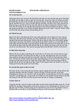 BÙI ĐẮC DƯƠNG                     0979.326.466 <>0904.992.522
Buidacduong@gmail.com
29. Trả nhà thay tiền

Không bán được nhà, trong khi vẫn phải thanh toán tiền cho các nhà thầu xây dựng. Khó khăn
này khiến các chủ đầu tư nghĩ ra cách trả nhà thay tiền. Dự án Era Town do Công ty cổ phần
Đức Khải làm chủ đầu tư và nhà thầu xây dựng là Công ty Cổ phần Xây dựng và Kinh doanh
Địa ốc Hòa Bình là ví dụ. Thay vì trả tiền mặt cho nhà thầu, chủ đầu tư Era Town chia lại một
block chung cư với 240 căn hộ cho nhà thầu. Một dự án khác là Hoàng Kim Thế Gia ở quận
Bình Tân (TP HCM). Dự án này đầu tiên do Công ty Vĩnh Phong Thái làm chủ đầu tư, nhưng
sau đó lại hợp tác đầu tư với Công ty cổ phần Xây dựng Phước Thành. Theo đó, Phước Thành
sẽ nhận thầu xây dựng và được chia lại bằng căn hộ.

30. Thiết kế trọn gói

Một số chủ đầu tư bất động sản đã tìm cách giảm giá thành căn hộ bằng hình thức hợp tác
chiến lược, liên kết với các nhà thầu xây dựng, để tiết kiệm chi phí. Một trong những doanh
nghiệp đi tiên phong là Sacomreal. Công ty này đã ký hợp tác chiến lược với 8 doanh nghiệp
trong ngành xây dựng. Các đối tác cung cấp tất cả sản phẩm và dịch vụ, từ khâu thiết kế, thi
công, giám sát xây dựng đến cung ứng nguyên vật liệu trong suốt quá trình phát triển dự án với
mức giá tốt và thanh toán theo tiến độ thực hiện dự án. Đổi lại, các công ty trên sẽ thực hiện
các dự án của Sacomreal. Việc hợp tác này giúp Sacomreal tiết kiệm 10-20% chi phí dự án.

31. Điều chỉnh công năng

Rất khó để các chủ đầu tư bất động sản có thể cầm cự nổi trước các mức lãi suất cao trong
một thời gian khá dài, nếu không sớm tìm đầu ra. Do vậy, giải pháp được đưa ra là chuyển
công năng tòa nhà sang một loại hình khác tiềm năng hơn, có thể cho thuê hoặc bán nhanh
hơn. Chủ tòa nhà Vincom Center đã chuyển công năng tầng 2-3 tòa nhà Vincom Center từ văn
phòng cho thuê sang thương mại. Hoặc như Công ty Bến Thành Land cũng đang chuẩn bị
chuyển đổi 30 căn hộ cao cấp dự án Ben Thanh Times Square thành căn hộ dịch vụ cho thuê
thông qua thương hiệu quản lý là Fusion Maia.

32. Liên kết kiểu người có đất, kẻ có tiền

Khó khăn về vốn và thị trường đã buộc không ít doanh nghiệp phải tìm kiếm đối tác để liên kết.
Tập đoàn Dệt May Việt Nam (Vinatex), Công ty Cổ phần Thương mại Dịch vụ Sài Gòn
(Satrabeco) là những ví dụ. Hai đơn vị trên có quỹ đất lớn nhưng không có vốn và kinh nghiệm
trong lĩnh vực bất động sản. Trong khi đó, dù có tiềm lực, kinh nghiệm nhưng không có quỹ đất
nên Công ty Phát triển Nhà Thủ Đức đã chọn cách liên kết với Vinatex và Satrabeco.

33. Bán “bánh vẽ”

Túng quá hóa liều, một số chủ đầu tư bất chấp, lừa đảo khách hàng để chiếm dụng vốn. Có thể
kể đến như vụ khách hàng bị đánh lừa tại dự án chung cư mini Vinacomplex III, chung cư mini
đầu tiên của TP HCM. 14 khách hàng sau khi nộp tiền mua căn hộ mini này đã kiện ra tòa án
để đòi lại tiền từ chủ đầu tư vì tiền đã đóng nhưng dự án vẫn chưa được triển khai.



                                               9
http://www.linkedin.com/profile/view?id=67818715&trk=tab_pro
http://www.anphabe.com/my-profile/view
 