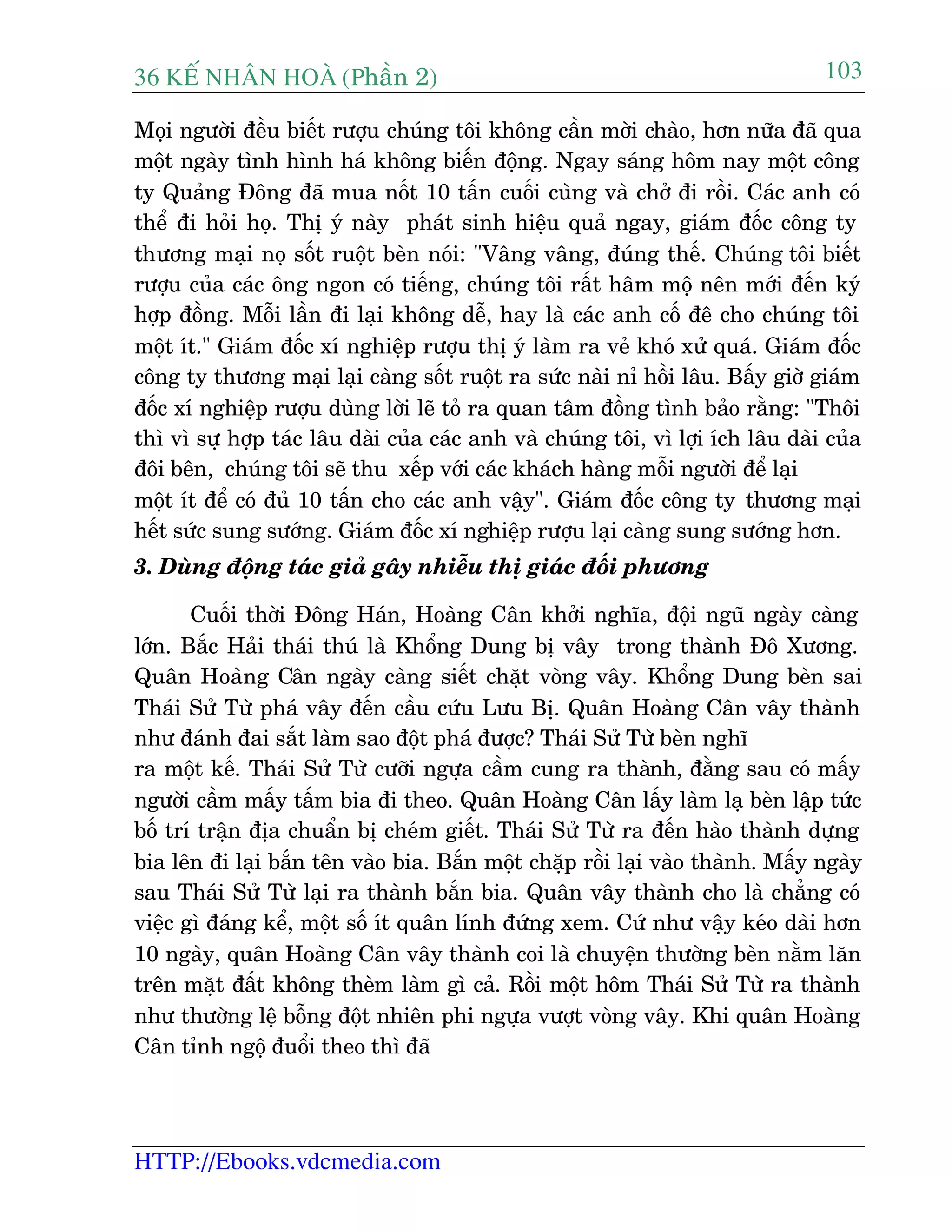 36 KÕ nh©n hoµ (Phêìn 2)
HTTP://Ebooks.vdcmedia.com
103
Moåi ngûúâi àïìu biïët rûúåu chuáng töi khöng cêìn múâi chaâo, hún nûäa àaä qua
möåt ngaây tònh hònh haá khöng biïën àöång. Ngay saáng höm nay möåt cöng
ty Quaãng Àöng àaä mua nöët 10 têën cuöëi cuâng vaâ chúã ài röìi. Caác anh coá
thïí ài hoãi hoå. Thõ yá naây phaát sinh hiïåu quaã ngay, giaám àöëc cöng ty
thûúng maåi noå söët ruöåt beân noái: "Vêng vêng, àuáng thïë. Chuáng töi biïët
rûúåu cuãa caác öng ngon coá tiïëng, chuáng töi rêët hêm möå nïn múái àïën kyá
húåp àöìng. Möîi lêìn ài laåi khöng dïî, hay laâ caác anh cöë àï cho chuáng töi
möåt ñt." Giaám àöëc xñ nghiïåp rûúåu thõ yá laâm ra veã khoá xûã quaá. Giaám àöëc
cöng ty thûúng maåi laåi caâng söët ruöåt ra sûác naâi nó höìi lêu. Bêëy giúâ giaám
àöëc xñ nghiïåp rûúåu duâng lúâi leä toã ra quan têm àöìng tònh baão rùçng: "Thöi
thò vò sûå húåp taác lêu daâi cuãa caác anh vaâ chuáng töi, vò lúåi ñch lêu daâi cuãa
àöi bïn, chuáng töi seä thu xïëp vúái caác khaách haâng möîi ngûúâi àïí laåi
möåt ñt àïí coá àuã 10 têën cho caác anh vêåy". Giaám àöëc cöng ty thûúng maåi
hïët sûác sung sûúáng. Giaám àöëc xñ nghiïåp rûúåu laåi caâng sung sûúáng hún.
3. Duâng àöång taác giaã gêy nhiïîu thõ giaác àöëi phûúng
Cuöëi thúâi Àöng Haán, Hoaâng Cên khúãi nghôa, àöåi nguä ngaây caâng
lúán. Bùæc Haãi thaái thuá laâ Khöíng Dung bõ vêy trong thaânh Àö Xûúng.
Quên Hoaâng Cên ngaây caâng siïët chùåt voâng vêy. Khöíng Dung beân sai
Thaái Sûã Tûâ phaá vêy àïën cêìu cûáu Lûu Bõ. Quên Hoaâng Cên vêy thaânh
nhû àaánh àai sùæt laâm sao àöåt phaá àûúåc? Thaái Sûã Tûâ beân nghô
ra möåt kïë. Thaái Sûã Tûâ cûúäi ngûåa cêìm cung ra thaânh, àùçng sau coá mêëy
ngûúâi cêìm mêëy têëm bia ài theo. Quên Hoaâng Cên lêëy laâm laå beân lêåp tûác
böë trñ trêån àõa chuêín bõ cheám giïët. Thaái Sûã Tûâ ra àïën haâo thaânh dûång
bia lïn ài laåi bùæn tïn vaâo bia. Bùæn möåt chùåp röìi laåi vaâo thaânh. Mêëy ngaây
sau Thaái Sûã Tûâ laåi ra thaânh bùæn bia. Quên vêy thaânh cho laâ chùèng coá
viïåc gò àaáng kïí, möåt söë ñt quên lñnh àûáng xem. Cûá nhû vêåy keáo daâi hún
10 ngaây, quên Hoaâng Cên vêy thaânh coi laâ chuyïån thûúâng beân nùçm lùn
trïn mùåt àêët khöng theâm laâm gò caã. Röìi möåt höm Thaái Sûã Tûâ ra thaânh
nhû thûúâng lïå böîng àöåt nhiïn phi ngûåa vûúåt voâng vêy. Khi quên Hoaâng
Cên tónh ngöå àuöíi theo thò àaä
 