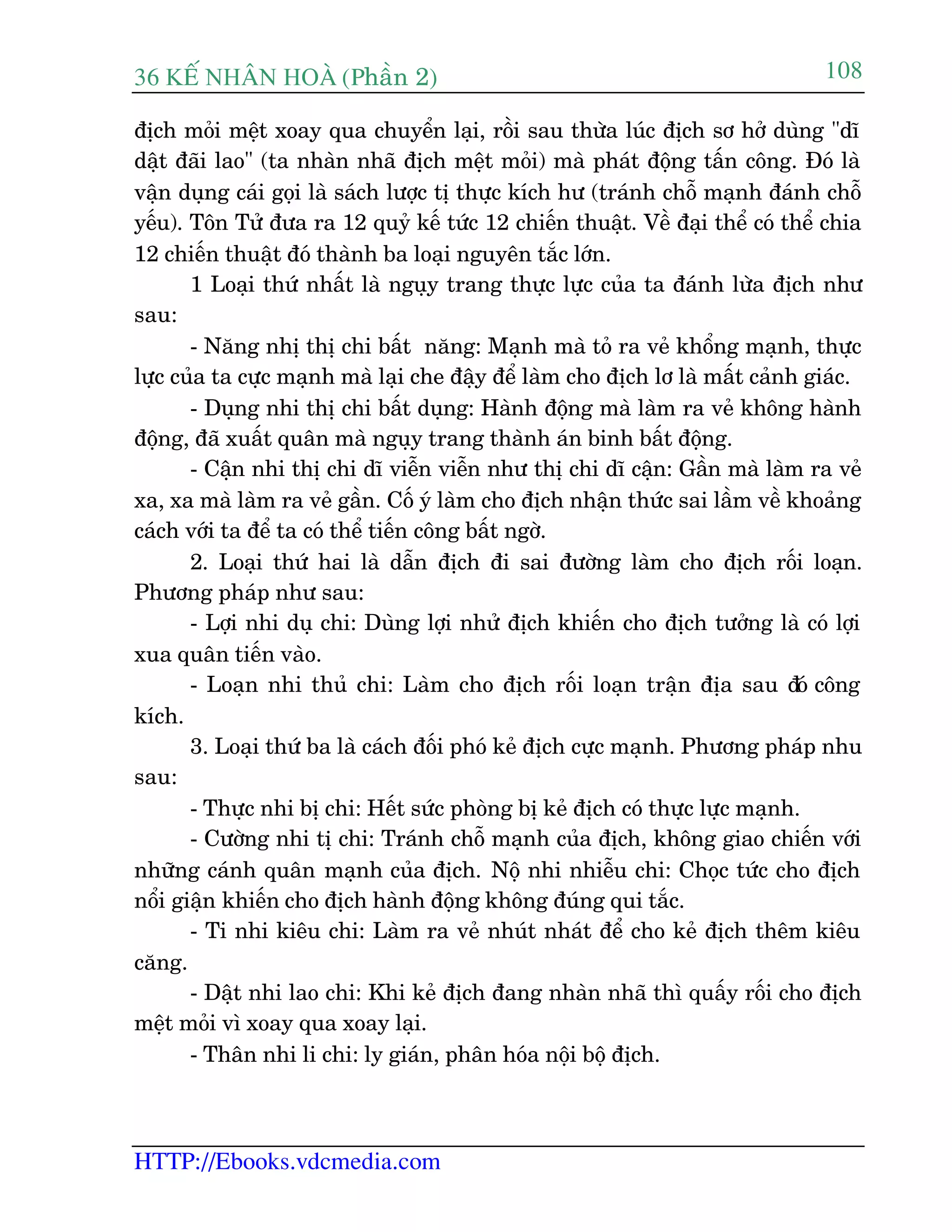 36 KÕ nh©n hoµ (Phêìn 2)
HTTP://Ebooks.vdcmedia.com
108
àõch moãi mïåt xoay qua chuyïín laåi, röìi sau thûâa luác àõch sú húã duâng "dô
dêåt àaäi lao" (ta nhaân nhaä àõch mïåt moãi) maâ phaát àöång têën cöng. Àoá laâ
vêån duång caái goåi laâ saách lûúåc tõ thûåc kñch hû (traánh chöî maånh àaánh chöî
yïëu). Tön Tûã àûa ra 12 quyã kïë tûác 12 chiïën thuêåt. Vïì àaåi thïí coá thïí chia
12 chiïën thuêåt àoá thaânh ba loaåi nguyïn tùæc lúán.
1 Loaåi thûá nhêët laâ nguåy trang thûåc lûåc cuãa ta àaánh lûâa àõch nhû
sau:
- Nùng nhõ thõ chi bêët nùng: Maånh maâ toã ra veã khöíng maånh, thûåc
lûåc cuãa ta cûåc maånh maâ laåi che àêåy àïí laâm cho àõch lú laâ mêët caãnh giaác.
- Duång nhi thõ chi bêët duång: Haânh àöång maâ laâm ra veã khöng haânh
àöång, àaä xuêët quên maâ nguåy trang thaânh aán binh bêët àöång.
- Cêån nhi thõ chi dô viïîn viïîn nhû thõ chi dô cêån: Gêìn maâ laâm ra veã
xa, xa maâ laâm ra veã gêìn. Cöë yá laâm cho àõch nhêån thûác sai lêìm vïì khoaãng
caách vúái ta àïí ta coá thïí tiïën cöng bêët ngúâ.
2. Loaåi thûá hai laâ dêîn àõch ài sai àûúâng laâm cho àõch röëi loaån.
Phûúng phaáp nhû sau:
- Lúåi nhi duå chi: Duâng lúåi nhûã àõch khiïën cho àõch tûúãng laâ coá lúåi
xua quên tiïën vaâo.
- Loaån nhi thuã chi: Laâm cho àõch röëi loaån trêån àõa sau àoá cöng
kñch.
3. Loaåi thûá ba laâ caách àöëi phoá keã àõch cûåc maånh. Phûúng phaáp nhu
sau:
- Thûåc nhi bõ chi: Hïët sûác phoâng bõ keã àõch coá thûåc lûåc maånh.
- Cûúâng nhi tõ chi: Traánh chöî maånh cuãa àõch, khöng giao chiïën vúái
nhûäng caánh quên maånh cuãa àõch. Nöå nhi nhiïîu chi: Choåc tûác cho àõch
nöíi giêån khiïën cho àõch haânh àöång khöng àuáng qui tùæc.
- Ti nhi kiïu chi: Laâm ra veã nhuát nhaát àïí cho keã àõch thïm kiïu
cùng.
- Dêåt nhi lao chi: Khi keã àõch àang nhaân nhaä thò quêëy röëi cho àõch
mïåt moãi vò xoay qua xoay laåi.
- Thên nhi li chi: ly giaán, phên hoáa nöåi böå àõch.
 