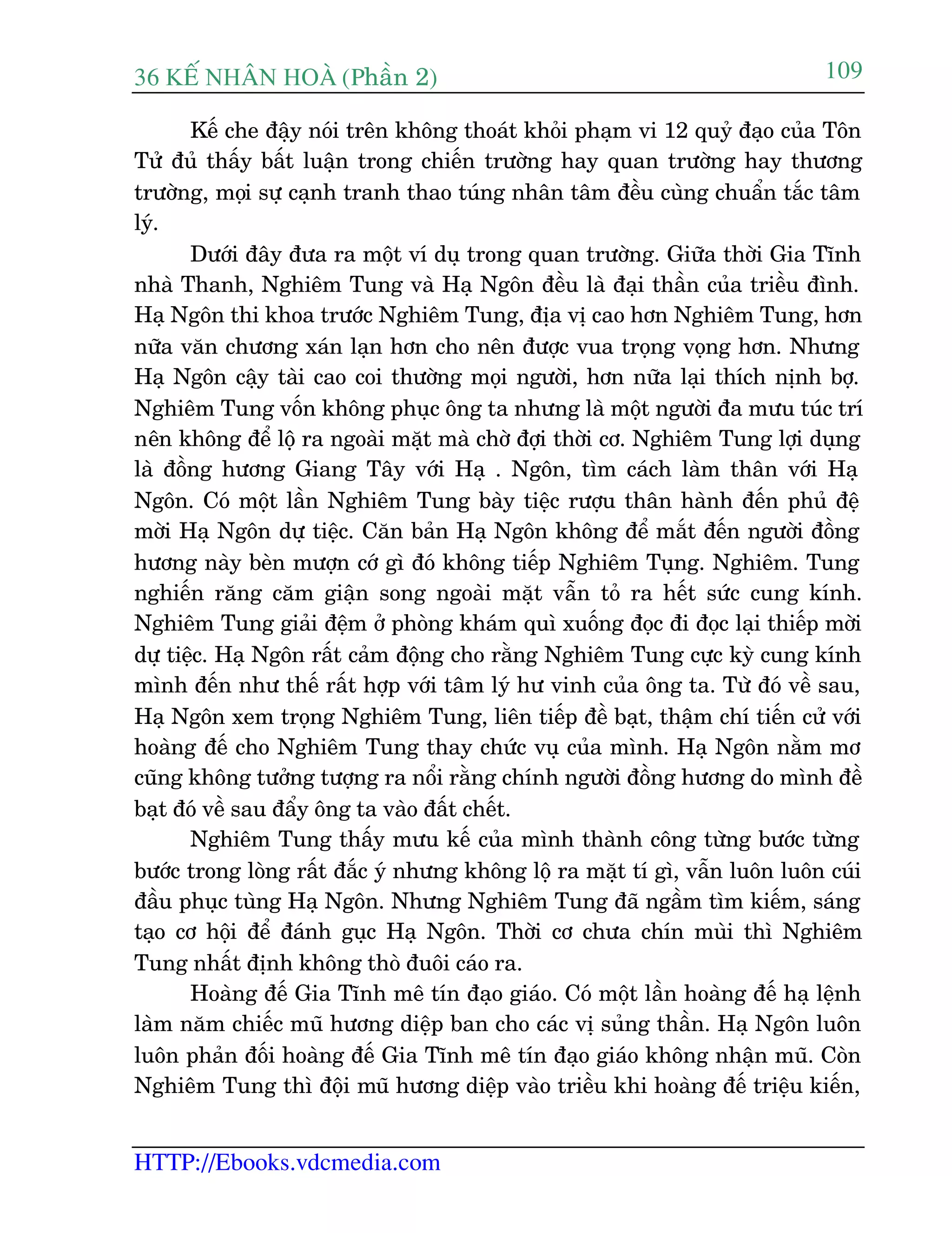 36 KÕ nh©n hoµ (Phêìn 2)
HTTP://Ebooks.vdcmedia.com
109
Kïë che àêåy noái trïn khöng thoaát khoãi phaåm vi 12 quyã àaåo cuãa Tön
Tûã àuã thêëy bêët luêån trong chiïën trûúâng hay quan trûúâng hay thûúng
trûúâng, moåi sûå caånh tranh thao tuáng nhên têm àïìu cuâng chuêín tùæc têm
lyá.
Dûúái àêy àûa ra möåt vñ duå trong quan trûúâng. Giûäa thúâi Gia Tônh
nhaâ Thanh, Nghiïm Tung vaâ Haå Ngön àïìu laâ àaåi thêìn cuãa triïìu àònh.
Haå Ngön thi khoa trûúác Nghiïm Tung, àõa võ cao hún Nghiïm Tung, hún
nûäa vùn chûúng xaán laån hún cho nïn àûúåc vua troång voång hún. Nhûng
Haå Ngön cêåy taâi cao coi thûúâng moåi ngûúâi, hún nûäa laåi thñch nõnh búå.
Nghiïm Tung vöën khöng phuåc öng ta nhûng laâ möåt ngûúâi àa mûu tuác trñ
nïn khöng àïí löå ra ngoaâi mùåt maâ chúâ àúåi thúâi cú. Nghiïm Tung lúåi duång
laâ àöìng hûúng Giang Têy vúái Haå . Ngön, tòm caách laâm thên vúái Haå
Ngön. Coá möåt lêìn Nghiïm Tung baây tiïåc rûúåu thên haânh àïën phuã àïå
múâi Haå Ngön dûå tiïåc. Cùn baãn Haå Ngön khöng àïí mùæt àïën ngûúâi àöìng
hûúng naây beân mûúån cúá gò àoá khöng tiïëp Nghiïm Tuång. Nghiïm. Tung
nghiïën rùng cùm giêån song ngoaâi mùåt vêîn toã ra hïët sûác cung kñnh.
Nghiïm Tung giaãi àïåm úã phoâng khaám quò xuöëng àoåc ài àoåc laåi thiïëp múâi
dûå tiïåc. Haå Ngön rêët caãm àöång cho rùçng Nghiïm Tung cûåc kyâ cung kñnh
mònh àïën nhû thïë rêët húåp vúái têm lyá hû vinh cuãa öng ta. Tûâ àoá vïì sau,
Haå Ngön xem troång Nghiïm Tung, liïn tiïëp àïì baåt, thêåm chñ tiïën cûã vúái
hoaâng àïë cho Nghiïm Tung thay chûác vuå cuãa mònh. Haå Ngön nùçm mú
cuäng khöng tûúãng tûúång ra nöíi rùçng chñnh ngûúâi àöìng hûúng do mònh àïì
baåt àoá vïì sau àêíy öng ta vaâo àêët chïët.
Nghiïm Tung thêëy mûu kïë cuãa mònh thaânh cöng tûâng bûúác tûâng
bûúác trong loâng rêët àùæc yá nhûng khöng löå ra mùåt tñ gò, vêîn luön luön cuái
àêìu phuåc tuâng Haå Ngön. Nhûng Nghiïm Tung àaä ngêìm tòm kiïëm, saáng
taåo cú höåi àïí àaánh guåc Haå Ngön. Thúâi cú chûa chñn muâi thò Nghiïm
Tung nhêët àõnh khöng thoâ àuöi caáo ra.
Hoaâng àïë Gia Tônh mï tñn àaåo giaáo. Coá möåt lêìn hoaâng àïë haå lïånh
laâm nùm chiïëc muä hûúng diïåp ban cho caác võ suãng thêìn. Haå Ngön luön
luön phaãn àöëi hoaâng àïë Gia Tônh mï tñn àaåo giaáo khöng nhêån muä. Coân
Nghiïm Tung thò àöåi muä hûúng diïåp vaâo triïìu khi hoaâng àïë triïåu kiïën,
 