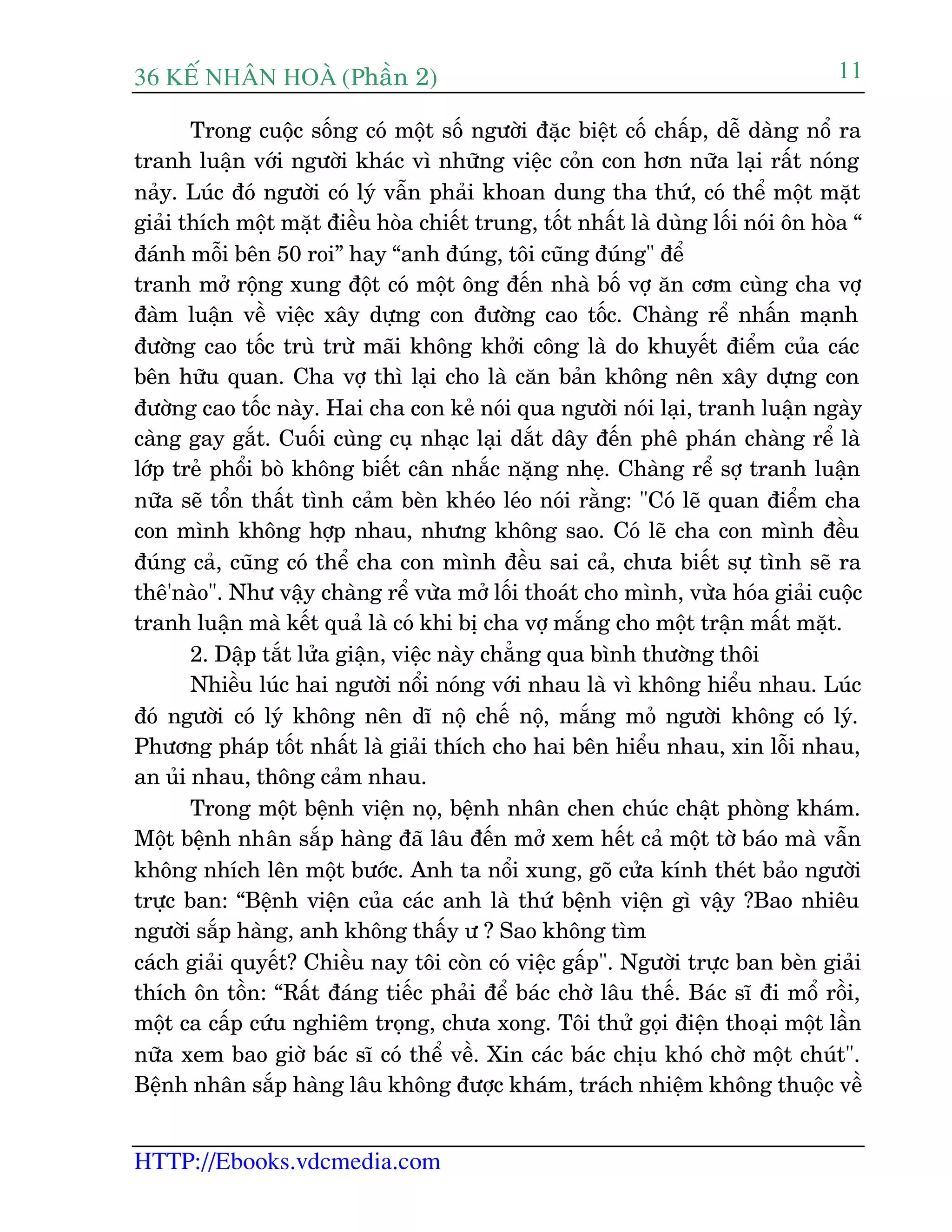 36 KÕ nh©n hoµ (Phêìn 2)
HTTP://Ebooks.vdcmedia.com
11
Trong cuöåc söëng coá möåt söë ngûúâi àùåc biïåt cöë chêëp, dïî daâng nöí ra
tranh luêån vúái ngûúâi khaác vò nhûäng viïåc coãn con hún nûäa laåi rêët noáng
naãy. Luác àoá ngûúâi coá lyá vêîn phaãi khoan dung tha thûá, coá thïí möåt mùåt
giaãi thñch möåt mùåt àiïìu hoâa chiïët trung, töët nhêët laâ duâng löëi noái ön hoâa “
àaánh möîi bïn 50 roi” hay “anh àuáng, töi cuäng àuáng" àïí
tranh múã röång xung àöåt coá möåt öng àïën nhaâ böë vúå ùn cúm cuâng cha vúå
àaâm luêån vïì viïåc xêy dûång con àûúâng cao töëc. Chaâng rïí nhêën maånh
àûúâng cao töëc truâ trûâ maäi khöng khúãi cöng laâ do khuyïët àiïím cuãa caác
bïn hûäu quan. Cha vúå thò laåi cho laâ cùn baãn khöng nïn xêy dûång con
àûúâng cao töëc naây. Hai cha con keã noái qua ngûúâi noái laåi, tranh luêån ngaây
caâng gay gùæt. Cuöëi cuâng cuå nhaåc laåi dùæt dêy àïën phï phaán chaâng rïí laâ
lúáp treã phöíi boâ khöng biïët cên nhùæc nùång nheå. Chaâng rïí súå tranh luêån
nûäa seä töín thêët tònh caãm beân kheáo leáo noái rùçng: "Coá leä quan àiïím cha
con mònh khöng húåp nhau, nhûng khöng sao. Coá leä cha con mònh àïìu
àuáng caã, cuäng coá thïí cha con mònh àïìu sai caã, chûa biïët sûå tònh seä ra
thï'naâo". Nhû vêåy chaâng rïí vûâa múã löëi thoaát cho mònh, vûâa hoáa giaãi cuöåc
tranh luêån maâ kïët quaã laâ coá khi bõ cha vúå mùæng cho möåt trêån mêët mùåt.
2. Dêåp tùæt lûãa giêån, viïåc naây chùèng qua bònh thûúâng thöi
Nhiïìu luác hai ngûúâi nöíi noáng vúái nhau laâ vò khöng hiïíu nhau. Luác
àoá ngûúâi coá lyá khöng nïn dô nöå chïë nöå, mùæng moã ngûúâi khöng coá lyá.
Phûúng phaáp töët nhêët laâ giaãi thñch cho hai bïn hiïíu nhau, xin löîi nhau,
an uãi nhau, thöng caãm nhau.
Trong möåt bïånh viïån noå, bïånh nhên chen chuác chêåt phoâng khaám.
Möåt bïånh nhên sùæp haâng àaä lêu àïën múã xem hïët caã möåt túâ baáo maâ vêîn
khöng nhñch lïn möåt bûúác. Anh ta nöíi xung, goä cûãa kñnh theát baão ngûúâi
trûåc ban: “Bïånh viïån cuãa caác anh laâ thûá bïånh viïån gò vêåy ?Bao nhiïu
ngûúâi sùæp haâng, anh khöng thêëy û ? Sao khöng tòm
caách giaãi quyïët? Chiïìu nay töi coân coá viïåc gêëp". Ngûúâi trûåc ban beân giaãi
thñch ön töìn: “Rêët àaáng tiïëc phaãi àïí baác chúâ lêu thïë. Baác sô ài möí röìi,
möåt ca cêëp cûáu nghiïm troång, chûa xong. Töi thûã goåi àiïån thoaåi möåt lêìn
nûäa xem bao giúâ baác sô coá thïí vïì. Xin caác baác chõu khoá chúâ möåt chuát".
Bïånh nhên sùæp haâng lêu khöng àûúåc khaám, traách nhiïåm khöng thuöåc vïì
 