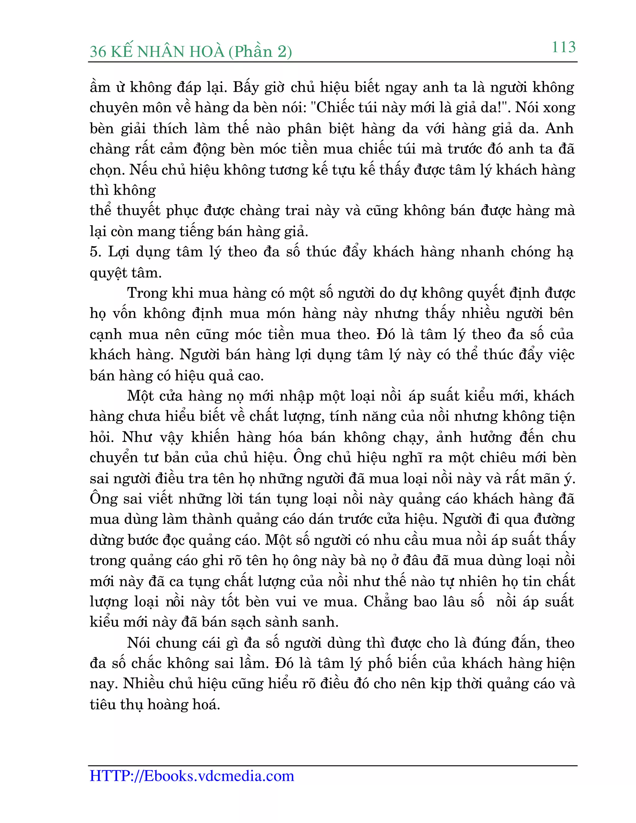 36 KÕ nh©n hoµ (Phêìn 2)
HTTP://Ebooks.vdcmedia.com
113
êìm ûâ khöng àaáp laåi. Bêëy giúâ chuã hiïåu biïët ngay anh ta laâ ngûúâi khöng
chuyïn mön vïì haâng da beân noái: "Chiïëc tuái naây múái laâ giaã da!". Noái xong
beân giaãi thñch laâm thïë naâo phên biïåt haâng da vúái haâng giaã da. Anh
chaâng rêët caãm àöång beân moác tiïìn mua chiïëc tuái maâ trûúác àoá anh ta àaä
choån. Nïëu chuã hiïåu khöng tûúng kïë tûåu kïë thêëy àûúåc têm lyá khaách haâng
thò khöng
thïí thuyïët phuåc àûúåc chaâng trai naây vaâ cuäng khöng baán àûúåc haâng maâ
laåi coân mang tiïëng baán haâng giaã.
5. Lúåi duång têm lyá theo àa söë thuác àêíy khaách haâng nhanh choáng haå
quyïåt têm.
Trong khi mua haâng coá möåt söë ngûúâi do dûå khöng quyïët àõnh àûúåc
hoå vöën khöng àõnh mua moán haâng naây nhûng thêëy nhiïìu ngûúâi bïn
caånh mua nïn cuäng moác tiïìn mua theo. Àoá laâ têm lyá theo àa söë cuãa
khaách haâng. Ngûúâi baán haâng lúåi duång têm lyá naây coá thïí thuác àêíy viïåc
baán haâng coá hiïåu quaã cao.
Möåt cûãa haâng noå múái nhêåp möåt loaåi nöìi aáp suêët kiïíu múái, khaách
haâng chûa hiïíu biïët vïì chêët lûúång, tñnh nùng cuãa nöìi nhûng khöng tiïån
hoãi. Nhû vêåy khiïën haâng hoáa baán khöng chaåy, aãnh hûúãng àïën chu
chuyïín tû baãn cuãa chuã hiïåu. Öng chuã hiïåu nghô ra möåt chiïu múái beân
sai ngûúâi àiïìu tra tïn hoå nhûäng ngûúâi àaä mua loaåi nöìi naây vaâ rêët maän yá.
Öng sai viïët nhûäng lúâi taán tuång loaåi nöìi naây quaãng caáo khaách haâng àaä
mua duâng laâm thaânh quaãng caáo daán trûúác cûãa hiïåu. Ngûúâi ài qua àûúâng
dûâng bûúác àoåc quaãng caáo. Möåt söë ngûúâi coá nhu cêìu mua nöìi aáp suêët thêëy
trong quaãng caáo ghi roä tïn hoå öng naây baâ noå úã àêu àaä mua duâng loaåi nöìi
múái naây àaä ca tuång chêët lûúång cuãa nöìi nhû thïë naâo tûå nhiïn hoå tin chêët
lûúång loaåi nöìi naây töët beân vui ve mua. Chùèng bao lêu söë nöìi aáp suêët
kiïíu múái naây àaä baán saåch saânh sanh.
Noái chung caái gò àa söë ngûúâi duâng thò àûúåc cho laâ àuáng àùæn, theo
àa söë chùæc khöng sai lêìm. Àoá laâ têm lyá phöë biïën cuãa khaách haâng hiïån
nay. Nhiïìu chuã hiïåu cuäng hiïíu roä àiïìu àoá cho nïn kõp thúâi quaãng caáo vaâ
tiïu thuå hoaâng hoaá.
 