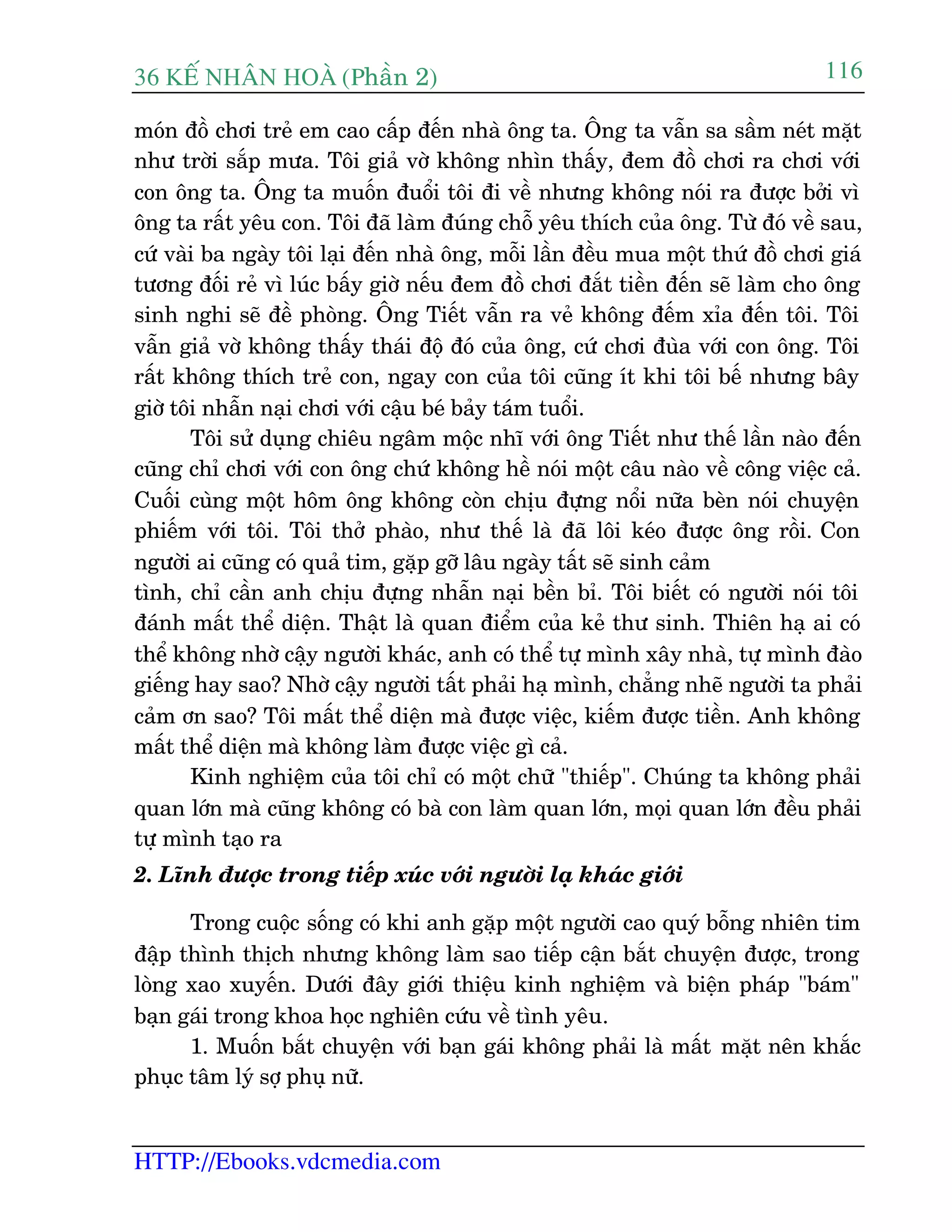 36 KÕ nh©n hoµ (Phêìn 2)
HTTP://Ebooks.vdcmedia.com
116
moán àöì chúi treã em cao cêëp àïën nhaâ öng ta. Öng ta vêîn sa sêìm neát mùåt
nhû trúâi sùæp mûa. Töi giaã vúâ khöng nhòn thêëy, àem àöì chúi ra chúi vúái
con öng ta. Öng ta muöën àuöíi töi ài vïì nhûng khöng noái ra àûúåc búãi vò
öng ta rêët yïu con. Töi àaä laâm àuáng chöî yïu thñch cuãa öng. Tûâ àoá vïì sau,
cûá vaâi ba ngaây töi laåi àïën nhaâ öng, möîi lêìn àïìu mua möåt thûá àöì chúi giaá
tûúng àöëi reã vò luác bêëy giúâ nïëu àem àöì chúi àùæt tiïìn àïën seä laâm cho öng
sinh nghi seä àïì phoâng. Öng Tiïët vêîn ra veã khöng àïëm xóa àïën töi. Töi
vêîn giaã vúâ khöng thêëy thaái àöå àoá cuãa öng, cûá chúi àuâa vúái con öng. Töi
rêët khöng thñch treã con, ngay con cuãa töi cuäng ñt khi töi bïë nhûng bêy
giúâ töi nhêîn naåi chúi vúái cêåu beá baãy taám tuöíi.
Töi sûã duång chiïu ngêm möåc nhô vúái öng Tiïët nhû thïë lêìn naâo àïën
cuäng chó chúi vúái con öng chûá khöng hïì noái möåt cêu naâo vïì cöng viïåc caã.
Cuöëi cuâng möåt höm öng khöng coân chõu àûång nöíi nûäa beân noái chuyïån
phiïëm vúái töi. Töi thúã phaâo, nhû thïë laâ àaä löi keáo àûúåc öng röìi. Con
ngûúâi ai cuäng coá quaã tim, gùåp gúä lêu ngaây têët seä sinh caãm
tònh, chó cêìn anh chõu àûång nhêîn naåi bïìn bó. Töi biïët coá ngûúâi noái töi
àaánh mêët thïí diïån. Thêåt laâ quan àiïím cuãa keã thû sinh. Thiïn haå ai coá
thïí khöng nhúâ cêåy ngûúâi khaác, anh coá thïí tûå mònh xêy nhaâ, tûå mònh àaâo
giïëng hay sao? Nhúâ cêåy ngûúâi têët phaãi haå mònh, chùèng nheä ngûúâi ta phaãi
caãm ún sao? Töi mêët thïí diïån maâ àûúåc viïåc, kiïëm àûúåc tiïìn. Anh khöng
mêët thïí diïån maâ khöng laâm àûúåc viïåc gò caã.
Kinh nghiïåm cuãa töi chó coá möåt chûä "thiïëp". Chuáng ta khöng phaãi
quan lúán maâ cuäng khöng coá baâ con laâm quan lúán, moåi quan lúán àïìu phaãi
tûå mònh taåo ra
2. Lônh àûúåc trong tiïëp xuác vúái ngûúâi laå khaác giúái
Trong cuöåc söëng coá khi anh gùåp möåt ngûúâi cao quyá böîng nhiïn tim
àêåp thònh thõch nhûng khöng laâm sao tiïëp cêån bùæt chuyïån àûúåc, trong
loâng xao xuyïën. Dûúái àêy giúái thiïåu kinh nghiïåm vaâ biïån phaáp "baám"
baån gaái trong khoa hoåc nghiïn cûáu vïì tònh yïu.
1. Muöën bùæt chuyïån vúái baån gaái khöng phaãi laâ mêët mùåt nïn khùæc
phuåc têm lyá súå phuå nûä.
 