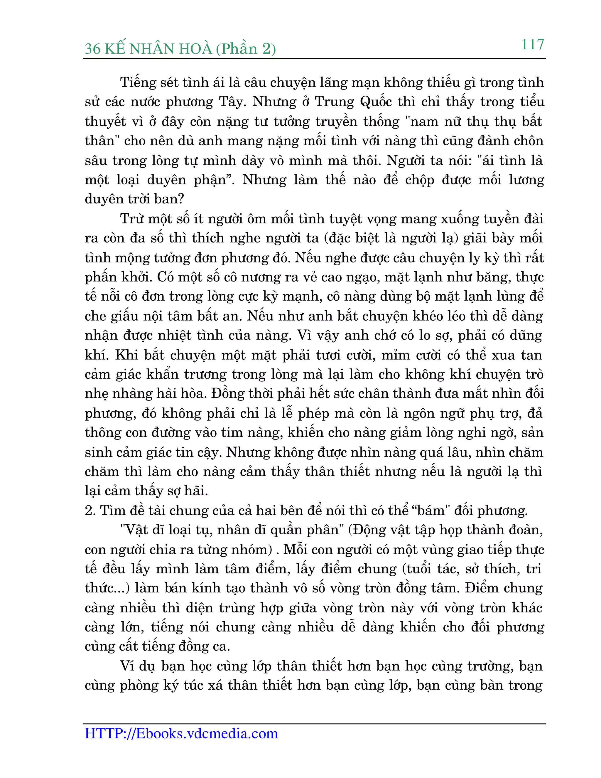 36 KÕ nh©n hoµ (Phêìn 2)
HTTP://Ebooks.vdcmedia.com
117
Tiïëng seát tònh aái laâ cêu chuyïån laäng maån khöng thiïëu gò trong tònh
sûã caác nûúác phûúng Têy. Nhûng úã Trung Quöëc thò chó thêëy trong tiïíu
thuyïët vò úã àêy coân nùång tû tûúãng truyïìn thöëng "nam nûä thuå thuå bêët
thên" cho nïn duâ anh mang nùång möëi tònh vúái naâng thò cuäng àaânh chön
sêu trong loâng tûå mònh daây voâ mònh maâ thöi. Ngûúâi ta noái: "aái tònh laâ
möåt loaåi duyïn phêån”. Nhûng laâm thïë naâo àïí chöåp àûúåc möëi lûúng
duyïn trúâi ban?
Trûâ möåt söë ñt ngûúâi öm möëi tònh tuyïåt voång mang xuöëng tuyïìn àaâi
ra coân àa söë thò thñch nghe ngûúâi ta (àùåc biïåt laâ ngûúâi laå) giaäi baây möëi
tònh möång tûúãng àún phûúng àoá. Nïëu nghe àûúåc cêu chuyïån ly kyâ thò rêët
phêën khúãi. Coá möåt söë cö nûúng ra veã cao ngaåo, mùåt laånh nhû bùng, thûåc
tïë nöîi cö àún trong loâng cûåc kyâ maånh, cö naâng duâng böå mùåt laånh luâng àïí
che giêëu nöåi têm bêët an. Nïëu nhû anh bùæt chuyïån kheáo leáo thò dïî daâng
nhêån àûúåc nhiïåt tònh cuãa naâng. Vò vêåy anh chúá coá lo súå, phaãi coá duäng
khñ. Khi bùæt chuyïån möåt mùåt phaãi tûúi cûúâi, móm cûúâi coá thïí xua tan
caãm giaác khêín trûúng trong loâng maâ laåi laâm cho khöng khñ chuyïån troâ
nheå nhaâng haâi hoâa. Àöìng thúâi phaãi hïët sûác chên thaânh àûa mùæt nhòn àöëi
phûúng, àoá khöng phaãi chó laâ lïî pheáp maâ coân laâ ngön ngûä phuå trúå, àaã
thöng con àûúâng vaâo tim naâng, khiïën cho naâng giaãm loâng nghi ngúâ, saãn
sinh caãm giaác tin cêåy. Nhûng khöng àûúåc nhòn naâng quaá lêu, nhòn chùm
chùm thò laâm cho naâng caãm thêëy thên thiïët nhûng nïëu laâ ngûúâi laå thò
laåi caãm thêëy súå haäi.
2. Tòm àïì taâi chung cuãa caã hai bïn àïí noái thò coá thïí “baám" àöëi phûúng.
"Vêåt dô loaåi tuå, nhên dô quêìn phên" (Àöång vêåt têåp hoåp thaânh àoaân,
con ngûúâi chia ra tûâng nhoám) . Möîi con ngûúâi coá möåt vuâng giao tiïëp thûåc
tïë àïìu lêëy mònh laâm têm àiïím, lêëy àiïím chung (tuöíi taác, súã thñch, tri
thûác...) laâm baán kñnh taåo thaânh vö söë voâng troân àöìng têm. Àiïím chung
caâng nhiïìu thò diïån truâng húåp giûäa voâng troân naây vúái voâng troân khaác
caâng lúán, tiïëng noái chung caâng nhiïìu dïî daâng khiïën cho àöëi phûúng
cuâng cêët tiïëng àöìng ca.
Vñ duå baån hoåc cuâng lúáp thên thiïët hún baån hoåc cuâng trûúâng, baån
cuâng phoâng kyá tuác xaá thên thiïët hún baån cuâng lúáp, baån cuâng baân trong
 