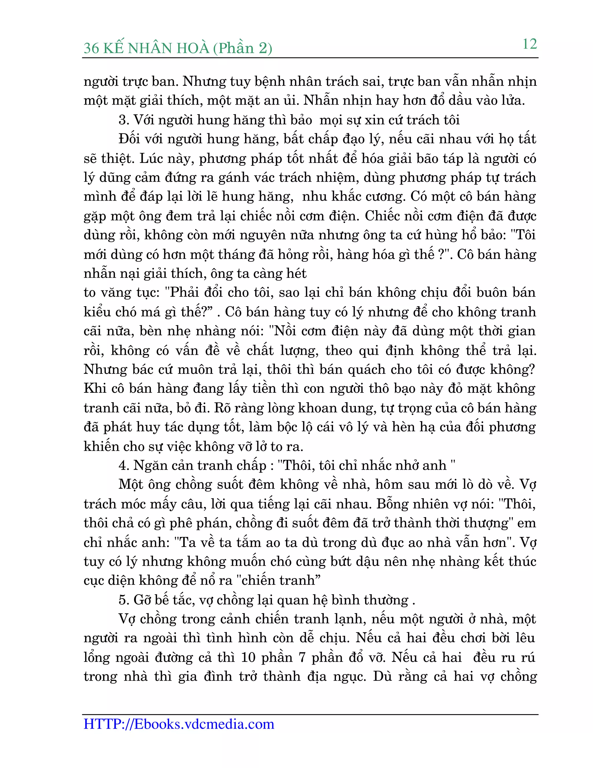 36 KÕ nh©n hoµ (Phêìn 2)
HTTP://Ebooks.vdcmedia.com
12
ngûúâi trûåc ban. Nhûng tuy bïånh nhên traách sai, trûåc ban vêîn nhêîn nhõn
möåt mùåt giaãi thñch, möåt mùåt an uãi. Nhêîn nhõn hay hún àöí dêìu vaâo lûãa.
3. Vúái ngûúâi hung hùng thò baão moåi sûå xin cûá traách töi
Àöëi vúái ngûúâi hung hùng, bêët chêëp àaåo lyá, nïëu caäi nhau vúái hoå têët
seä thiïåt. Luác naây, phûúng phaáp töët nhêët àïí hoáa giaãi baäo taáp laâ ngûúâi coá
lyá duäng caãm àûáng ra gaánh vaác traách nhiïåm, duâng phûúng phaáp tûå traách
mònh àïí àaáp laåi lúâi leä hung hùng, nhu khùæc cûúng. Coá möåt cö baán haâng
gùåp möåt öng àem traã laåi chiïëc nöìi cúm àiïån. Chiïëc nöìi cúm àiïån àaä àûúåc
duâng röìi, khöng coân múái nguyïn nûäa nhûng öng ta cûá huâng höí baão: "Töi
múái duâng coá hún möåt thaáng àaä hoãng röìi, haâng hoáa gò thïë ?". Cö baán haâng
nhêîn naåi giaãi thñch, öng ta caâng heát
to vùng tuåc: "Phaãi àöíi cho töi, sao laåi chó baán khöng chõu àöíi buön baán
kiïíu choá maá gò thïë?” . Cö baán haâng tuy coá lyá nhûng àïí cho khöng tranh
caäi nûäa, beân nheå nhaâng noái: "Nöìi cúm àiïån naây àaä duâng möåt thúâi gian
röìi, khöng coá vêën àïì vïì chêët lûúång, theo qui àõnh khöng thïí traã laåi.
Nhûng baác cûá muön traã laåi, thöi thò baán quaách cho töi coá àûúåc khöng?
Khi cö baán haâng àang lêëy tiïìn thò con ngûúâi thö baåo naây àoã mùåt khöng
tranh caäi nûäa, boã ài. Roä raâng loâng khoan dung, tûå troång cuãa cö baán haâng
àaä phaát huy taác duång töët, laâm böåc löå caái vö lyá vaâ heân haå cuãa àöëi phûúng
khiïën cho sûå viïåc khöng vúä lúã to ra.
4. Ngùn caãn tranh chêëp : "Thöi, töi chó nhùæc nhúã anh "
Möåt öng chöìng suöët àïm khöng vïì nhaâ, höm sau múái loâ doâ vïì. Vúå
traách moác mêëy cêu, lúâi qua tiïëng laåi caäi nhau. Böîng nhiïn vúå noái: "Thöi,
thöi chaã coá gò phï phaán, chöìng ài suöët àïm àaä trúã thaânh thúâi thûúång" em
chó nhùæc anh: "Ta vïì ta tùæm ao ta duâ trong duâ àuåc ao nhaâ vêîn hún". Vúå
tuy coá lyá nhûng khöng muöën choá cuâng bûát dêåu nïn nheå nhaâng kïët thuác
cuåc diïån khöng àïí nöí ra "chiïën tranh”
5. Gúä bïë tùæc, vúå chöìng laåi quan hïå bònh thûúâng .
Vúå chöìng trong caãnh chiïën tranh laånh, nïëu möåt ngûúâi úã nhaâ, möåt
ngûúâi ra ngoaâi thò tònh hònh coân dïî chõu. Nïëu caã hai àïìu chúi búâi lïu
löíng ngoaâi àûúâng caã thò 10 phêìn 7 phêìn àöí vúä. Nïëu caã hai àïìu ru ruá
trong nhaâ thò gia àònh trúã thaânh àõa nguåc. Duâ rùçng caã hai vúå chöìng
 