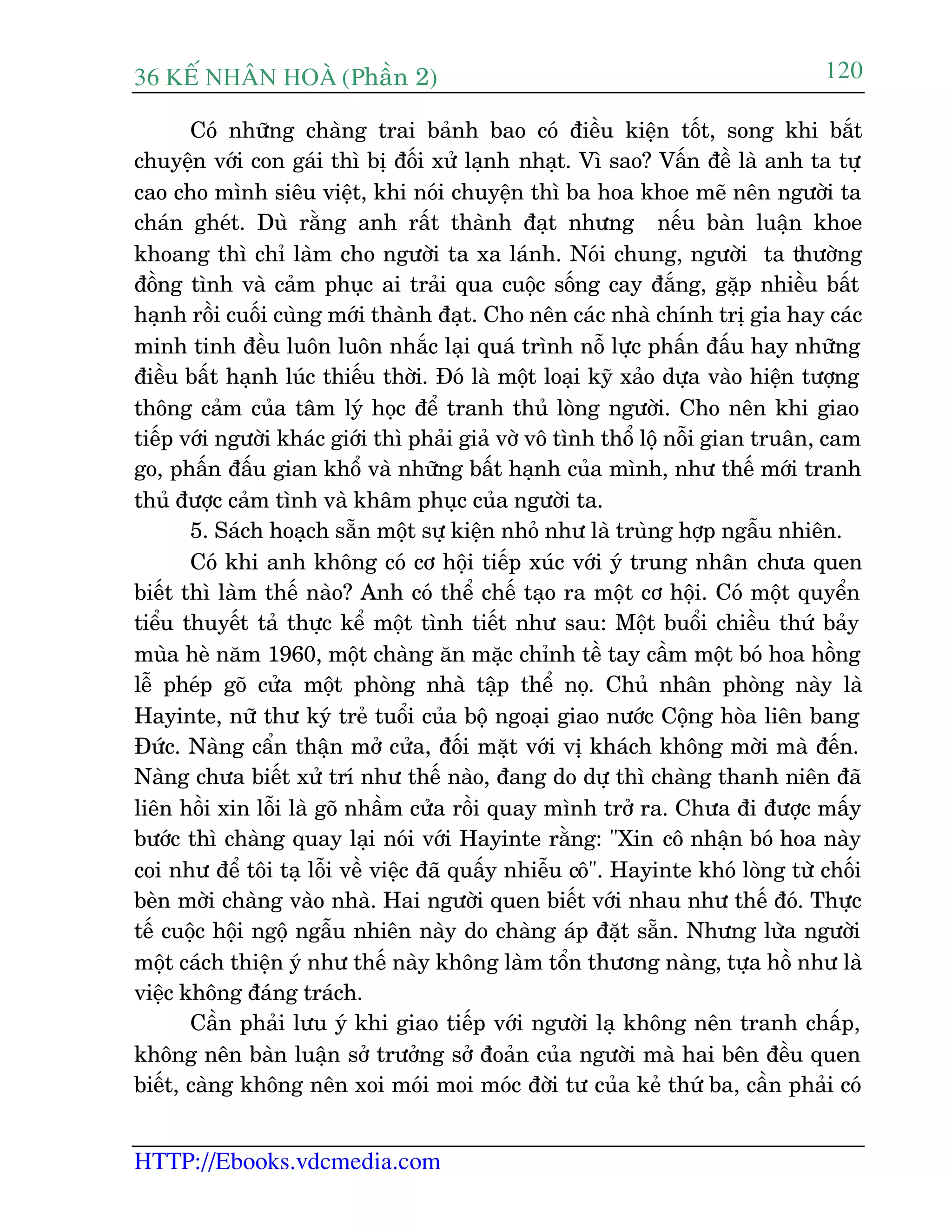 36 KÕ nh©n hoµ (Phêìn 2)
HTTP://Ebooks.vdcmedia.com
120
Coá nhûäng chaâng trai baãnh bao coá àiïìu kiïån töët, song khi bùæt
chuyïån vúái con gaái thò bõ àöëi xûã laånh nhaåt. Vò sao? Vêën àïì laâ anh ta tûå
cao cho mònh siïu viïåt, khi noái chuyïån thò ba hoa khoe meä nïn ngûúâi ta
chaán gheát. Duâ rùçng anh rêët thaânh àaåt nhûng nïëu baân luêån khoe
khoang thò chó laâm cho ngûúâi ta xa laánh. Noái chung, ngûúâi ta thûúâng
àöìng tònh vaâ caãm phuåc ai traãi qua cuöåc söëng cay àùæng, gùåp nhiïìu bêët
haånh röìi cuöëi cuâng múái thaânh àaåt. Cho nïn caác nhaâ chñnh trõ gia hay caác
minh tinh àïìu luön luön nhùæc laåi quaá trònh nöî lûåc phêën àêëu hay nhûäng
àiïìu bêët haånh luác thiïëu thúâi. Àoá laâ möåt loaåi kyä xaão dûåa vaâo hiïån tûúång
thöng caãm cuãa têm lyá hoåc àïí tranh thuã loâng ngûúâi. Cho nïn khi giao
tiïëp vúái ngûúâi khaác giúái thò phaãi giaã vúâ vö tònh thöí löå nöîi gian truên, cam
go, phêën àêëu gian khöí vaâ nhûäng bêët haånh cuãa mònh, nhû thïë múái tranh
thuã àûúåc caãm tònh vaâ khêm phuåc cuãa ngûúâi ta.
5. Saách hoaåch sùén möåt sûå kiïån nhoã nhû laâ truâng húåp ngêîu nhiïn.
Coá khi anh khöng coá cú höåi tiïëp xuác vúái yá trung nhên chûa quen
biïët thò laâm thïë naâo? Anh coá thïí chïë taåo ra möåt cú höåi. Coá möåt quyïín
tiïíu thuyïët taã thûåc kïí möåt tònh tiïët nhû sau: Möåt buöíi chiïìu thûá baãy
muâa heâ nùm 1960, möåt chaâng ùn mùåc chónh tïì tay cêìm möåt boá hoa höìng
lïî pheáp goä cûãa möåt phoâng nhaâ têåp thïí noå. Chuã nhên phoâng naây laâ
Hayinte, nûä thû kyá treã tuöíi cuãa böå ngoaåi giao nûúác Cöång hoâa liïn bang
Àûác. Naâng cêín thêån múã cûãa, àöëi mùåt vúái võ khaách khöng múâi maâ àïën.
Naâng chûa biïët xûã trñ nhû thïë naâo, àang do dûå thò chaâng thanh niïn àaä
liïn höìi xin löîi laâ goä nhêìm cûãa röìi quay mònh trúã ra. Chûa ài àûúåc mêëy
bûúác thò chaâng quay laåi noái vúái Hayinte rùçng: "Xin cö nhêån boá hoa naây
coi nhû àïí töi taå löîi vïì viïåc àaä quêëy nhiïîu cö". Hayinte khoá loâng tûâ chöëi
beân múâi chaâng vaâo nhaâ. Hai ngûúâi quen biïët vúái nhau nhû thïë àoá. Thûåc
tïë cuöåc höåi ngöå ngêîu nhiïn naây do chaâng aáp àùåt sùén. Nhûng lûâa ngûúâi
möåt caách thiïån yá nhû thïë naây khöng laâm töín thûúng naâng, tûåa höì nhû laâ
viïåc khöng àaáng traách.
Cêìn phaãi lûu yá khi giao tiïëp vúái ngûúâi laå khöng nïn tranh chêëp,
khöng nïn baân luêån súã trûúãng súã àoaãn cuãa ngûúâi maâ hai bïn àïìu quen
biïët, caâng khöng nïn xoi moái moi moác àúâi tû cuãa keã thûá ba, cêìn phaãi coá
 