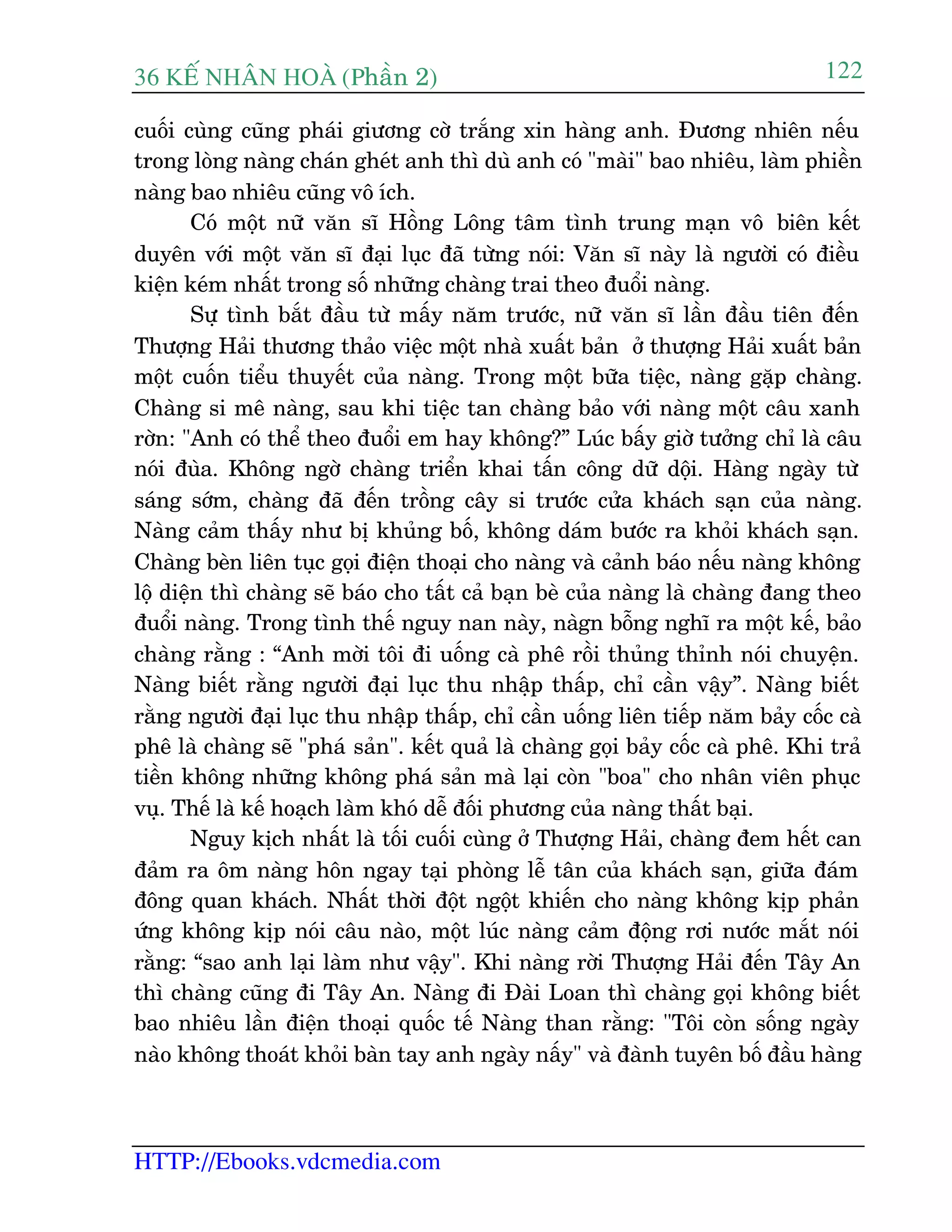 36 KÕ nh©n hoµ (Phêìn 2)
HTTP://Ebooks.vdcmedia.com
122
cuöëi cuâng cuäng phaái giûúng cúâ trùæng xin haâng anh. Àûúng nhiïn nïëu
trong loâng naâng chaán gheát anh thò duâ anh coá "maâi" bao nhiïu, laâm phiïìn
naâng bao nhiïu cuäng vö ñch.
Coá möåt nûä vùn sô Höìng Löng têm tònh trung maån vö biïn kïët
duyïn vúái möåt vùn sô àaåi luåc àaä tûâng noái: Vùn sô naây laâ ngûúâi coá àiïìu
kiïån keám nhêët trong söë nhûäng chaâng trai theo àuöíi naâng.
Sûå tònh bùæt àêìu tûâ mêëy nùm trûúác, nûä vùn sô lêìn àêìu tiïn àïën
Thûúång Haãi thûúng thaão viïåc möåt nhaâ xuêët baãn úã thûúång Haãi xuêët baãn
möåt cuöën tiïíu thuyïët cuãa naâng. Trong möåt bûäa tiïåc, naâng gùåp chaâng.
Chaâng si mï naâng, sau khi tiïåc tan chaâng baão vúái naâng möåt cêu xanh
rúân: "Anh coá thïí theo àuöíi em hay khöng?” Luác bêëy giúâ tûúãng chó laâ cêu
noái àuâa. Khöng ngúâ chaâng triïín khai têën cöng dûä döåi. Haâng ngaây tûâ
saáng súám, chaâng àaä àïën tröìng cêy si trûúác cûãa khaách saån cuãa naâng.
Naâng caãm thêëy nhû bõ khuãng böë, khöng daám bûúác ra khoãi khaách saån.
Chaâng beân liïn tuåc goåi àiïån thoaåi cho naâng vaâ caãnh baáo nïëu naâng khöng
löå diïån thò chaâng seä baáo cho têët caã baån beâ cuãa naâng laâ chaâng àang theo
àuöíi naâng. Trong tònh thïë nguy nan naây, naâgn böîng nghô ra möåt kïë, baão
chaâng rùçng : “Anh múâi töi ài uöëng caâ phï röìi thuãng thónh noái chuyïån.
Naâng biïët rùçng ngûúâi àaåi luåc thu nhêåp thêëp, chó cêìn vêåy”. Naâng biïët
rùçng ngûúâi àaåi luåc thu nhêåp thêëp, chó cêìn uöëng liïn tiïëp nùm baãy cöëc caâ
phï laâ chaâng seä "phaá saãn". kïët quaã laâ chaâng goåi baãy cöëc caâ phï. Khi traã
tiïìn khöng nhûäng khöng phaá saãn maâ laåi coân "boa" cho nhên viïn phuåc
vuå. Thïë laâ kïë hoaåch laâm khoá dïî àöëi phûúng cuãa naâng thêët baåi.
Nguy kõch nhêët laâ töëi cuöëi cuâng úã Thûúång Haãi, chaâng àem hïët can
àaãm ra öm naâng hön ngay taåi phoâng lïî tên cuãa khaách saån, giûäa àaám
àöng quan khaách. Nhêët thúâi àöåt ngöåt khiïën cho naâng khöng kõp phaãn
ûáng khöng kõp noái cêu naâo, möåt luác naâng caãm àöång rúi nûúác mùæt noái
rùçng: “sao anh laåi laâm nhû vêåy". Khi naâng rúâi Thûúång Haãi àïën Têy An
thò chaâng cuäng ài Têy An. Naâng ài Àaâi Loan thò chaâng goåi khöng biïët
bao nhiïu lêìn àiïån thoaåi quöëc tïë Naâng than rùçng: "Töi coân söëng ngaây
naâo khöng thoaát khoãi baân tay anh ngaây nêëy" vaâ àaânh tuyïn böë àêìu haâng
 