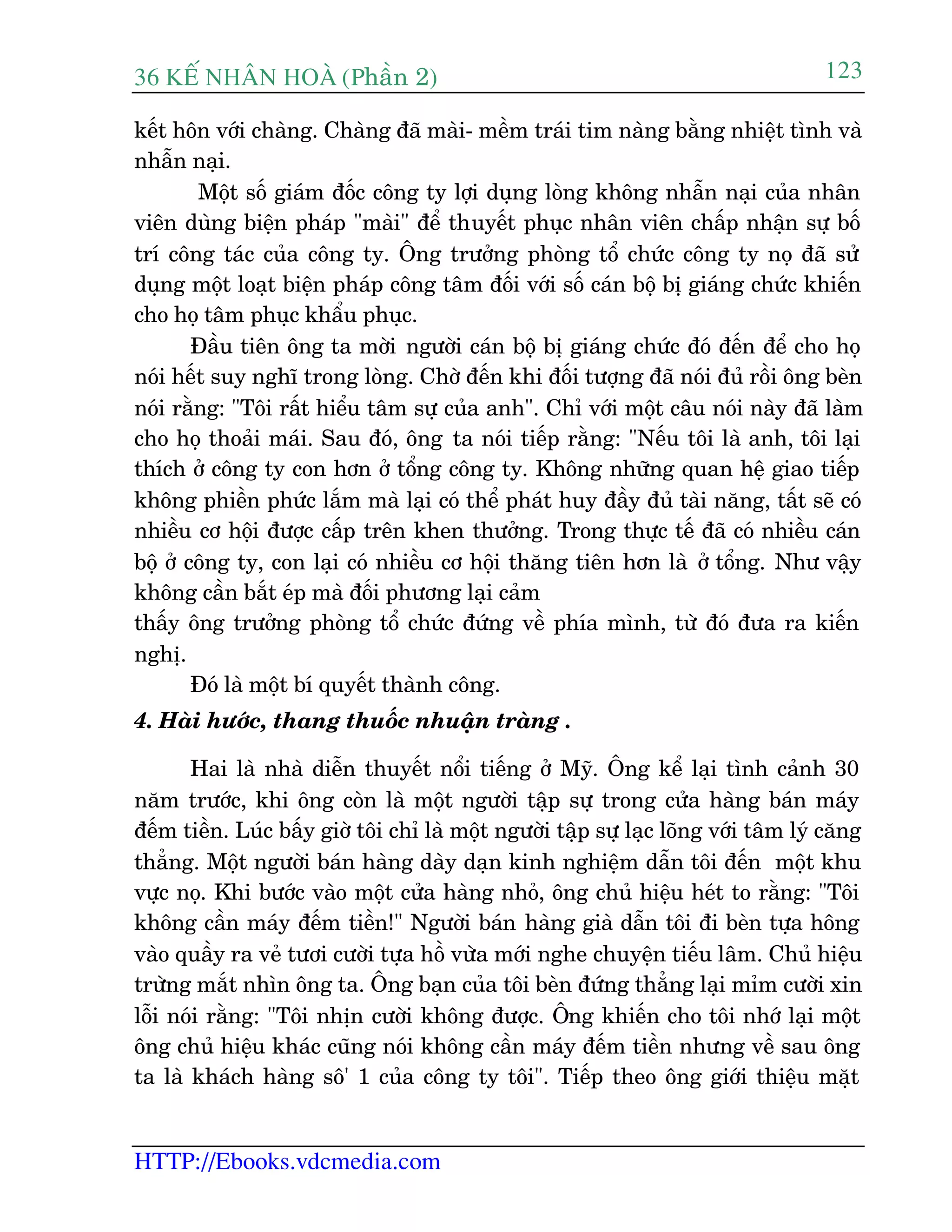 36 KÕ nh©n hoµ (Phêìn 2)
HTTP://Ebooks.vdcmedia.com
123
kïët hön vúái chaâng. Chaâng àaä maâi- mïìm traái tim naâng bùçng nhiïåt tònh vaâ
nhêîn naåi.
Möåt söë giaám àöëc cöng ty lúåi duång loâng khöng nhêîn naåi cuãa nhên
viïn duâng biïån phaáp "maâi" àïí thuyïët phuåc nhên viïn chêëp nhêån sûå böë
trñ cöng taác cuãa cöng ty. Öng trûúãng phoâng töí chûác cöng ty noå àaä sûã
duång möåt loaåt biïån phaáp cöng têm àöëi vúái söë caán böå bõ giaáng chûác khiïën
cho hoå têm phuåc khêíu phuåc.
Àêìu tiïn öng ta múâi ngûúâi caán böå bõ giaáng chûác àoá àïën àïí cho hoå
noái hïët suy nghô trong loâng. Chúâ àïën khi àöëi tûúång àaä noái àuã röìi öng beân
noái rùçng: "Töi rêët hiïíu têm sûå cuãa anh". Chó vúái möåt cêu noái naây àaä laâm
cho hoå thoaãi maái. Sau àoá, öng ta noái tiïëp rùçng: "Nïëu töi laâ anh, töi laåi
thñch úã cöng ty con hún úã töíng cöng ty. Khöng nhûäng quan hïå giao tiïëp
khöng phiïìn phûác lùæm maâ laåi coá thïí phaát huy àêìy àuã taâi nùng, têët seä coá
nhiïìu cú höåi àûúåc cêëp trïn khen thûúãng. Trong thûåc tïë àaä coá nhiïìu caán
böå úã cöng ty, con laåi coá nhiïìu cú höåi thùng tiïn hún laâ úã töíng. Nhû vêåy
khöng cêìn bùæt eáp maâ àöëi phûúng laåi caãm
thêëy öng trûúãng phoâng töí chûác àûáng vïì phña mònh, tûâ àoá àûa ra kiïën
nghõ.
Àoá laâ möåt bñ quyïët thaânh cöng.
4. Haâi hûúác, thang thuöëc nhuêån traâng .
Hai laâ nhaâ diïîn thuyïët nöíi tiïëng úã Myä. Öng kïí laåi tònh caãnh 30
nùm trûúác, khi öng coân laâ möåt ngûúâi têåp sûå trong cûãa haâng baán maáy
àïëm tiïìn. Luác bêëy giúâ töi chó laâ möåt ngûúâi têåp sûå laåc loäng vúái têm lyá cùng
thùèng. Möåt ngûúâi baán haâng daây daån kinh nghiïåm dêîn töi àïën möåt khu
vûåc noå. Khi bûúác vaâo möåt cûãa haâng nhoã, öng chuã hiïåu heát to rùçng: "Töi
khöng cêìn maáy àïëm tiïìn!" Ngûúâi baán haâng giaâ dêîn töi ài beân tûåa höng
vaâo quêìy ra veã tûúi cûúâi tûåa höì vûâa múái nghe chuyïån tiïëu lêm. Chuã hiïåu
trûâng mùæt nhòn öng ta. Öng baån cuãa töi beân àûáng thùèng laåi móm cûúâi xin
löîi noái rùçng: "Töi nhõn cûúâi khöng àûúåc. Öng khiïën cho töi nhúá laåi möåt
öng chuã hiïåu khaác cuäng noái khöng cêìn maáy àïëm tiïìn nhûng vïì sau öng
ta laâ khaách haâng sö' 1 cuãa cöng ty töi". Tiïëp theo öng giúái thiïåu mùåt
 