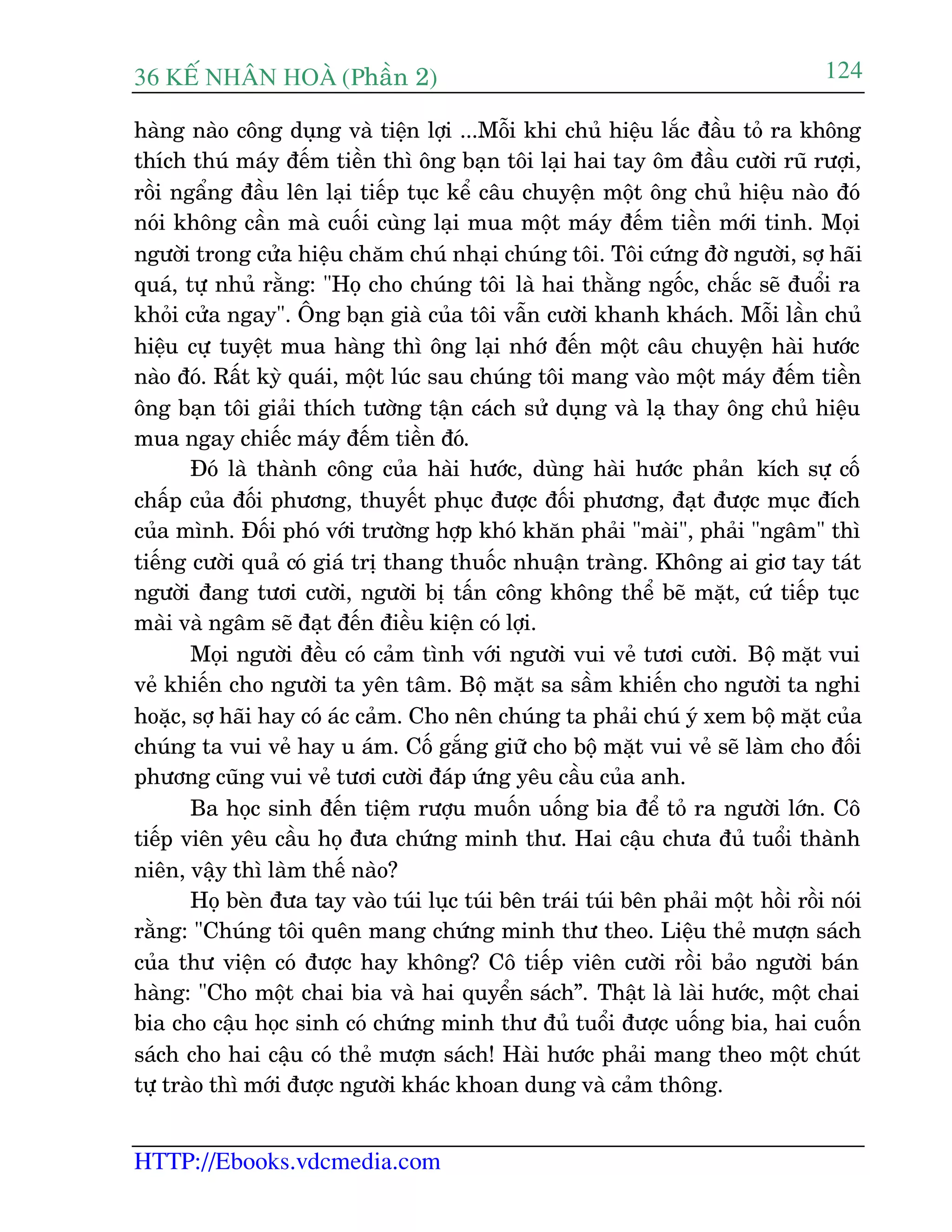36 KÕ nh©n hoµ (Phêìn 2)
HTTP://Ebooks.vdcmedia.com
124
haâng naâo cöng duång vaâ tiïån lúåi ...Möîi khi chuã hiïåu lùæc àêìu toã ra khöng
thñch thuá maáy àïëm tiïìn thò öng baån töi laåi hai tay öm àêìu cûúâi ruä rûúåi,
röìi ngêíng àêìu lïn laåi tiïëp tuåc kïí cêu chuyïån möåt öng chuã hiïåu naâo àoá
noái khöng cêìn maâ cuöëi cuâng laåi mua möåt maáy àïëm tiïìn múái tinh. Moåi
ngûúâi trong cûãa hiïåu chùm chuá nhaåi chuáng töi. Töi cûáng àúâ ngûúâi, súå haäi
quaá, tûå nhuã rùçng: "Hoå cho chuáng töi laâ hai thùçng ngöëc, chùæc seä àuöíi ra
khoãi cûãa ngay". Öng baån giaâ cuãa töi vêîn cûúâi khanh khaách. Möîi lêìn chuã
hiïåu cûå tuyïåt mua haâng thò öng laåi nhúá àïën möåt cêu chuyïån haâi hûúác
naâo àoá. Rêët kyâ quaái, möåt luác sau chuáng töi mang vaâo möåt maáy àïëm tiïìn
öng baån töi giaãi thñch tûúâng têån caách sûã duång vaâ laå thay öng chuã hiïåu
mua ngay chiïëc maáy àïëm tiïìn àoá.
Àoá laâ thaânh cöng cuãa haâi hûúác, duâng haâi hûúác phaãn kñch sûå cöë
chêëp cuãa àöëi phûúng, thuyïët phuåc àûúåc àöëi phûúng, àaåt àûúåc muåc àñch
cuãa mònh. Àöëi phoá vúái trûúâng húåp khoá khùn phaãi "maâi", phaãi "ngêm" thò
tiïëng cûúâi quaã coá giaá trõ thang thuöëc nhuêån traâng. Khöng ai giú tay taát
ngûúâi àang tûúi cûúâi, ngûúâi bõ têën cöng khöng thïí beä mùåt, cûá tiïëp tuåc
maâi vaâ ngêm seä àaåt àïën àiïìu kiïån coá lúåi.
Moåi ngûúâi àïìu coá caãm tònh vúái ngûúâi vui veã tûúi cûúâi. Böå mùåt vui
veã khiïën cho ngûúâi ta yïn têm. Böå mùåt sa sêìm khiïën cho ngûúâi ta nghi
hoùåc, súå haäi hay coá aác caãm. Cho nïn chuáng ta phaãi chuá yá xem böå mùåt cuãa
chuáng ta vui veã hay u aám. Cöë gùæng giûä cho böå mùåt vui veã seä laâm cho àöëi
phûúng cuäng vui veã tûúi cûúâi àaáp ûáng yïu cêìu cuãa anh.
Ba hoåc sinh àïën tiïåm rûúåu muöën uöëng bia àïí toã ra ngûúâi lúán. Cö
tiïëp viïn yïu cêìu hoå àûa chûáng minh thû. Hai cêåu chûa àuã tuöíi thaânh
niïn, vêåy thò laâm thïë naâo?
Hoå beân àûa tay vaâo tuái luåc tuái bïn traái tuái bïn phaãi möåt höìi röìi noái
rùçng: "Chuáng töi quïn mang chûáng minh thû theo. Liïåu theã mûúån saách
cuãa thû viïån coá àûúåc hay khöng? Cö tiïëp viïn cûúâi röìi baão ngûúâi baán
haâng: "Cho möåt chai bia vaâ hai quyïín saách”. Thêåt laâ laâi hûúác, möåt chai
bia cho cêåu hoåc sinh coá chûáng minh thû àuã tuöíi àûúåc uöëng bia, hai cuöën
saách cho hai cêåu coá theã mûúån saách! Haâi hûúác phaãi mang theo möåt chuát
tûå traâo thò múái àûúåc ngûúâi khaác khoan dung vaâ caãm thöng.
 