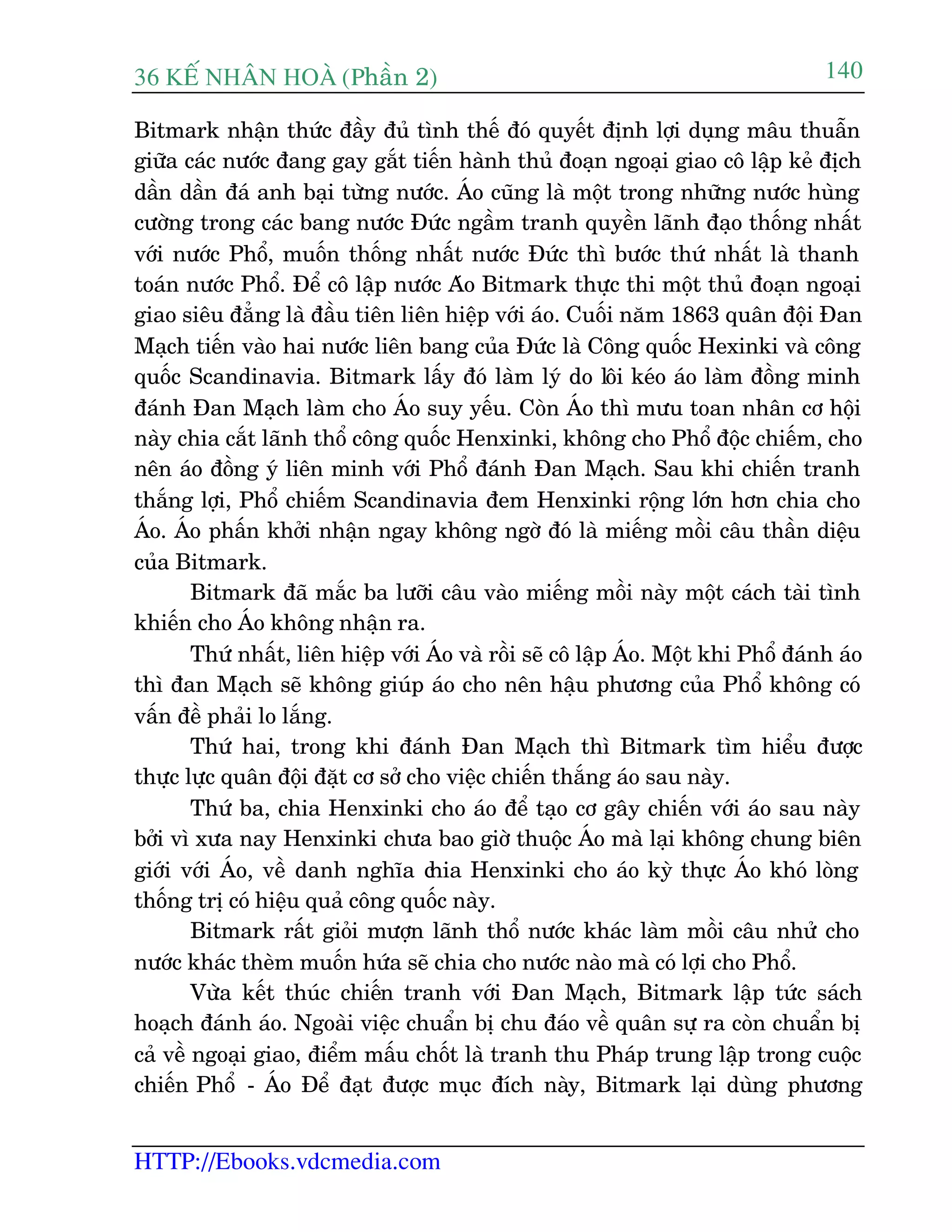 36 KÕ nh©n hoµ (Phêìn 2)
HTTP://Ebooks.vdcmedia.com
140
Bitmark nhêån thûác àêìy àuã tònh thïë àoá quyïët àõnh lúåi duång mêu thuêîn
giûäa caác nûúác àang gay gùæt tiïën haânh thuã àoaån ngoaåi giao cö lêåp keã àõch
dêìn dêìn àaá anh baåi tûâng nûúác. AÁo cuäng laâ möåt trong nhûäng nûúác huâng
cûúâng trong caác bang nûúác Àûác ngêìm tranh quyïìn laänh àaåo thöëng nhêët
vúái nûúác Phöí, muöën thöëng nhêët nûúác Àûác thò bûúác thûá nhêët laâ thanh
toaán nûúác Phöí. Àïí cö lêåp nûúác Aáo Bitmark thûåc thi möåt thuã àoaån ngoaåi
giao siïu àùèng laâ àêìu tiïn liïn hiïåp vúái aáo. Cuöëi nùm 1863 quên àöåi Àan
Maåch tiïën vaâo hai nûúác liïn bang cuãa Àûác laâ Cöng quöëc Hexinki vaâ cöng
quöëc Scandinavia. Bitmark lêëy àoá laâm lyá do löi keáo aáo laâm àöìng minh
àaánh Àan Maåch laâm cho AÁo suy yïëu. Coân AÁo thò mûu toan nhên cú höåi
naây chia cùæt laänh thöí cöng quöëc Henxinki, khöng cho Phöí àöåc chiïëm, cho
nïn aáo àöìng yá liïn minh vúái Phöí àaánh Àan Maåch. Sau khi chiïën tranh
thùæng lúåi, Phöí chiïëm Scandinavia àem Henxinki röång lúán hún chia cho
AÁo. AÁo phêën khúãi nhêån ngay khöng ngúâ àoá laâ miïëng möìi cêu thêìn diïåu
cuãa Bitmark.
Bitmark àaä mùæc ba lûúäi cêu vaâo miïëng möìi naây möåt caách taâi tònh
khiïën cho AÁo khöng nhêån ra.
Thûá nhêët, liïn hiïåp vúái AÁo vaâ röìi seä cö lêåp AÁo. Möåt khi Phöí àaánh aáo
thò àan Maåch seä khöng giuáp aáo cho nïn hêåu phûúng cuãa Phöí khöng coá
vêën àïì phaãi lo lùæng.
Thûá hai, trong khi àaánh Àan Maåch thò Bitmark tòm hiïíu àûúåc
thûåc lûåc quên àöåi àùåt cú súã cho viïåc chiïën thùæng aáo sau naây.
Thûá ba, chia Henxinki cho aáo àïí taåo cú gêy chiïën vúái aáo sau naây
búãi vò xûa nay Henxinki chûa bao giúâ thuöåc AÁo maâ laåi khöng chung biïn
giúái vúái AÁo, vïì danh nghôa chia Henxinki cho aáo kyâ thûåc AÁo khoá loâng
thöëng trõ coá hiïåu quaã cöng quöëc naây.
Bitmark rêët gioãi mûúån laänh thöí nûúác khaác laâm möìi cêu nhûã cho
nûúác khaác theâm muöën hûáa seä chia cho nûúác naâo maâ coá lúåi cho Phöí.
Vûâa kïët thuác chiïën tranh vúái Àan Maåch, Bitmark lêåp tûác saách
hoaåch àaánh aáo. Ngoaâi viïåc chuêín bõ chu àaáo vïì quên sûå ra coân chuêín bõ
caã vïì ngoaåi giao, àiïím mêëu chöët laâ tranh thu Phaáp trung lêåp trong cuöåc
chiïën Phöí - AÁo Àïí àaåt àûúåc muåc àñch naây, Bitmark laåi duâng phûúng
 