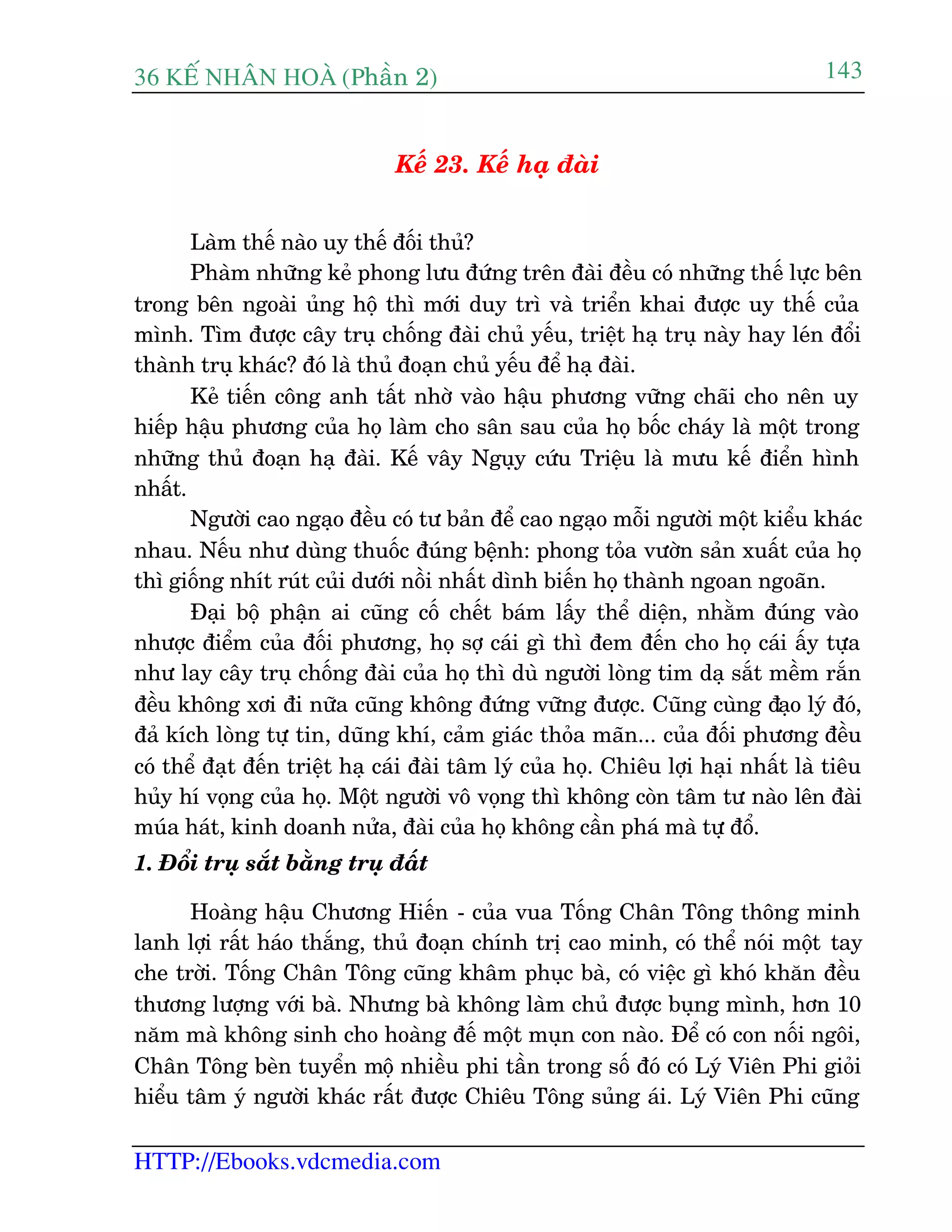 36 KÕ nh©n hoµ (Phêìn 2)
HTTP://Ebooks.vdcmedia.com
143
Kïë 23. Kïë haå àaâi
Laâm thïë naâo uy thïë àöëi thuã?
Phaâm nhûäng keã phong lûu àûáng trïn àaâi àïìu coá nhûäng thïë lûåc bïn
trong bïn ngoaâi uãng höå thò múái duy trò vaâ triïín khai àûúåc uy thïë cuãa
mònh. Tòm àûúåc cêy truå chöëng àaâi chuã yïëu, triïåt haå truå naây hay leán àöíi
thaânh truå khaác? àoá laâ thuã àoaån chuã yïëu àïí haå àaâi.
Keã tiïën cöng anh têët nhúâ vaâo hêåu phûúng vûäng chaäi cho nïn uy
hiïëp hêåu phûúng cuãa hoå laâm cho sên sau cuãa hoå böëc chaáy laâ möåt trong
nhûäng thuã àoaån haå àaâi. Kïë vêy Nguåy cûáu Triïåu laâ mûu kïë àiïín hònh
nhêët.
Ngûúâi cao ngaåo àïìu coá tû baãn àïí cao ngaåo möîi ngûúâi möåt kiïíu khaác
nhau. Nïëu nhû duâng thuöëc àuáng bïånh: phong toãa vûúân saãn xuêët cuãa hoå
thò giöëng nhñt ruát cuãi dûúái nöìi nhêët dònh biïën hoå thaânh ngoan ngoaän.
Àaåi böå phêån ai cuäng cöë chïët baám lêëy thïí diïån, nhùçm àuáng vaâo
nhûúåc àiïím cuãa àöëi phûúng, hoå súå caái gò thò àem àïën cho hoå caái êëy tûåa
nhû lay cêy truå chöëng àaâi cuãa hoå thò duâ ngûúâi loâng tim daå sùæt mïìm rùæn
àïìu khöng xúi ài nûäa cuäng khöng àûáng vûäng àûúåc. Cuäng cuâng àaåo lyá àoá,
àaã kñch loâng tûå tin, duäng khñ, caãm giaác thoãa maän... cuãa àöëi phûúng àïìu
coá thïí àaåt àïën triïåt haå caái àaâi têm lyá cuãa hoå. Chiïu lúåi haåi nhêët laâ tiïu
huãy hñ voång cuãa hoå. Möåt ngûúâi vö voång thò khöng coân têm tû naâo lïn àaâi
muáa haát, kinh doanh nûãa, àaâi cuãa hoå khöng cêìn phaá maâ tûå àöí.
1. Àöíi truå sùæt bùçng truå àêët
Hoaâng hêåu Chûúng Hiïën - cuãa vua Töëng Chên Töng thöng minh
lanh lúåi rêët haáo thùæng, thuã àoaån chñnh trõ cao minh, coá thïí noái möåt tay
che trúâi. Töëng Chên Töng cuäng khêm phuåc baâ, coá viïåc gò khoá khùn àïìu
thûúng lûúång vúái baâ. Nhûng baâ khöng laâm chuã àûúåc buång mònh, hún 10
nùm maâ khöng sinh cho hoaâng àïë möåt muån con naâo. Àïí coá con nöëi ngöi,
Chên Töng beân tuyïín möå nhiïìu phi têìn trong söë àoá coá Lyá Viïn Phi gioãi
hiïíu têm yá ngûúâi khaác rêët àûúåc Chiïu Töng suãng aái. Lyá Viïn Phi cuäng
 