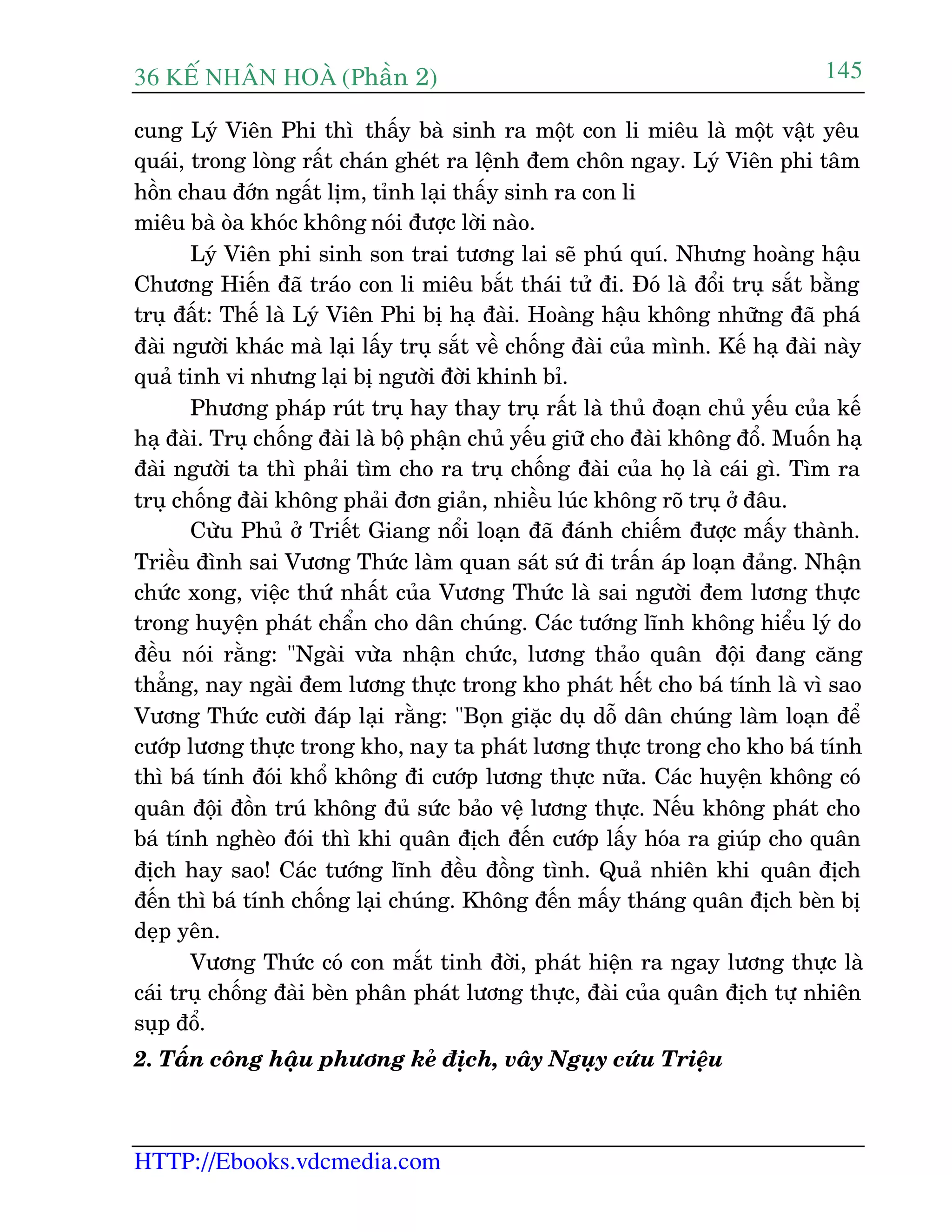 36 KÕ nh©n hoµ (Phêìn 2)
HTTP://Ebooks.vdcmedia.com
145
cung Lyá Viïn Phi thò thêëy baâ sinh ra möåt con li miïu laâ möåt vêåt yïu
quaái, trong loâng rêët chaán gheát ra lïånh àem chön ngay. Lyá Viïn phi têm
höìn chau àúán ngêët lõm, tónh laåi thêëy sinh ra con li
miïu baâ oâa khoác khöng noái àûúåc lúâi naâo.
Lyá Viïn phi sinh son trai tûúng lai seä phuá quñ. Nhûng hoaâng hêåu
Chûúng Hiïën àaä traáo con li miïu bùæt thaái tûã ài. Àoá laâ àöíi truå sùæt bùçng
truå àêët: Thïë laâ Lyá Viïn Phi bõ haå àaâi. Hoaâng hêåu khöng nhûäng àaä phaá
àaâi ngûúâi khaác maâ laåi lêëy truå sùæt vïì chöëng àaâi cuãa mònh. Kïë haå àaâi naây
quaã tinh vi nhûng laåi bõ ngûúâi àúâi khinh bó.
Phûúng phaáp ruát truå hay thay truå rêët laâ thuã àoaån chuã yïëu cuãa kïë
haå àaâi. Truå chöëng àaâi laâ böå phêån chuã yïëu giûä cho àaâi khöng àöí. Muöën haå
àaâi ngûúâi ta thò phaãi tòm cho ra truå chöëng àaâi cuãa hoå laâ caái gò. Tòm ra
truå chöëng àaâi khöng phaãi àún giaãn, nhiïìu luác khöng roä truå úã àêu.
Cûâu Phuã úã Triïët Giang nöíi loaån àaä àaánh chiïëm àûúåc mêëy thaânh.
Triïìu àònh sai Vûúng Thûác laâm quan saát sûá ài trêën aáp loaån àaãng. Nhêån
chûác xong, viïåc thûá nhêët cuãa Vûúng Thûác laâ sai ngûúâi àem lûúng thûåc
trong huyïån phaát chêín cho dên chuáng. Caác tûúáng lônh khöng hiïíu lyá do
àïìu noái rùçng: "Ngaâi vûâa nhêån chûác, lûúng thaão quên àöåi àang cùng
thùèng, nay ngaâi àem lûúng thûåc trong kho phaát hïët cho baá tñnh laâ vò sao
Vûúng Thûác cûúâi àaáp laåi rùçng: "Boån giùåc duå döî dên chuáng laâm loaån àïí
cûúáp lûúng thûåc trong kho, nay ta phaát lûúng thûåc trong cho kho baá tñnh
thò baá tñnh àoái khöí khöng ài cûúáp lûúng thûåc nûäa. Caác huyïån khöng coá
quên àöåi àöìn truá khöng àuã sûác baão vïå lûúng thûåc. Nïëu khöng phaát cho
baá tñnh ngheâo àoái thò khi quên àõch àïën cûúáp lêëy hoáa ra giuáp cho quên
àõch hay sao! Caác tûúáng lônh àïìu àöìng tònh. Quaã nhiïn khi quên àõch
àïën thò baá tñnh chöëng laåi chuáng. Khöng àïën mêëy thaáng quên àõch beân bõ
deåp yïn.
Vûúng Thûác coá con mùæt tinh àúâi, phaát hiïån ra ngay lûúng thûåc laâ
caái truå chöëng àaâi beân phên phaát lûúng thûåc, àaâi cuãa quên àõch tûå nhiïn
suåp àöí.
2. Têën cöng hêåu phûúng keã àõch, vêy Nguåy cûáu Triïåu
 