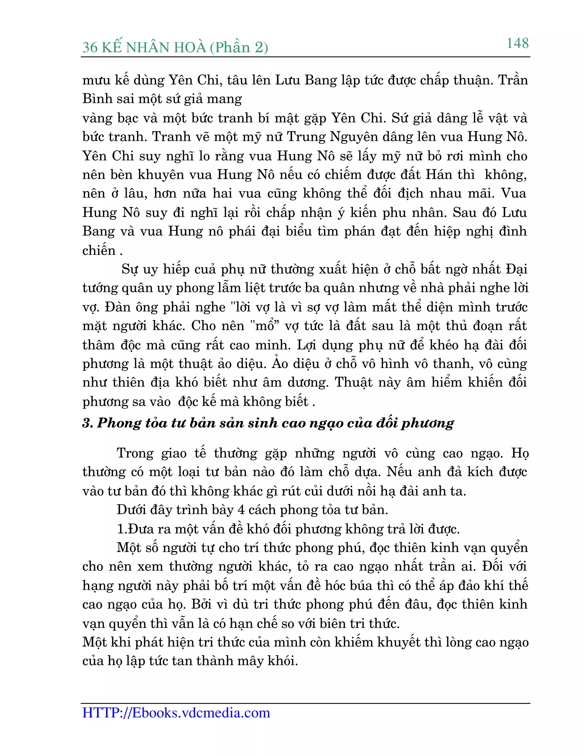 36 KÕ nh©n hoµ (Phêìn 2)
HTTP://Ebooks.vdcmedia.com
148
mûu kïë duâng Yïn Chi, têu lïn Lûu Bang lêåp tûác àûúåc chêëp thuêån. Trêìn
Bònh sai möåt sûá giaã mang
vaâng baåc vaâ möåt bûác tranh bñ mêåt gùåp Yïn Chi. Sûá giaã dêng lïî vêåt vaâ
bûác tranh. Tranh veä möåt myä nûä Trung Nguyïn dêng lïn vua Hung Nö.
Yïn Chi suy nghô lo rùçng vua Hung Nö seä lêëy myä nûä boã rúi mònh cho
nïn beân khuyïn vua Hung Nö nïëu coá chiïëm àûúåc àêët Haán thò khöng,
nïn úã lêu, hún nûäa hai vua cuäng khöng thïí àöëi àõch nhau maäi. Vua
Hung Nö suy ài nghô laåi röìi chêëp nhêån yá kiïën phu nhên. Sau àoá Lûu
Bang vaâ vua Hung nö phaái àaåi biïíu tòm phaán àaåt àïën hiïåp nghõ àònh
chiïën .
Sûå uy hiïëp cuaã phuå nûä thûúâng xuêët hiïån úã chöî bêët ngúâ nhêët Àaåi
tûúáng quên uy phong lêîm liïåt trûúác ba quên nhûng vïì nhaâ phaãi nghe lúâi
vúå. Àaân öng phaãi nghe "lúâi vúå laâ vò súå vúå laâm mêët thïí diïån mònh trûúác
mùåt ngûúâi khaác. Cho nïn "möí” vúå tûác laâ àêët sau laâ möåt thuã àoaån rêët
thêm àöåc maâ cuäng rêët cao minh. Lúåi duång phuå nûä àïí kheáo haå àaâi àöëi
phûúng laâ möåt thuêåt aão diïåu. AÃo diïåu úã chöî vö hònh vö thanh, vö cuâng
nhû thiïn àõa khoá biïët nhû êm dûúng. Thuêåt naây êm hiïím khiïën àöëi
phûúng sa vaâo àöåc kïë maâ khöng biïët .
3. Phong toãa tû baãn saãn sinh cao ngaåo cuãa àöëi phûúng
Trong giao tïë thûúâng gùåp nhûäng ngûúâi vö cuâng cao ngaåo. Hoå
thûúâng coá möåt loaåi tû baãn naâo àoá laâm chöî dûåa. Nïëu anh àaã kñch àûúåc
vaâo tû baãn àoá thò khöng khaác gò ruát cuãi dûúái nöìi haå àaâi anh ta.
Dûúái àêy trònh baây 4 caách phong toãa tû baãn.
1.Àûa ra möåt vêën àïì khoá àöëi phûúng khöng traã lúâi àûúåc.
Möåt söë ngûúâi tûå cho trñ thûác phong phuá, àoåc thiïn kinh vaån quyïín
cho nïn xem thûúâng ngûúâi khaác, toã ra cao ngaåo nhêët trêìn ai. Àöëi vúái
haång ngûúâi naây phaãi böë trñ möåt vêën àïì hoác buáa thò coá thïí aáp àaão khñ thïë
cao ngaåo cuãa hoå. Búãi vò duâ tri thûác phong phuá àïën àêu, àoåc thiïn kinh
vaån quyïín thò vêîn laâ coá haån chïë so vúái biïn tri thûác.
Möåt khi phaát hiïån tri thûác cuãa mònh coân khiïëm khuyïët thò loâng cao ngaåo
cuãa hoå lêåp tûác tan thaânh mêy khoái.
 