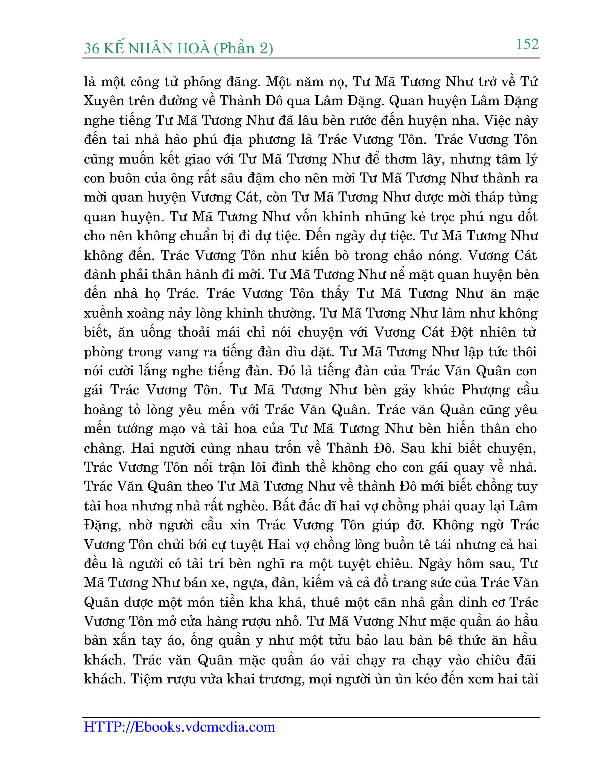 36 KÕ nh©n hoµ (Phêìn 2)
HTTP://Ebooks.vdcmedia.com
152
laâ möåt cöng tûã phoáng àaäng. Möåt nùm noå, Tû Maä Tûúng Nhû trúã vïì Tûá
Xuyïn trïn àûúâng vïì Thaânh Àö qua Lêm Àùång. Quan huyïån Lêm Àùång
nghe tiïëng Tû Maä Tûúng Nhû àaä lêu beân rûúác àïën huyïån nha. Viïåc naây
àïën tai nhaâ haâo phuá àõa phûúng laâ Traác Vûúng Tön. Traác Vûúng Tön
cuäng muöën kïët giao vúái Tû Maä Tûúng Nhû àïí thúm lêy, nhûng têm lyá
con buön cuãa öng rêët sêu àêåm cho nïn múâi Tû Maä Tûúng Nhû thaânh ra
múâi quan huyïån Vûúng Caát, coân Tû Maä Tûúng Nhû dûúåc múâi thaáp tuâng
quan huyïån. Tû Maä Tûúng Nhû vöën khinh nhuäng keã troåc phuá ngu döët
cho nïn khöng chuêín bõ ài dûå tiïåc. Àïën ngaây dûå tiïåc. Tû Maä Tûúng Nhû
khöng àïën. Traác Vûúng Tön nhû kiïën boâ trong chaão noáng. Vûúng Caát
àaânh phaãi thên haânh ài múâi. Tû Maä Tûúng Nhû nïí mùåt quan huyïån beân
àïën nhaâ hoå Traác. Traác Vûúng Tön thêëy Tû Maä Tûúng Nhû ùn mùåc
xuïình xoaâng naãy loâng khinh thûúâng. Tû Maä Tûúng Nhû laâm nhû khöng
biïët, ùn uöëng thoaãi maái chó noái chuyïån vúái Vûúng Caát Àöåt nhiïn tûâ
phoâng trong vang ra tiïëng àaân dòu dùåt. Tû Maä Tûúng Nhû lêåp tûác thöi
noái cûúâi lùæng nghe tiïëng àaân. Àoá laâ tiïëng àaân cuãa Traác Vùn Quên con
gaái Traác Vûúng Tön. Tû Maä Tûúng Nhû beân gaãy khuác Phûúång cêìu
hoaâng toã loâng yïu mïën vúái Traác Vùn Quên. Traác vùn Quaân cuäng yïu
mïën tûúáng maåo vaâ taâi hoa cuãa Tû Maä Tûúng Nhû beân hiïën thên cho
chaâng. Hai ngûúâi cuâng nhau tröën vïì Thaânh Àö. Sau khi biïët chuyïån,
Traác Vûúng Tön nöíi trêån löi àònh thïì khöng cho con gaái quay vïì nhaâ.
Traác Vùn Quên theo Tû Maä Tûúng Nhû vïì thaânh Àö múái biïët chöìng tuy
taâi hoa nhûng nhaâ rêët ngheâo. Bêët àùæc dô hai vúå chöìng phaãi quay laåi Lêm
Àùång, nhúâ ngûúâi cêìu xin Traác Vûúng Tön giuáp àúä. Khöng ngúâ Traác
Vûúng Tön chûãi búái cûå tuyïåt Hai vúå chöìng loâng buöìn tï taái nhûng caã hai
àïìu laâ ngûúâi coá taâi trñ beân nghô ra möåt tuyïåt chiïu. Ngaây höm sau, Tû
Maä Tûúng Nhû baán xe, ngûåa, àaân, kiïëm vaâ caã àöì trang sûác cuãa Traác Vùn
Quên dûúåc möåt moán tiïìn kha khaá, thuï möåt cùn nhaâ gêìn dinh cú Traác
Vûúng Tön múã cûãa haâng rûúåu nhoã. Tû Maä Vûúng Nhû mùåc quêìn aáo hêìu
baân xùæn tay aáo, öëng quêìn y nhû möåt tûãu baão lau baân bï thûác ùn hêìu
khaách. Traác vùn Quên mùåc quêìn aáo vaãi chaåy ra chaåy vaâo chiïu àaäi
khaách. Tiïåm rûúåu vûâa khai trûúng, moåi ngûúâi uân uân keáo àïën xem hai taâi
 