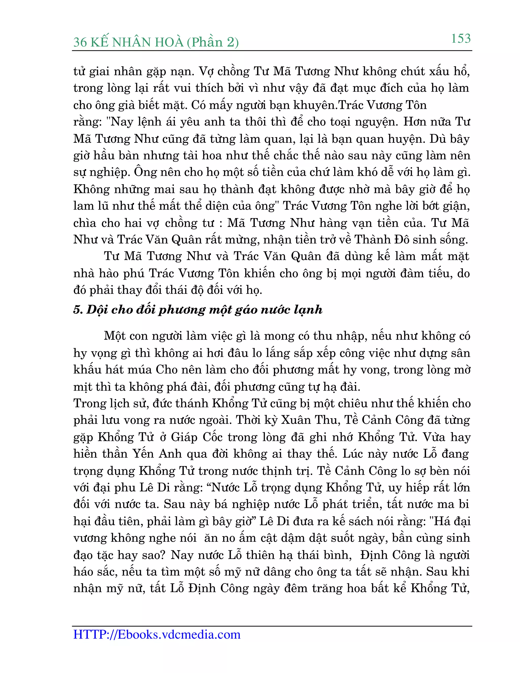 36 KÕ nh©n hoµ (Phêìn 2)
HTTP://Ebooks.vdcmedia.com
153
tûã giai nhên gùåp naån. Vúå chöìng Tû Maä Tûúng Nhû khöng chuát xêëu höí,
trong loâng laåi rêët vui thñch búãi vò nhû vêåy àaä àaåt muåc àñch cuãa hoå laâm
cho öng giaâ biïët mùåt. Coá mêëy ngûúâi baån khuyïn.Traác Vûúng Tön
rùçng: "Nay lïånh aái yïu anh ta thöi thò àïí cho toaåi nguyïån. Hún nûäa Tû
Maä Tûúng Nhû cuäng àaä tûâng laâm quan, laåi laâ baån quan huyïån. Duâ bêy
giúâ hêìu baân nhûng taâi hoa nhû thïë chùæc thïë naâo sau naây cuäng laâm nïn
sûå nghiïåp. Öng nïn cho hoå möåt söë tiïìn cuãa chûá laâm khoá dïî vúái hoå laâm gò.
Khöng nhûäng mai sau hoå thaânh àaåt khöng àûúåc nhúâ maâ bêy giúâ àïí hoå
lam luä nhû thïë mêët thïí diïån cuãa öng" Traác Vûúng Tön nghe lúâi búát giêån,
chòa cho hai vúå chöìng tû : Maä Tûúng Nhû haâng vaån tiïìn cuãa. Tû Maä
Nhû vaâ Traác Vùn Quên rêët mûâng, nhêån tiïìn trúã vïì Thaânh Àö sinh söëng.
Tû Maä Tûúng Nhû vaâ Traác Vùn Quên àaä duâng kïë laâm mêët mùåt
nhaâ haâo phuá Traác Vûúng Tön khiïën cho öng bõ moåi ngûúâi àaâm tiïëu, do
àoá phaãi thay àöíi thaái àöå àöëi vúái hoå.
5. Döåi cho àöëi phûúng möåt gaáo nûúác laånh
Möåt con ngûúâi laâm viïåc gò laâ mong coá thu nhêåp, nïëu nhû khöng coá
hy voång gò thò khöng ai húi àêu lo lùæng sùæp xïëp cöng viïåc nhû dûång sên
khêëu haát muáa Cho nïn laâm cho àöëi phûúng mêët hy vong, trong loâng múâ
mõt thò ta khöng phaá àaâi, àöëi phûúng cuäng tûå haå àaâi.
Trong lõch sûã, àûác thaánh Khöíng Tûã cuäng bõ möåt chiïu nhû thïë khiïën cho
phaãi lûu vong ra nûúác ngoaâi. Thúâi kyâ Xuên Thu, Tïì Caãnh Cöng àaä tûâng
gùåp Khöíng Tûã úã Giaáp Cöëc trong loâng àaä ghi nhúá Khöíng Tûã. Vûâa hay
hiïìn thêìn Yïën Anh qua àúâi khöng ai thay thïë. Luác naây nûúác Löî àang
troång duång Khöíng Tûã trong nûúác thõnh trõ. Tïì Caãnh Cöng lo súå beân noái
vúái àaåi phu Lï Di rùçng: “Nûúác Löî troång duång Khöíng Tûã, uy hiïëp rêët lúán
àöëi vúái nûúác ta. Sau naây baá nghiïåp nûúác Löî phaát triïín, têët nûúác ma bi
haåi àêìu tiïn, phaãi laâm gò bêy giúâ” Lï Di àûa ra kïë saách noái rùçng: "Haá àaåi
vûúng khöng nghe noái ùn no êëm cêåt dêåm dêåt suöët ngaây, bêìn cuâng sinh
àaåo tùåc hay sao? Nay nûúác Löî thiïn haå thaái bònh, Àõnh Cöng laâ ngûúâi
haáo sùæc, nïëu ta tòm möåt söë myä nûä dêng cho öng ta têët seä nhêån. Sau khi
nhêån myä nûä, têët Löî Àõnh Cöng ngaây àïm trùng hoa bêët kïí Khöíng Tûã,
 