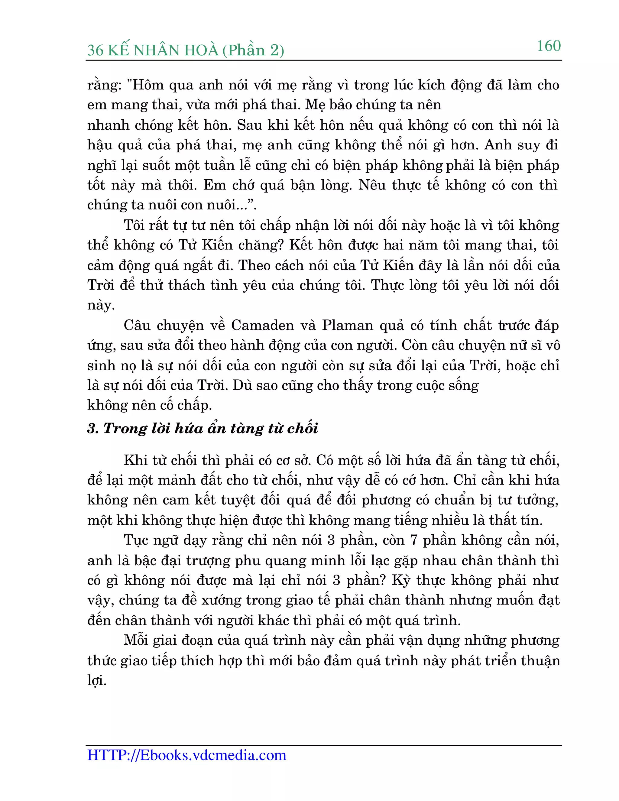 36 KÕ nh©n hoµ (Phêìn 2)
HTTP://Ebooks.vdcmedia.com
160
rùçng: "Höm qua anh noái vúái meå rùçng vò trong luác kñch àöång àaä laâm cho
em mang thai, vûâa múái phaá thai. Meå baão chuáng ta nïn
nhanh choáng kïët hön. Sau khi kïët hön nïëu quaã khöng coá con thò noái laâ
hêåu quaã cuãa phaá thai, meå anh cuäng khöng thïí noái gò hún. Anh suy ài
nghô laåi suöët möåt tuêìn lïî cuäng chó coá biïån phaáp khöng phaãi laâ biïån phaáp
töët naây maâ thöi. Em chúá quaá bêån loâng. Nïu thûåc tïë khöng coá con thò
chuáng ta nuöi con nuöi...”.
Töi rêët tûå tû nïn töi chêëp nhêån lúâi noái döëi naây hoùåc laâ vò töi khöng
thïí khöng coá Tûã Kiïën chùng? Kïët hön àûúåc hai nùm töi mang thai, töi
caãm àöång quaá ngêët ài. Theo caách noái cuãa Tûã Kiïën àêy laâ lêìn noái döëi cuãa
Trúâi àïí thûã thaách tònh yïu cuãa chuáng töi. Thûåc loâng töi yïu lúâi noái döëi
naây.
Cêu chuyïån vïì Camaden vaâ Plaman quaã coá tñnh chêët trûúác àaáp
ûáng, sau sûãa àöíi theo haânh àöång cuãa con ngûúâi. Coân cêu chuyïån nûä sô vö
sinh noå laâ sûå noái döëi cuãa con ngûúâi coân sûå sûãa àöíi laåi cuãa Trúâi, hoùåc chó
laâ sûå noái döëi cuãa Trúâi. Duâ sao cuäng cho thêëy trong cuöåc söëng
khöng nïn cöë chêëp.
3. Trong lúâi hûáa êín taâng tûâ chöëi
Khi tûâ chöëi thò phaãi coá cú súã. Coá möåt söë lúâi hûáa àaä êín taâng tûâ chöëi,
àïí laåi möåt maãnh àêët cho tûâ chöëi, nhû vêåy dïî coá cúá hún. Chó cêìn khi hûáa
khöng nïn cam kïët tuyïåt àöëi quaá àïí àöëi phûúng coá chuêín bõ tû tûúãng,
möåt khi khöng thûåc hiïån àûúåc thò khöng mang tiïëng nhiïìu laâ thêët tñn.
Tuåc ngûä daåy rùçng chó nïn noái 3 phêìn, coân 7 phêìn khöng cêìn noái,
anh laâ bêåc àaåi trûúång phu quang minh löîi laåc gùåp nhau chên thaânh thò
coá gò khöng noái àûúåc maâ laåi chó noái 3 phêìn? Kyâ thûåc khöng phaãi nhû
vêåy, chuáng ta àïì xûúáng trong giao tïë phaãi chên thaânh nhûng muöën àaåt
àïën chên thaânh vúái ngûúâi khaác thò phaãi coá möåt quaá trònh.
Möîi giai àoaån cuãa quaá trònh naây cêìn phaãi vêån duång nhûäng phûúng
thûác giao tiïëp thñch húåp thò múái baão àaãm quaá trònh naây phaát triïín thuêån
lúåi.
 