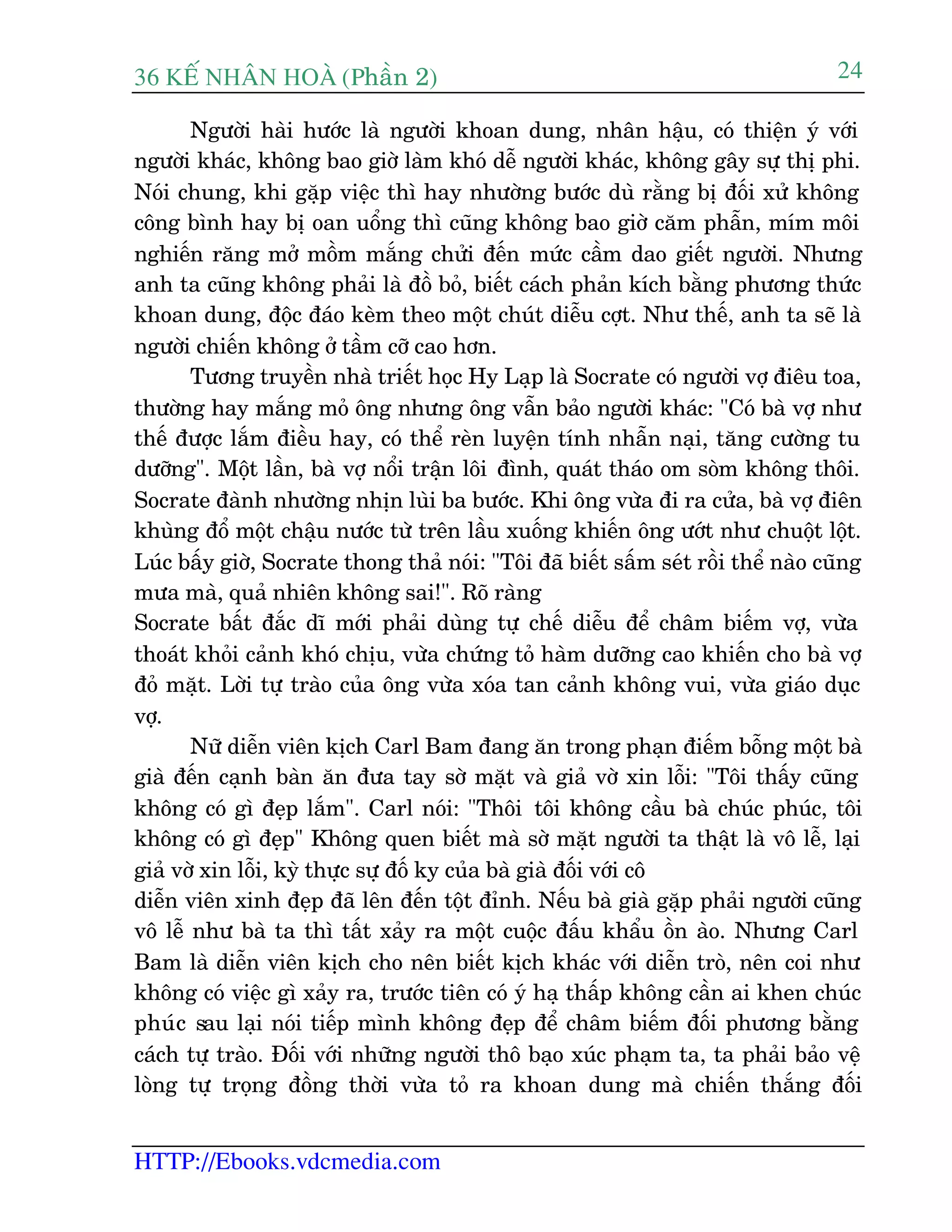 36 KÕ nh©n hoµ (Phêìn 2)
HTTP://Ebooks.vdcmedia.com
24
Ngûúâi haâi hûúác laâ ngûúâi khoan dung, nhên hêåu, coá thiïån yá vúái
ngûúâi khaác, khöng bao giúâ laâm khoá dïî ngûúâi khaác, khöng gêy sûå thõ phi.
Noái chung, khi gùåp viïåc thò hay nhûúâng bûúác duâ rùçng bõ àöëi xûã khöng
cöng bònh hay bõ oan uöíng thò cuäng khöng bao giúâ cùm phêîn, mñm möi
nghiïën rùng múã möìm mùæng chûãi àïën mûác cêìm dao giïët ngûúâi. Nhûng
anh ta cuäng khöng phaãi laâ àöì boã, biïët caách phaãn kñch bùçng phûúng thûác
khoan dung, àöåc àaáo keâm theo möåt chuát diïîu cúåt. Nhû thïë, anh ta seä laâ
ngûúâi chiïën khöng úã têìm cúä cao hún.
Tûúng truyïìn nhaâ triïët hoåc Hy Laåp laâ Socrate coá ngûúâi vúå àiïu toa,
thûúâng hay mùæng moã öng nhûng öng vêîn baão ngûúâi khaác: "Coá baâ vúå nhû
thïë àûúåc lùæm àiïìu hay, coá thïí reân luyïån tñnh nhêîn naåi, tùng cûúâng tu
dûúäng". Möåt lêìn, baâ vúå nöíi trêån löi àònh, quaát thaáo om soâm khöng thöi.
Socrate àaânh nhûúâng nhõn luâi ba bûúác. Khi öng vûâa ài ra cûãa, baâ vúå àiïn
khuâng àöí möåt chêåu nûúác tûâ trïn lêìu xuöëng khiïën öng ûúát nhû chuöåt löåt.
Luác bêëy giúâ, Socrate thong thaã noái: "Töi àaä biïët sêëm seát röìi thïí naâo cuäng
mûa maâ, quaã nhiïn khöng sai!". Roä raâng
Socrate bêët àùæc dô múái phaãi duâng tûå chïë diïîu àïí chêm biïëm vúå, vûâa
thoaát khoãi caãnh khoá chõu, vûâa chûáng toã haâm dûúäng cao khiïën cho baâ vúå
àoã mùåt. Lúâi tûå traâo cuãa öng vûâa xoáa tan caãnh khöng vui, vûâa giaáo duåc
vúå.
Nûä diïîn viïn kõch Carl Bam àang ùn trong phaån àiïëm böîng möåt baâ
giaâ àïën caånh baân ùn àûa tay súâ mùåt vaâ giaã vúâ xin löîi: "Töi thêëy cuäng
khöng coá gò àeåp lùæm". Carl noái: "Thöi töi khöng cêìu baâ chuác phuác, töi
khöng coá gò àeåp" Khöng quen biïët maâ súâ mùåt ngûúâi ta thêåt laâ vö lïî, laåi
giaã vúâ xin löîi, kyâ thûåc sûå àöë ky cuãa baâ giaâ àöëi vúái cö
diïîn viïn xinh àeåp àaä lïn àïën töåt àónh. Nïëu baâ giaâ gùåp phaãi ngûúâi cuäng
vö lïî nhû baâ ta thò têët xaãy ra möåt cuöåc àêëu khêíu öìn aâo. Nhûng Carl
Bam laâ diïîn viïn kõch cho nïn biïët kõch khaác vúái diïîn troâ, nïn coi nhû
khöng coá viïåc gò xaãy ra, trûúác tiïn coá yá haå thêëp khöng cêìn ai khen chuác
phuác sau laåi noái tiïëp mònh khöng àeåp àïí chêm biïëm àöëi phûúng bùçng
caách tûå traâo. Àöëi vúái nhûäng ngûúâi thö baåo xuác phaåm ta, ta phaãi baão vïå
loâng tûå troång àöìng thúâi vûâa toã ra khoan dung maâ chiïën thùæng àöëi
 