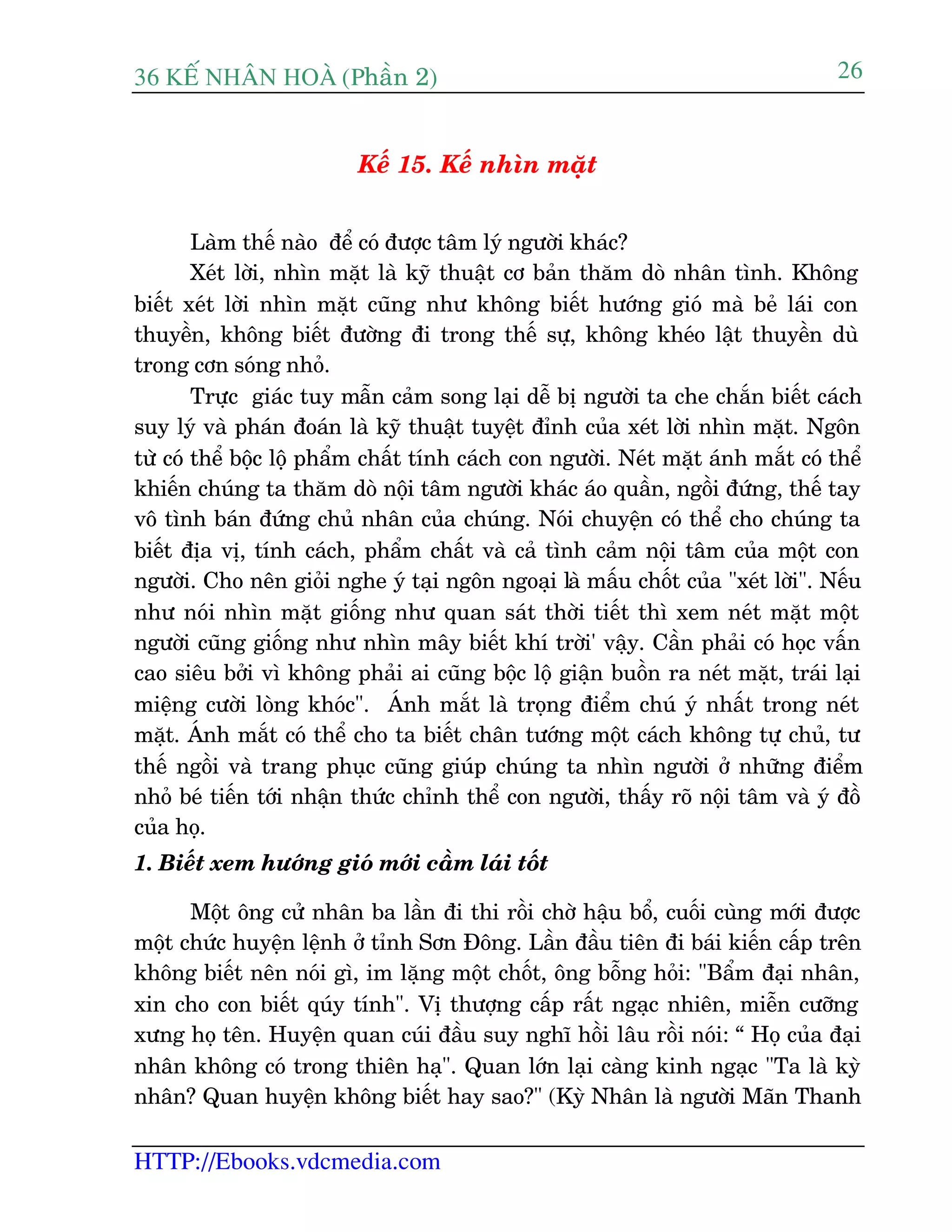 36 KÕ nh©n hoµ (Phêìn 2)
HTTP://Ebooks.vdcmedia.com
26
Kïë 15. Kïë nhòn mùåt
Laâm thïë naâo àïí coá àûúåc têm lyá ngûúâi khaác?
Xeát lúâi, nhòn mùåt laâ kyä thuêåt cú baãn thùm doâ nhên tònh. Khöng
biïët xeát lúâi nhòn mùåt cuäng nhû khöng biïët hûúáng gioá maâ beã laái con
thuyïìn, khöng biïët àûúâng ài trong thïë sûå, khöng kheáo lêåt thuyïìn duâ
trong cún soáng nhoã.
Trûåc giaác tuy mêîn caãm song laåi dïî bõ ngûúâi ta che chùæn biïët caách
suy lyá vaâ phaán àoaán laâ kyä thuêåt tuyïåt àónh cuãa xeát lúâi nhòn mùåt. Ngön
tûâ coá thïí böåc löå phêím chêët tñnh caách con ngûúâi. Neát mùåt aánh mùæt coá thïí
khiïën chuáng ta thùm doâ nöåi têm ngûúâi khaác aáo quêìn, ngöìi àûáng, thïë tay
vö tònh baán àûáng chuã nhên cuãa chuáng. Noái chuyïån coá thïí cho chuáng ta
biïët àõa võ, tñnh caách, phêím chêët vaâ caã tònh caãm nöåi têm cuãa möåt con
ngûúâi. Cho nïn gioãi nghe yá taåi ngön ngoaåi laâ mêëu chöët cuãa "xeát lúâi". Nïëu
nhû noái nhòn mùåt giöëng nhû quan saát thúâi tiïët thò xem neát mùåt möåt
ngûúâi cuäng giöëng nhû nhòn mêy biïët khñ trúâi' vêåy. Cêìn phaãi coá hoåc vêën
cao siïu búãi vò khöng phaãi ai cuäng böåc löå giêån buöìn ra neát mùåt, traái laåi
miïång cûúâi loâng khoác". AÁnh mùæt laâ troång àiïím chuá yá nhêët trong neát
mùåt. AÁnh mùæt coá thïí cho ta biïët chên tûúáng möåt caách khöng tûå chuã, tû
thïë ngöìi vaâ trang phuåc cuäng giuáp chuáng ta nhòn ngûúâi úã nhûäng àiïím
nhoã beá tiïën túái nhêån thûác chónh thïí con ngûúâi, thêëy roä nöåi têm vaâ yá àöì
cuãa hoå.
1. Biïët xem hûúáng gioá múái cêìm laái töët
Möåt öng cûã nhên ba lêìn ài thi röìi chúâ hêåu böí, cuöëi cuâng múái àûúåc
möåt chûác huyïån lïånh úã tónh Sún Àöng. Lêìn àêìu tiïn ài baái kiïën cêëp trïn
khöng biïët nïn noái gò, im lùång möåt chöët, öng böîng hoãi: "Bêím àaåi nhên,
xin cho con biïët quáy tñnh". Võ thûúång cêëp rêët ngaåc nhiïn, miïîn cûúäng
xûng hoå tïn. Huyïån quan cuái àêìu suy nghô höìi lêu röìi noái: “ Hoå cuãa àaåi
nhên khöng coá trong thiïn haå". Quan lúán laåi caâng kinh ngaåc "Ta laâ kyâ
nhên? Quan huyïån khöng biïët hay sao?" (Kyâ Nhên laâ ngûúâi Maän Thanh
 