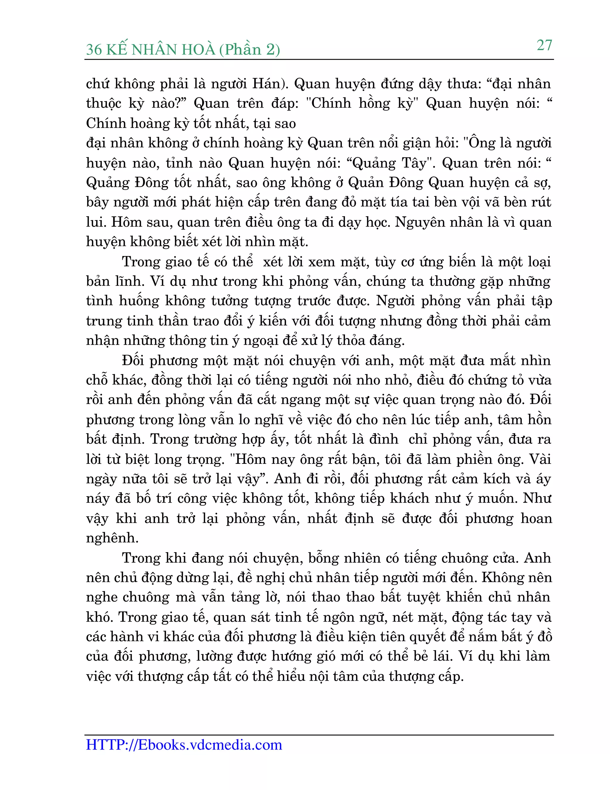 36 KÕ nh©n hoµ (Phêìn 2)
HTTP://Ebooks.vdcmedia.com
27
chûá khöng phaãi laâ ngûúâi Haán). Quan huyïån àûáng dêåy thûa: “àaåi nhên
thuöåc kyâ naâo?” Quan trïn àaáp: "Chñnh höìng kyâ" Quan huyïån noái: “
Chñnh hoaâng kyâ töët nhêët, taåi sao
àaåi nhên khöng úã chñnh hoaâng kyâ Quan trïn nöíi giêån hoãi: "Öng laâ ngûúâi
huyïån naâo, tónh naâo Quan huyïån noái: “Quaãng Têy". Quan trïn noái: “
Quaãng Àöng töët nhêët, sao öng khöng úã Quaãn Àöng Quan huyïån caã súå,
bêy ngûúâiâ múái phaát hiïån cêëp trïn àang àoã mùåt tña tai beân vöåi vaä beân ruát
lui. Höm sau, quan trïn àiïìu öng ta ài daåy hoåc. Nguyïn nhên laâ vò quan
huyïån khöng biïët xeát lúâi nhòn mùåt.
Trong giao tïë coá thïí xeát lúâi xem mùåt, tuây cú ûáng biïën laâ möåt loaåi
baãn lônh. Vñ duå nhû trong khi phoãng vêën, chuáng ta thûúâng gùåp nhûäng
tònh huöëng khöng tûúãng tûúång trûúác àûúåc. Ngûúâi phoãng vêën phaãi têåp
trung tinh thêìn trao àöíi yá kiïën vúái àöëi tûúång nhûng àöìng thúâi phaãi caãm
nhêån nhûäng thöng tin yá ngoaåi àïí xûã lyá thoãa àaáng.
Àöëi phûúng möåt mùåt noái chuyïån vúái anh, möåt mùåt àûa mùæt nhòn
chöî khaác, àöìng thúâi laåi coá tiïëng ngûúâi noái nho nhoã, àiïìu àoá chûáng toã vûâa
röìi anh àïën phoãng vêën àaä cùæt ngang möåt sûå viïåc quan troång naâo àoá. Àöëi
phûúng trong loâng vêîn lo nghô vïì viïåc àoá cho nïn luác tiïëp anh, têm höìn
bêët àõnh. Trong trûúâng húåp êëy, töët nhêët laâ àònh chó phoãng vêën, àûa ra
lúâi tûâ biïåt long troång. "Höm nay öng rêët bêån, töi àaä laâm phiïìn öng. Vaâi
ngaây nûäa töi seä trúã laåi vêåy”. Anh ài röìi, àöëi phûúng rêët caãm kñch vaâ aáy
naáy àaä böë trñ cöng viïåc khöng töët, khöng tiïëp khaách nhû yá muöën. Nhû
vêåy khi anh trúã laåi phoãng vêën, nhêët àõnh seä àûúåc àöëi phûúng hoan
nghïnh.
Trong khi àang noái chuyïån, böîng nhiïn coá tiïëng chuöng cûãa. Anh
nïn chuã àöång dûâng laåi, àïì nghõ chuã nhên tiïëp ngûúâi múái àïën. Khöng nïn
nghe chuöng maâ vêîn taãng lúâ, noái thao thao bêët tuyïåt khiïën chuã nhên
khoá. Trong giao tïë, quan saát tinh tïë ngön ngûä, neát mùåt, àöång taác tay vaâ
caác haânh vi khaác cuãa àöëi phûúng laâ àiïìu kiïån tiïn quyïët àïí nùæm bùæt yá àöì
cuãa àöëi phûúng, lûúâng àûúåc hûúáng gioá múái coá thïí beã laái. Vñ duå khi laâm
viïåc vúái thûúång cêëp têët coá thïí hiïíu nöåi têm cuãa thûúång cêëp.
 