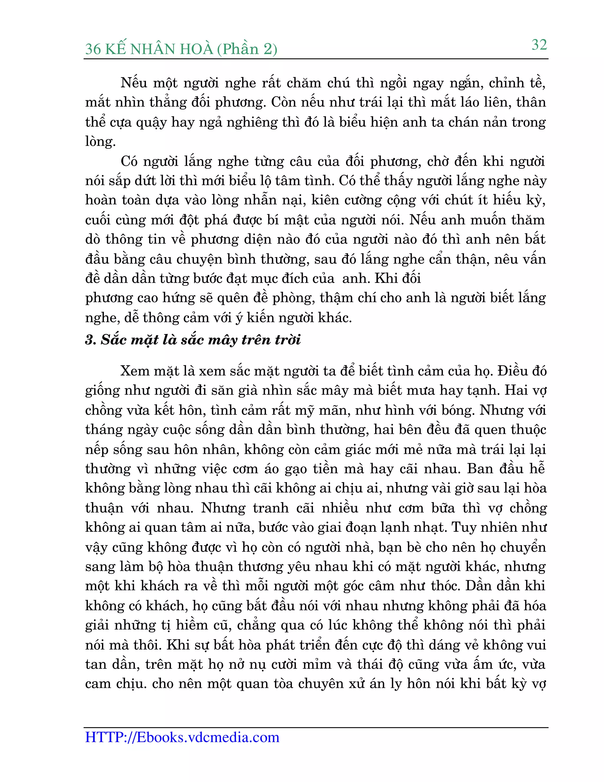 36 KÕ nh©n hoµ (Phêìn 2)
HTTP://Ebooks.vdcmedia.com
32
Nïëu möåt ngûúâi nghe rêët chùm chuá thò ngöìi ngay ngùæn, chónh tïì,
mùæt nhòn thùèng àöëi phûúng. Coân nïëu nhû traái laåi thò mùæt laáo liïn, thên
thïí cûåa quêåy hay ngaã nghiïng thò àoá laâ biïíu hiïån anh ta chaán naãn trong
loâng.
Coá ngûúâi lùæng nghe tûâng cêu cuãa àöëi phûúng, chúâ àïën khi ngûúâi
noái sùæp dûát lúâi thò múái biïíu löå têm tònh. Coá thïí thêëy ngûúâi lùæng nghe naây
hoaân toaân dûåa vaâo loâng nhêîn naåi, kiïn cûúâng cöång vúái chuát ñt hiïëu kyâ,
cuöëi cuâng múái àöåt phaá àûúåc bñ mêåt cuãa ngûúâi noái. Nïëu anh muöën thùm
doâ thöng tin vïì phûúng diïån naâo àoá cuãa ngûúâi naâo àoá thò anh nïn bùæt
àêìu bùçng cêu chuyïån bònh thûúâng, sau àoá lùæng nghe cêín thêån, nïu vêën
àïì dêìn dêìn tûâng bûúác àaåt muåc àñch cuãa anh. Khi àöëi
phûúng cao hûáng seä quïn àïì phoâng, thêåm chñ cho anh laâ ngûúâi biïët lùæng
nghe, dïî thöng caãm vúái yá kiïën ngûúâi khaác.
3. Sùæc mùåt laâ sùæc mêy trïn trúâi
Xem mùåt laâ xem sùæc mùåt ngûúâi ta àïí biïët tònh caãm cuãa hoå. Àiïìu àoá
giöëng nhû ngûúâi ài sùn giaâ nhòn sùæc mêy maâ biïët mûa hay taånh. Hai vúå
chöìng vûâa kïët hön, tònh caãm rêët myä maän, nhû hònh vúái boáng. Nhûng vúái
thaáng ngaây cuöåc söëng dêìn dêìn bònh thûúâng, hai bïn àïìu àaä quen thuöåc
nïëp söëng sau hön nhên, khöng coân caãm giaác múái meã nûäa maâ traái laåi laåi
thûúâng vò nhûäng viïåc cúm aáo gaåo tiïìn maâ hay caäi nhau. Ban àêìu hïî
khöng bùçng loâng nhau thò caäi khöng ai chõu ai, nhûng vaâi giúâ sau laåi hoâa
thuêån vúái nhau. Nhûng tranh caäi nhiïìu nhû cúm bûäa thò vúå chöìng
khöng ai quan têm ai nûäa, bûúác vaâo giai àoaån laånh nhaåt. Tuy nhiïn nhû
vêåy cuäng khöng àûúåc vò hoå coân coá ngûúâi nhaâ, baån beâ cho nïn hoå chuyïín
sang laâm böå hoâa thuêån thûúng yïu nhau khi coá mùåt ngûúâi khaác, nhûng
möåt khi khaách ra vïì thò möîi ngûúâi möåt goác cêm nhû thoác. Dêìn dêìn khi
khöng coá khaách, hoå cuäng bùæt àêìu noái vúái nhau nhûng khöng phaãi àaä hoáa
giaãi nhûäng tõ hiïìm cuä, chùèng qua coá luác khöng thïí khöng noái thò phaãi
noái maâ thöi. Khi sûå bêët hoâa phaát triïín àïën cûåc àöå thò daáng veã khöng vui
tan dêìn, trïn mùåt hoå núã nuå cûúâi móm vaâ thaái àöå cuäng vûâa êëm ûác, vûâa
cam chõu. cho nïn möåt quan toâa chuyïn xûã aán ly hön noái khi bêët kyâ vúå
 