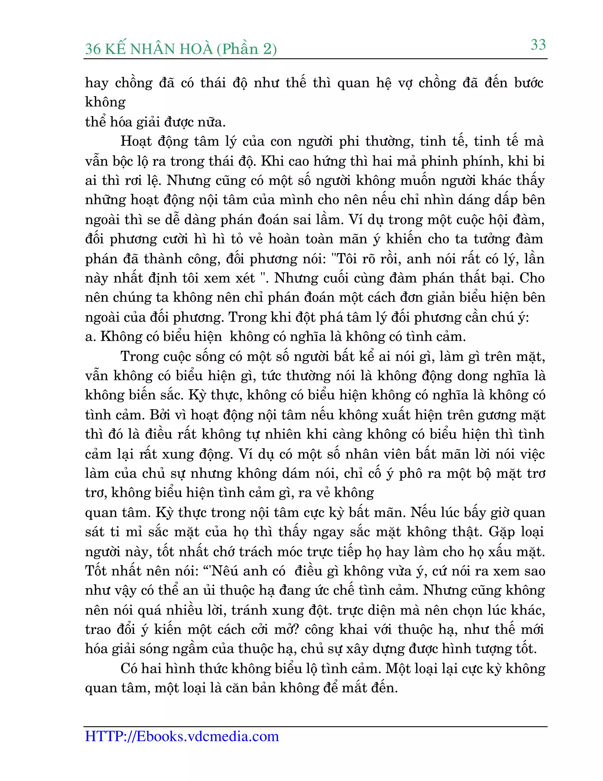 36 KÕ nh©n hoµ (Phêìn 2)
HTTP://Ebooks.vdcmedia.com
33
hay chöìng àaä coá thaái àöå nhû thïë thò quan hïå vúå chöìng àaä àïën bûúác
khöng
thïí hoáa giaãi àûúåc nûäa.
Hoaåt àöång têm lyá cuãa con ngûúâi phi thûúâng, tinh tïë, tinh tïë maâ
vêîn böåc löå ra trong thaái àöå. Khi cao hûáng thò hai maã phinh phñnh, khi bi
ai thò rúi lïå. Nhûng cuäng coá möåt söë ngûúâi khöng muöën ngûúâi khaác thêëy
nhûäng hoaåt àöång nöåi têm cuãa mònh cho nïn nïëu chó nhòn daáng dêëp bïn
ngoaâi thò se dïî daâng phaán àoaán sai lêìm. Vñ duå trong möåt cuöåc höåi àaâm,
àöëi phûúng cûúâi hò hò toã veã hoaân toaân maän yá khiïën cho ta tûúãng àaâm
phaán àaä thaânh cöng, àöëi phûúng noái: "Töi roä röìi, anh noái rêët coá lyá, lêìn
naây nhêët àõnh töi xem xeát ". Nhûng cuöëi cuâng àaâm phaán thêët baåi. Cho
nïn chuáng ta khöng nïn chó phaán àoaán möåt caách àún giaãn biïíu hiïån bïn
ngoaâi cuãa àöëi phûúng. Trong khi àöåt phaá têm lyá àöëi phûúng cêìn chuá yá:
a. Khöng coá biïíu hiïån khöng coá nghôa laâ khöng coá tònh caãm.
Trong cuöåc söëng coá möåt söë ngûúâi bêët kïí ai noái gò, laâm gò trïn mùåt,
vêîn khöng coá biïíu hiïån gò, tûác thûúâng noái laâ khöng àöång dong nghôa laâ
khöng biïën sùæc. Kyâ thûåc, khöng coá biïíu hiïån khöng coá nghôa laâ khöng coá
tònh caãm. Búãi vò hoaåt àöång nöåi têm nïëu khöng xuêët hiïån trïn gûúng mùåt
thò àoá laâ àiïìu rêët khöng tûå nhiïn khi caâng khöng coá biïíu hiïån thò tònh
caãm laåi rêët xung àöång. Vñ duå coá möåt söë nhên viïn bêët maän lúâi noái viïåc
laâm cuãa chuã sûå nhûng khöng daám noái, chó cöë yá phö ra möåt böå mùåt trú
trú, khöng biïíu hiïån tònh caãm gò, ra veã khöng
quan têm. Kyâ thûåc trong nöåi têm cûåc kyâ bêët maän. Nïëu luác bêëy giúâ quan
saát ti mó sùæc mùåt cuãa hoå thò thêëy ngay sùæc mùåt khöng thêåt. Gùåp loaåi
ngûúâi naây, töët nhêët chúá traách moác trûåc tiïëp hoå hay laâm cho hoå xêëu mùåt.
Töët nhêët nïn noái: “'Nïuá anh coá àiïìu gò khöng vûâa yá, cûá noái ra xem sao
nhû vêåy coá thïí an uãi thuöåc haå àang ûác chïë tònh caãm. Nhûng cuäng khöng
nïn noái quaá nhiïìu lúâi, traánh xung àöåt. trûåc diïån maâ nïn choån luác khaác,
trao àöíi yá kiïën möåt caách cúãi múã? cöng khai vúái thuöåc haå, nhû thïë múái
hoáa giaãi soáng ngêìm cuãa thuöåc haå, chuã sûå xêy dûång àûúåc hònh tûúång töët.
Coá hai hònh thûác khöng biïíu löå tònh caãm. Möåt loaåi laåi cûåc kyâ khöng
quan têm, möåt loaåi laâ cùn baãn khöng àïí mùæt àïën.
 