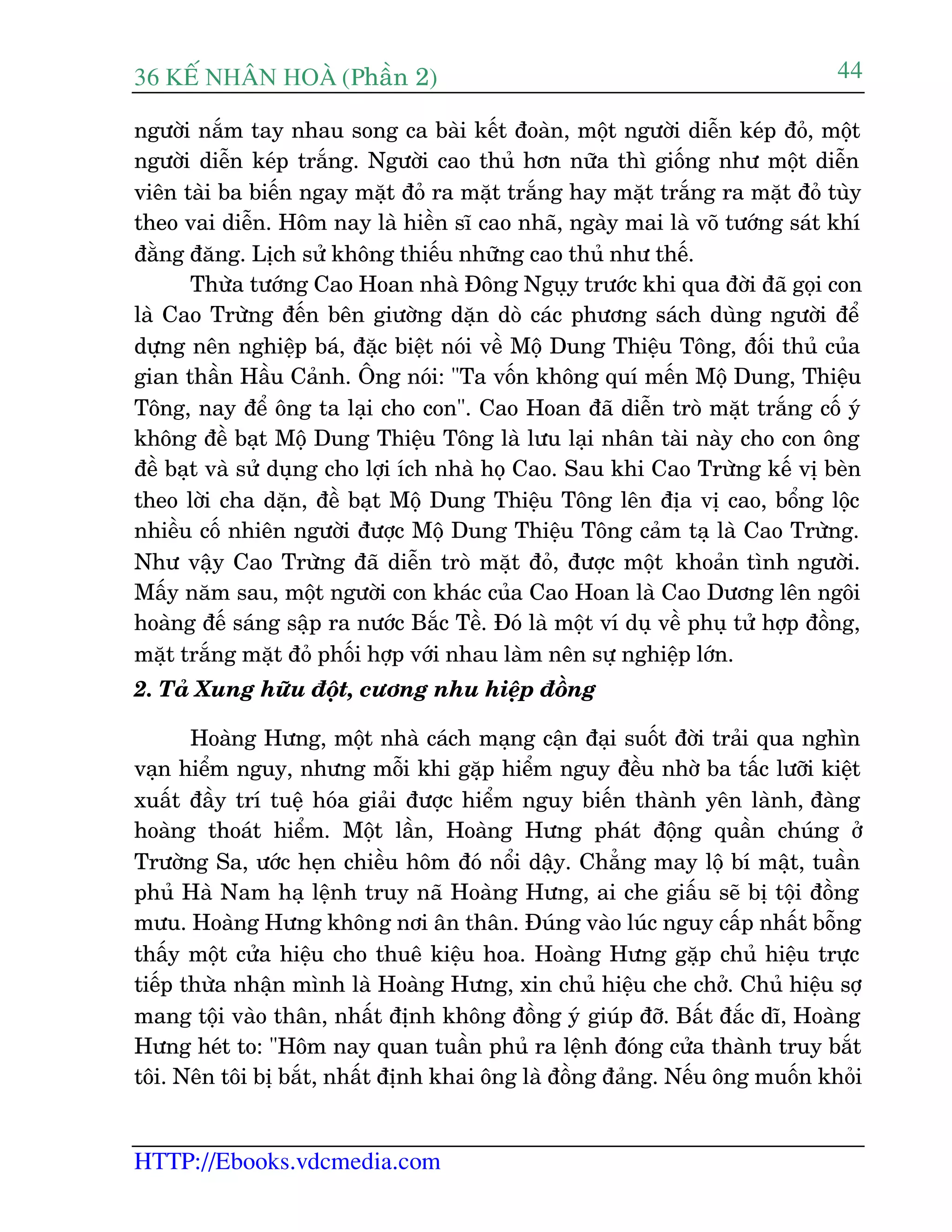 36 KÕ nh©n hoµ (Phêìn 2)
HTTP://Ebooks.vdcmedia.com
44
ngûúâi nùæm tay nhau song ca baâi kïët àoaân, möåt ngûúâi diïîn keáp àoã, möåt
ngûúâi diïîn keáp trùæng. Ngûúâi cao thuã hún nûäa thò giöëng nhû möåt diïîn
viïn taâi ba biïën ngay mùåt àoã ra mùåt trùæng hay mùåt trùæng ra mùåt àoã tuây
theo vai diïîn. Höm nay laâ hiïìn sô cao nhaä, ngaây mai laâ voä tûúáng saát khñ
àùçng àùng. Lõch sûã khöng thiïëu nhûäng cao thuã nhû thïë.
Thûâa tûúáng Cao Hoan nhaâ Àöng Nguåy trûúác khi qua àúâi àaä goåi con
laâ Cao Trûâng àïën bïn giûúâng dùån doâ caác phûúng saách duâng ngûúâi àïí
dûång nïn nghiïåp baá, àùåc biïåt noái vïì Möå Dung Thiïåu Töng, àöëi thuã cuãa
gian thêìn Hêìu Caãnh. Öng noái: "Ta vöën khöng quñ mïën Möå Dung, Thiïåu
Töng, nay àïí öng ta laåi cho con". Cao Hoan àaä diïîn troâ mùåt trùæng cöë yá
khöng àïì baåt Möå Dung Thiïåu Töng laâ lûu laåi nhên taâi naây cho con öng
àïì baåt vaâ sûã duång cho lúåi ñch nhaâ hoå Cao. Sau khi Cao Trûâng kïë võ beân
theo lúâi cha dùån, àïì baåt Möå Dung Thiïåu Töng lïn àõa võ cao, böíng löåc
nhiïìu cöë nhiïn ngûúâi àûúåc Möå Dung Thiïåu Töng caãm taå laâ Cao Trûâng.
Nhû vêåy Cao Trûâng àaä diïîn troâ mùåt àoã, àûúåc möåt khoaãn tònh ngûúâi.
Mêëy nùm sau, möåt ngûúâi con khaác cuãa Cao Hoan laâ Cao Dûúng lïn ngöi
hoaâng àïë saáng sêåp ra nûúác Bùæc Tïì. Àoá laâ möåt vñ duå vïì phuå tûã húåp àöìng,
mùåt trùæng mùåt àoã phöëi húåp vúái nhau laâm nïn sûå nghiïåp lúán.
2. Taã Xung hûäu àöåt, cûúng nhu hiïåp àöìng
Hoaâng Hûng, möåt nhaâ caách maång cêån àaåi suöët àúâi traãi qua nghòn
vaån hiïím nguy, nhûng möîi khi gùåp hiïím nguy àïìu nhúâ ba têëc lûúäi kiïåt
xuêët àêìy trñ tuïå hoáa giaãi àûúåc hiïím nguy biïën thaânh yïn laânh, àaâng
hoaâng thoaát hiïím. Möåt lêìn, Hoaâng Hûng phaát àöång quêìn chuáng úã
Trûúâng Sa, ûúác heån chiïìu höm àoá nöíi dêåy. Chùèng may löå bñ mêåt, tuêìn
phuã Haâ Nam haå lïånh truy naä Hoaâng Hûng, ai che giêëu seä bõ töåi àöìng
mûu. Hoaâng Hûng khöng núi ên thên. Àuáng vaâo luác nguy cêëp nhêët böîng
thêëy möåt cûãa hiïåu cho thuï kiïåu hoa. Hoaâng Hûng gùåp chuã hiïåu trûåc
tiïëp thûâa nhêån mònh laâ Hoaâng Hûng, xin chuã hiïåu che chúã. Chuã hiïåu súå
mang töåi vaâo thên, nhêët àõnh khöng àöìng yá giuáp àúä. Bêët àùæc dô, Hoaâng
Hûng heát to: "Höm nay quan tuêìn phuã ra lïånh àoáng cûãa thaânh truy bùæt
töi. Nïn töi bõ bùæt, nhêët àõnh khai öng laâ àöìng àaãng. Nïëu öng muöën khoãi
 