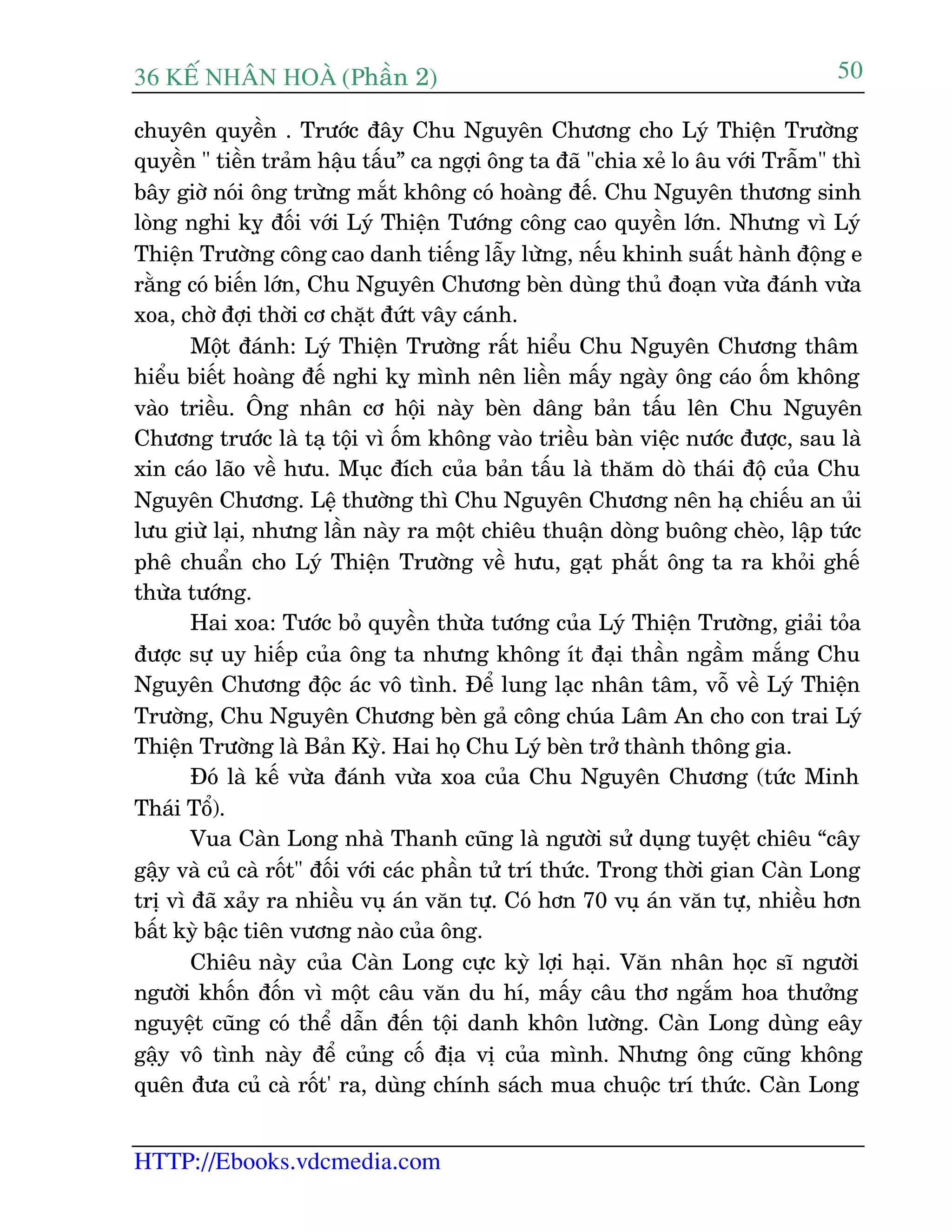 36 KÕ nh©n hoµ (Phêìn 2)
HTTP://Ebooks.vdcmedia.com
50
chuyïn quyïìn . Trûúác àêy Chu Nguyïn Chûúng cho Lyá Thiïån Trûúâng
quyïìn " tiïìn traãm hêåu têëu” ca ngúåi öng ta àaä "chia xeã lo êu vúái Trêîm" thò
bêy giúâ noái öng trûâng mùæt khöng coá hoaâng àïë. Chu Nguyïn thûúng sinh
loâng nghi kyå àöëi vúái Lyá Thiïån Tûúáng cöng cao quyïìn lúán. Nhûng vò Lyá
Thiïån Trûúâng cöng cao danh tiïëng lêîy lûâng, nïëu khinh suêët haânh àöång e
rùçng coá biïën lúán, Chu Nguyïn Chûúng beân duâng thuã àoaån vûâa àaánh vûâa
xoa, chúâ àúåi thúâi cú chùåt àûát vêy caánh.
Möåt àaánh: Lyá Thiïån Trûúâng rêët hiïíu Chu Nguyïn Chûúng thêm
hiïíu biïët hoaâng àïë nghi kyå mònh nïn liïìn mêëy ngaây öng caáo öëm khöng
vaâo triïìu. Öng nhên cú höåi naây beân dêng baãn têëu lïn Chu Nguyïn
Chûúng trûúác laâ taå töåi vò öëm khöng vaâo triïìu baân viïåc nûúác àûúåc, sau laâ
xin caáo laäo vïì hûu. Muåc àñch cuãa baãn têëu laâ thùm doâ thaái àöå cuãa Chu
Nguyïn Chûúng. Lïå thûúâng thò Chu Nguyïn Chûúng nïn haå chiïëu an uãi
lûu giûâ laåi, nhûng lêìn naây ra möåt chiïu thuêån doâng buöng cheâo, lêåp tûác
phï chuêín cho Lyá Thiïån Trûúâng vïì hûu, gaåt phùæt öng ta ra khoãi ghïë
thûâa tûúáng.
Hai xoa: Tûúác boã quyïìn thûâa tûúáng cuãa Lyá Thiïån Trûúâng, giaãi toãa
àûúåc sûå uy hiïëp cuãa öng ta nhûng khöng ñt àaåi thêìn ngêìm mùæng Chu
Nguyïn Chûúng àöåc aác vö tònh. Àïí lung laåc nhên têm, vöî vïì Lyá Thiïån
Trûúâng, Chu Nguyïn Chûúng beân gaã cöng chuáa Lêm An cho con trai Lyá
Thiïån Trûúâng laâ Baãn Kyâ. Hai hoå Chu Lyá beân trúã thaânh thöng gia.
Àoá laâ kïë vûâa àaánh vûâa xoa cuãa Chu Nguyïn Chûúng (tûác Minh
Thaái Töí).
Vua Caân Long nhaâ Thanh cuäng laâ ngûúâi sûã duång tuyïåt chiïu “cêy
gêåy vaâ cuã caâ röët" àöëi vúái caác phêìn tûã trñ thûác. Trong thúâi gian Caân Long
trõ vò àaä xaãy ra nhiïìu vuå aán vùn tûå. Coá hún 70 vuå aán vùn tûå, nhiïìu hún
bêët kyâ bêåc tiïn vûúng naâo cuãa öng.
Chiïu naây cuãa Caân Long cûåc kyâ lúåi haåi. Vùn nhên hoåc sô ngûúâi
ngûúâi khöën àöën vò möåt cêu vùn du hñ, mêëy cêu thú ngùæm hoa thûúãng
nguyïåt cuäng coá thïí dêîn àïën töåi danh khön lûúâng. Caân Long duâng eêy
gêåy vö tònh naây àïí cuãng cöë àõa võ cuãa mònh. Nhûng öng cuäng khöng
quïn àûa cuã caâ röët' ra, duâng chñnh saách mua chuöåc trñ thûác. Caân Long
 