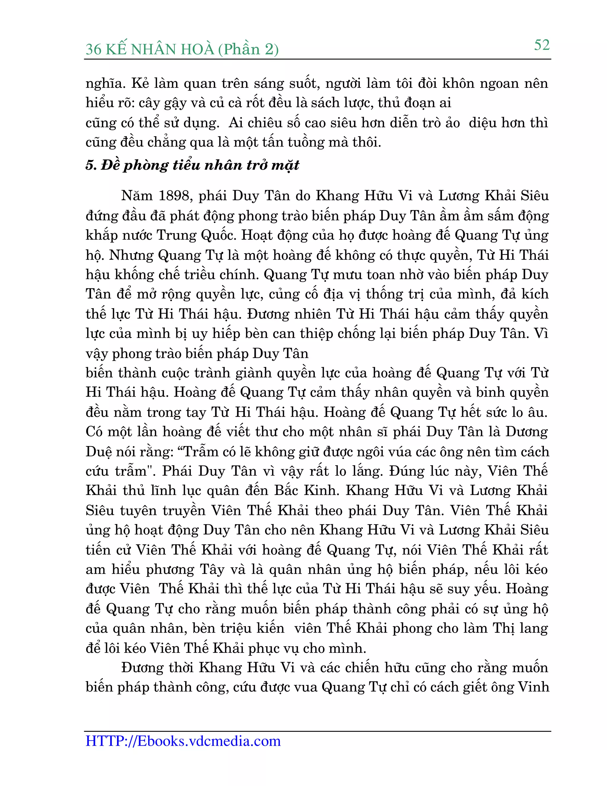 36 KÕ nh©n hoµ (Phêìn 2)
HTTP://Ebooks.vdcmedia.com
52
nghôa. Keã laâm quan trïn saáng suöët, ngûúâi laâm töi àoâi khön ngoan nïn
hiïíu roä: cêy gêåy vaâ cuã caâ röët àïìu laâ saách lûúåc, thuã àoaån ai
cuäng coá thïí sûã duång. Ai chiïu söë cao siïu hún diïîn troâ aão diïåu hún thò
cuäng àïìu chùèng qua laâ möåt têën tuöìng maâ thöi.
5. Àïì phoâng tiïíu nhên trúã mùåt
Nùm 1898, phaái Duy Tên do Khang Hûäu Vi vaâ Lûúng Khaãi Siïu
àûáng àêìu àaä phaát àöång phong traâo biïën phaáp Duy Tên êìm êìm sêëm àöång
khùæp nûúác Trung Quöëc. Hoaåt àöång cuãa hoå àûúåc hoaâng àïë Quang Tûå uãng
höå. Nhûng Quang Tûå laâ möåt hoaâng àïë khöng coá thûåc quyïìn, Tûâ Hi Thaái
hêåu khöëng chïë triïìu chñnh. Quang Tûå mûu toan nhúâ vaâo biïën phaáp Duy
Tên àïí múã röång quyïìn lûåc, cuãng cöë àõa võ thöëng trõ cuãa mònh, àaã kñch
thïë lûåc Tûâ Hi Thaái hêåu. Àûúng nhiïn Tûâ Hi Thaái hêåu caãm thêëy quyïìn
lûåc cuãa mònh bõ uy hiïëp beân can thiïåp chöëng laåi biïën phaáp Duy Tên. Vò
vêåy phong traâo biïën phaáp Duy Tên
biïën thaânh cuöåc traânh giaânh quyïìn lûåc cuãa hoaâng àïë Quang Tûå vúái Tûâ
Hi Thaái hêåu. Hoaâng àïë Quang Tûå caãm thêëy nhên quyïìn vaâ binh quyïìn
àïìu nùçm trong tay Tûâ Hi Thaái hêåu. Hoaâng àïë Quang Tûå hïët sûác lo êu.
Coá möåt lêìn hoaâng àïë viïët thû cho möåt nhên sô phaái Duy Tên laâ Dûúng
Duïå noái rùçng: “Trêîm coá leä khöng giûä àûúåc ngöi vuáa caác öng nïn tòm caách
cûáu trêîm". Phaái Duy Tên vò vêåy rêët lo lùæng. Àuáng luác naây, Viïn Thïë
Khaãi thuã lônh luåc quên àïën Bùæc Kinh. Khang Hûäu Vi vaâ Lûúng Khaãi
Siïu tuyïn truyïìn Viïn Thïë Khaãi theo phaái Duy Tên. Viïn Thïë Khaãi
uãng höå hoaåt àöång Duy Tên cho nïn Khang Hûäu Vi vaâ Lûúng Khaãi Siïu
tiïën cûã Viïn Thïë Khaãi vúái hoaâng àïë Quang Tûå, noái Viïn Thïë Khaãi rêët
am hiïíu phûúng Têy vaâ laâ quên nhên uãng höå biïën phaáp, nïëu löi keáo
àûúåc Viïn Thïë Khaãi thò thïë lûåc cuãa Tûâ Hi Thaái hêåu seä suy yïëu. Hoaâng
àïë Quang Tûå cho rùçng muöën biïën phaáp thaânh cöng phaãi coá sûå uãng höå
cuãa quên nhên, beân triïåu kiïën viïn Thïë Khaãi phong cho laâm Thõ lang
àïí löi keáo Viïn Thïë Khaãi phuåc vuå cho mònh.
Àûúng thúâi Khang Hûäu Vi vaâ caác chiïën hûäu cuäng cho rùçng muöën
biïën phaáp thaânh cöng, cûáu àûúåc vua Quang Tûå chó coá caách giïët öng Vinh
 
