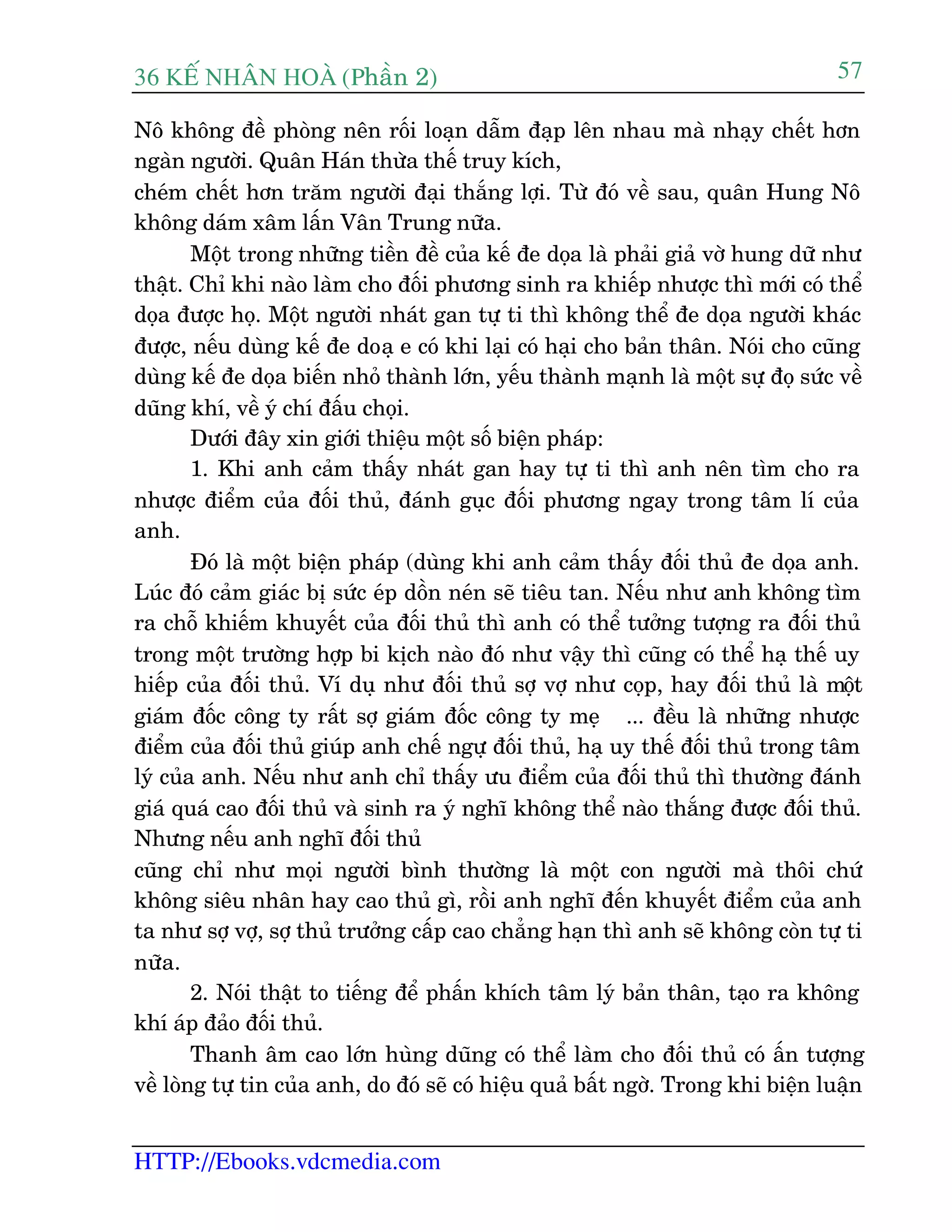36 KÕ nh©n hoµ (Phêìn 2)
HTTP://Ebooks.vdcmedia.com
57
Nö khöng àïì phoâng nïn röëi loaån dêîm àaåp lïn nhau maâ nhaåy chïët hún
ngaân ngûúâi. Quên Haán thûâa thïë truy kñch,
cheám chïët hún trùm ngûúâi àaåi thùæng lúåi. Tûâ àoá vïì sau, quên Hung Nö
khöng daám xêm lêën Vên Trung nûäa.
Möåt trong nhûäng tiïìn àïì cuãa kïë àe doåa laâ phaãi giaã vúâ hung dûä nhû
thêåt. Chó khi naâo laâm cho àöëi phûúng sinh ra khiïëp nhûúåc thò múái coá thïí
doåa àûúåc hoå. Möåt ngûúâi nhaát gan tûå ti thò khöng thïí àe doåa ngûúâi khaác
àûúåc, nïëu duâng kïë àe doaå e coá khi laåi coá haåi cho baãn thên. Noái cho cuäng
duâng kïë àe doåa biïën nhoã thaânh lúán, yïëu thaânh maånh laâ möåt sûå àoå sûác vïì
duäng khñ, vïì yá chñ àêëu choåi.
Dûúái àêy xin giúái thiïåu möåt söë biïån phaáp:
1. Khi anh caãm thêëy nhaát gan hay tûå ti thò anh nïn tòm cho ra
nhûúåc àiïím cuãa àöëi thuã, àaánh guåc àöëi phûúng ngay trong têm lñ cuãa
anh.
Àoá laâ möåt biïån phaáp (duâng khi anh caãm thêëy àöëi thuã àe doåa anh.
Luác àoá caãm giaác bõ sûác eáp döìn neán seä tiïu tan. Nïëu nhû anh khöng tòm
ra chöî khiïëm khuyïët cuãa àöëi thuã thò anh coá thïí tûúãng tûúång ra àöëi thuã
trong möåt trûúâng húåp bi kõch naâo àoá nhû vêåy thò cuäng coá thïí haå thïë uy
hiïëp cuãa àöëi thuã. Vñ duå nhû àöëi thuã súå vúå nhû coåp, hay àöëi thuã laâ möåt
giaám àöëc cöng ty rêët súå giaám àöëc cöng ty meå ... àïìu laâ nhûäng nhûúåc
àiïím cuãa àöëi thuã giuáp anh chïë ngûå àöëi thuã, haå uy thïë àöëi thuã trong têm
lyá cuãa anh. Nïëu nhû anh chó thêëy ûu àiïím cuãa àöëi thuã thò thûúâng àaánh
giaá quaá cao àöëi thuã vaâ sinh ra yá nghô khöng thïí naâo thùæng àûúåc àöëi thuã.
Nhûng nïëu anh nghô àöëi thuã
cuäng chó nhû moåi ngûúâi bònh thûúâng laâ möåt con ngûúâi maâ thöi chûá
khöng siïu nhên hay cao thuã gò, röìi anh nghô àïën khuyïët àiïím cuãa anh
ta nhû súå vúå, súå thuã trûúãng cêëp cao chùèng haån thò anh seä khöng coân tûå ti
nûäa.
2. Noái thêåt to tiïëng àïí phêën khñch têm lyá baãn thên, taåo ra khöng
khñ aáp àaão àöëi thuã.
Thanh êm cao lúán huâng duäng coá thïí laâm cho àöëi thuã coá êën tûúång
vïì loâng tûå tin cuãa anh, do àoá seä coá hiïåu quaã bêët ngúâ. Trong khi biïån luêån
 