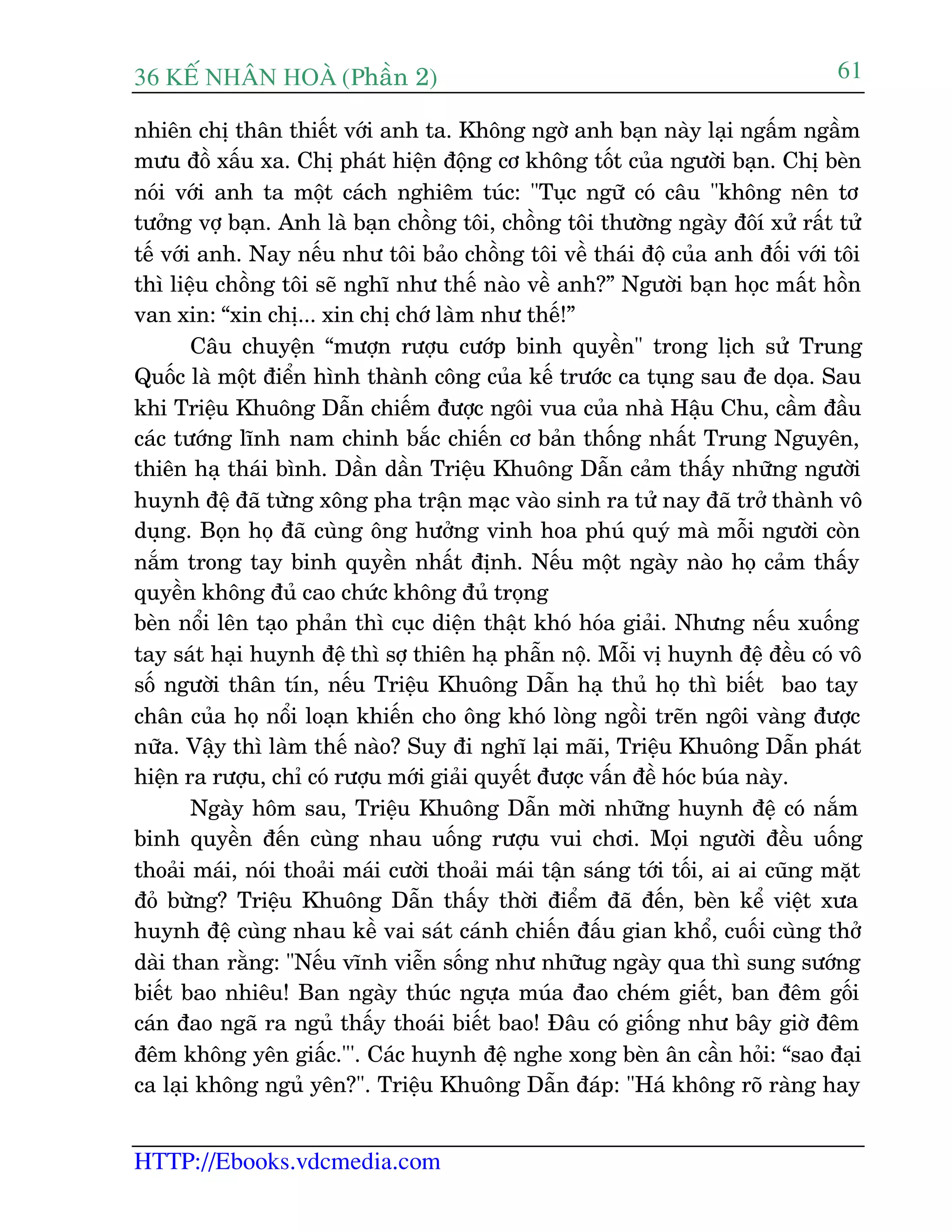 36 KÕ nh©n hoµ (Phêìn 2)
HTTP://Ebooks.vdcmedia.com
61
nhiïn chõ thên thiïët vúái anh ta. Khöng ngúâ anh baån naây laåi ngêëm ngêìm
mûu àöì xêëu xa. Chõ phaát hiïån àöång cú khöng töët cuãa ngûúâi baån. Chõ beân
noái vúái anh ta möåt caách nghiïm tuác: "Tuåc ngûä coá cêu "khöng nïn tú
tûúãng vúå baån. Anh laâ baån chöìng töi, chöìng töi thûúâng ngaây àöñ xûã rêët tûã
tïë vúái anh. Nay nïëu nhû töi baão chöìng töi vïì thaái àöå cuãa anh àöëi vúái töi
thò liïåu chöìng töi seä nghô nhû thïë naâo vïì anh?” Ngûúâi baån hoåc mêët höìn
van xin: “xin chõ... xin chõ chúá laâm nhû thïë!”
Cêu chuyïån “mûúån rûúåu cûúáp binh quyïìn" trong lõch sûã Trung
Quöëc laâ möåt àiïín hònh thaânh cöng cuãa kïë trûúác ca tuång sau àe doåa. Sau
khi Triïåu Khuöng Dêîn chiïëm àûúåc ngöi vua cuãa nhaâ Hêåu Chu, cêìm àêìu
caác tûúáng lônh nam chinh bùæc chiïën cú baãn thöëng nhêët Trung Nguyïn,
thiïn haå thaái bònh. Dêìn dêìn Triïåu Khuöng Dêîn caãm thêëy nhûäng ngûúâi
huynh àïå àaä tûâng xöng pha trêån maåc vaâo sinh ra tûã nay àaä trúã thaânh vö
duång. Boån hoå àaä cuâng öng hûúãng vinh hoa phuá quyá maâ möîi ngûúâi coân
nùæm trong tay binh quyïìn nhêët àõnh. Nïëu möåt ngaây naâo hoå caãm thêëy
quyïìn khöng àuã cao chûác khöng àuã troång
beân nöíi lïn taåo phaãn thò cuåc diïån thêåt khoá hoáa giaãi. Nhûng nïëu xuöëng
tay saát haåi huynh àïå thò súå thiïn haå phêîn nöå. Möîi võ huynh àïå àïìu coá vö
söë ngûúâi thên tñn, nïëu Triïåu Khuöng Dêîn haå thuã hoå thò biïët bao tay
chên cuãa hoå nöíi loaån khiïën cho öng khoá loâng ngöìi treän ngöi vaâng àûúåc
nûäa. Vêåy thò laâm thïë naâo? Suy ài nghô laåi maäi, Triïåu Khuöng Dêîn phaát
hiïån ra rûúåu, chó coá rûúåu múái giaãi quyïët àûúåc vêën àïì hoác buáa naây.
Ngaây höm sau, Triïåu Khuöng Dêîn múâi nhûäng huynh àïå coá nùæm
binh quyïìn àïën cuâng nhau uöëng rûúåu vui chúi. Moåi ngûúâi àïìu uöëng
thoaãi maái, noái thoaãi maái cûúâi thoaãi maái têån saáng túái töëi, ai ai cuäng mùåt
àoã bûâng? Triïåu Khuöng Dêîn thêëy thúâi àiïím àaä àïën, beân kïí viïåt xûa
huynh àïå cuâng nhau kïì vai saát caánh chiïën àêëu gian khöí, cuöëi cuâng thúã
daâi than rùçng: "Nïëu vônh viïîn söëng nhû nhûäug ngaây qua thò sung sûúáng
biïët bao nhiïu! Ban ngaây thuác ngûåa muáa àao cheám giïët, ban àïm göëi
caán àao ngaä ra nguã thêëy thoaái biïët bao! Àêu coá giöëng nhû bêy giúâ àïm
àïm khöng yïn giêëc."'. Caác huynh àïå nghe xong beân ên cêìn hoãi: “sao àaåi
ca laåi khöng nguã yïn?". Triïåu Khuöng Dêîn àaáp: "Haá khöng roä raâng hay
 