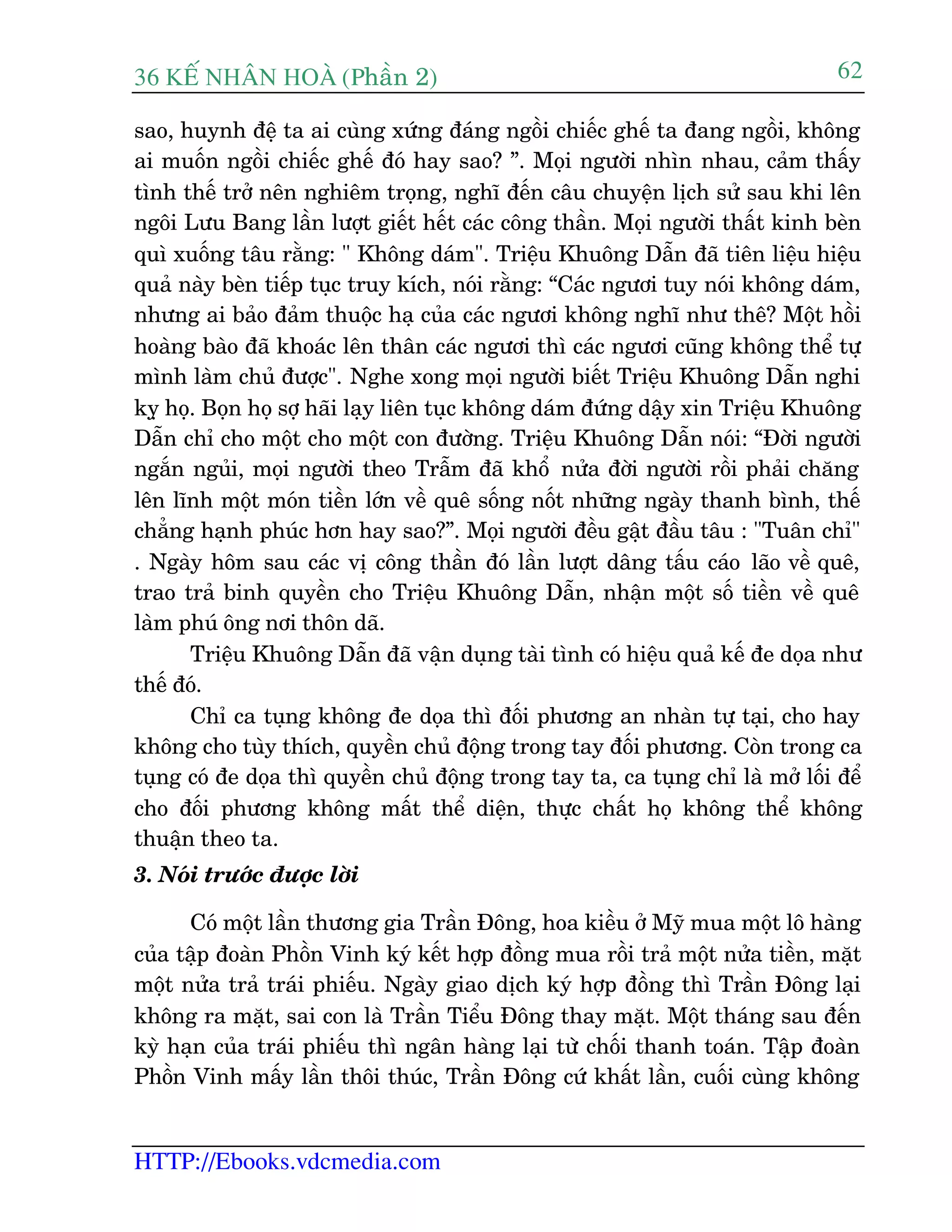 36 KÕ nh©n hoµ (Phêìn 2)
HTTP://Ebooks.vdcmedia.com
62
sao, huynh àïå ta ai cuâng xûáng àaáng ngöìi chiïëc ghïë ta àang ngöìi, khöng
ai muöën ngöìi chiïëc ghïë àoá hay sao? ”. Moåi ngûúâi nhòn nhau, caãm thêëy
tònh thïë trúã nïn nghiïm troång, nghô àïën cêu chuyïån lõch sûã sau khi lïn
ngöi Lûu Bang lêìn lûúåt giïët hïët caác cöng thêìn. Moåi ngûúâi thêët kinh beân
quò xuöëng têu rùçng: " Khöng daám". Triïåu Khuöng Dêîn àaä tiïn liïåu hiïåu
quaã naây beân tiïëp tuåc truy kñch, noái rùçng: “Caác ngûúi tuy noái khöng daám,
nhûng ai baão àaãm thuöåc haå cuãa caác ngûúi khöng nghô nhû thï? Möåt höìi
hoaâng baâo àaä khoaác lïn thên caác ngûúi thò caác ngûúi cuäng khöng thïí tûå
mònh laâm chuã àûúåc". Nghe xong moåi ngûúâi biïët Triïåu Khuöng Dêîn nghi
kyå hoå. Boån hoå súå haäi laåy liïn tuåc khöng daám àûáng dêåy xin Triïåu Khuöng
Dêîn chó cho möåt cho möåt con àûúâng. Triïåu Khuöng Dêîn noái: “Àúâi ngûúâi
ngùæn nguãi, moåi ngûúâi theo Trêîm àaä khöí nûãa àúâi ngûúâi röìi phaãi chùng
lïn lônh möåt moán tiïìn lúán vïì quï söëng nöët nhûäng ngaây thanh bònh, thïë
chùèng haånh phuác hún hay sao?”. Moåi ngûúâi àïìu gêåt àêìu têu : "Tuên chó"
. Ngaây höm sau caác võ cöng thêìn àoá lêìn lûúåt dêng têëu caáo laäo vïì quï,
trao traã binh quyïìn cho Triïåu Khuöng Dêîn, nhêån möåt söë tiïìn vïì quï
laâm phuá öng núi thön daä.
Triïåu Khuöng Dêîn àaä vêån duång taâi tònh coá hiïåu quaã kïë àe doåa nhû
thïë àoá.
Chó ca tuång khöng àe doåa thò àöëi phûúng an nhaân tûå taåi, cho hay
khöng cho tuây thñch, quyïìn chuã àöång trong tay àöëi phûúng. Coân trong ca
tuång coá àe doåa thò quyïìn chuã àöång trong tay ta, ca tuång chó laâ múã löëi àïí
cho àöëi phûúng khöng mêët thïí diïån, thûåc chêët hoå khöng thïí khöng
thuêån theo ta.
3. Noái trûúác àûúåc lúâi
Coá möåt lêìn thûúng gia Trêìn Àöng, hoa kiïìu úã Myä mua möåt lö haâng
cuãa têåp àoaân Phöìn Vinh kyá kïët húåp àöìng mua röìi traã möåt nûãa tiïìn, mùåt
möåt nûãa traã traái phiïëu. Ngaây giao dõch kyá húåp àöìng thò Trêìn Àöng laåi
khöng ra mùåt, sai con laâ Trêìn Tiïíu Àöng thay mùåt. Möåt thaáng sau àïën
kyâ haån cuãa traái phiïëu thò ngên haâng laåi tûâ chöëi thanh toaán. Têåp àoaân
Phöìn Vinh mêëy lêìn thöi thuác, Trêìn Àöng cûá khêët lêìn, cuöëi cuâng khöng
 