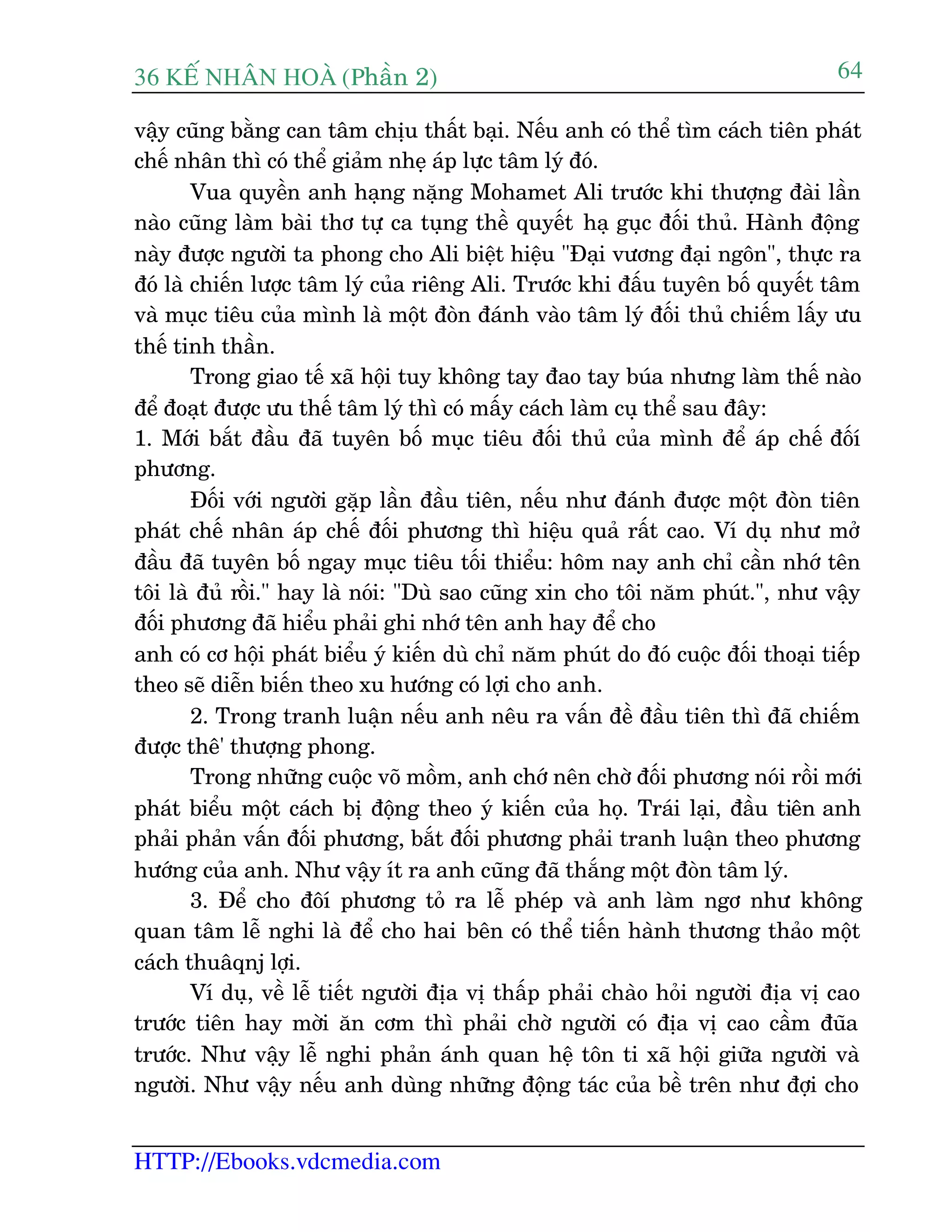 36 KÕ nh©n hoµ (Phêìn 2)
HTTP://Ebooks.vdcmedia.com
64
vêåy cuäng bùçng can têm chõu thêët baåi. Nïëu anh coá thïí tòm caách tiïn phaát
chïë nhên thò coá thïí giaãm nheå aáp lûåc têm lyá àoá.
Vua quyïìn anh haång nùång Mohamet Ali trûúác khi thûúång àaâi lêìn
naâo cuäng laâm baâi thú tûå ca tuång thïì quyïët haå guåc àöëi thuã. Haânh àöång
naây àûúåc ngûúâi ta phong cho Ali biïåt hiïåu "Àaåi vûúng àaåi ngön", thûåc ra
àoá laâ chiïën lûúåc têm lyá cuãa riïng Ali. Trûúác khi àêëu tuyïn böë quyïët têm
vaâ muåc tiïu cuãa mònh laâ möåt àoân àaánh vaâo têm lyá àöëi thuã chiïëm lêëy ûu
thïë tinh thêìn.
Trong giao tïë xaä höåi tuy khöng tay àao tay buáa nhûng laâm thïë naâo
àïí àoaåt àûúåc ûu thïë têm lyá thò coá mêëy caách laâm cuå thïí sau àêy:
1. Múái bùæt àêìu àaä tuyïn böë muåc tiïu àöëi thuã cuãa mònh àïí aáp chïë àöëñ
phûúng.
Àöëi vúái ngûúâi gùåp lêìn àêìu tiïn, nïëu nhû àaánh àûúåc möåt àoân tiïn
phaát chïë nhên aáp chïë àöëi phûúng thò hiïåu quaã rêët cao. Vñ duå nhû múã
àêìu àaä tuyïn böë ngay muåc tiïu töëi thiïíu: höm nay anh chó cêìn nhúá tïn
töi laâ àuã röìi." hay laâ noái: "Duâ sao cuäng xin cho töi nùm phuát.", nhû vêåy
àöëi phûúng àaä hiïíu phaãi ghi nhúá tïn anh hay àïí cho
anh coá cú höåi phaát biïíu yá kiïën duâ chó nùm phuát do àoá cuöåc àöëi thoaåi tiïëp
theo seä diïîn biïën theo xu hûúáng coá lúåi cho anh.
2. Trong tranh luêån nïëu anh nïu ra vêën àïì àêìu tiïn thò àaä chiïëm
àûúåc thï' thûúång phong.
Trong nhûäng cuöåc voä möìm, anh chúá nïn chúâ àöëi phûúng noái röìi múái
phaát biïíu möåt caách bõ àöång theo yá kiïën cuãa hoå. Traái laåi, àêìu tiïn anh
phaãi phaãn vêën àöëi phûúng, bùæt àöëi phûúng phaãi tranh luêån theo phûúng
hûúáng cuãa anh. Nhû vêåy ñt ra anh cuäng àaä thùæng möåt àoân têm lyá.
3. Àïí cho àöñ phûúng toã ra lïî pheáp vaâ anh laâm ngú nhû khöng
quan têm lïî nghi laâ àïí cho hai bïn coá thïí tiïën haânh thûúng thaão möåt
caách thuêqnj lúåi.
Vñ duå, vïì lïî tiïët ngûúâi àõa võ thêëp phaãi chaâo hoãi ngûúâi àõa võ cao
trûúác tiïn hay múâi ùn cúm thò phaãi chúâ ngûúâi coá àõa võ cao cêìm àuäa
trûúác. Nhû vêåy lïî nghi phaãn aánh quan hïå tön ti xaä höåi giûäa ngûúâi vaâ
ngûúâi. Nhû vêåy nïëu anh duâng nhûäng àöång taác cuãa bïì trïn nhû àúåi cho
 