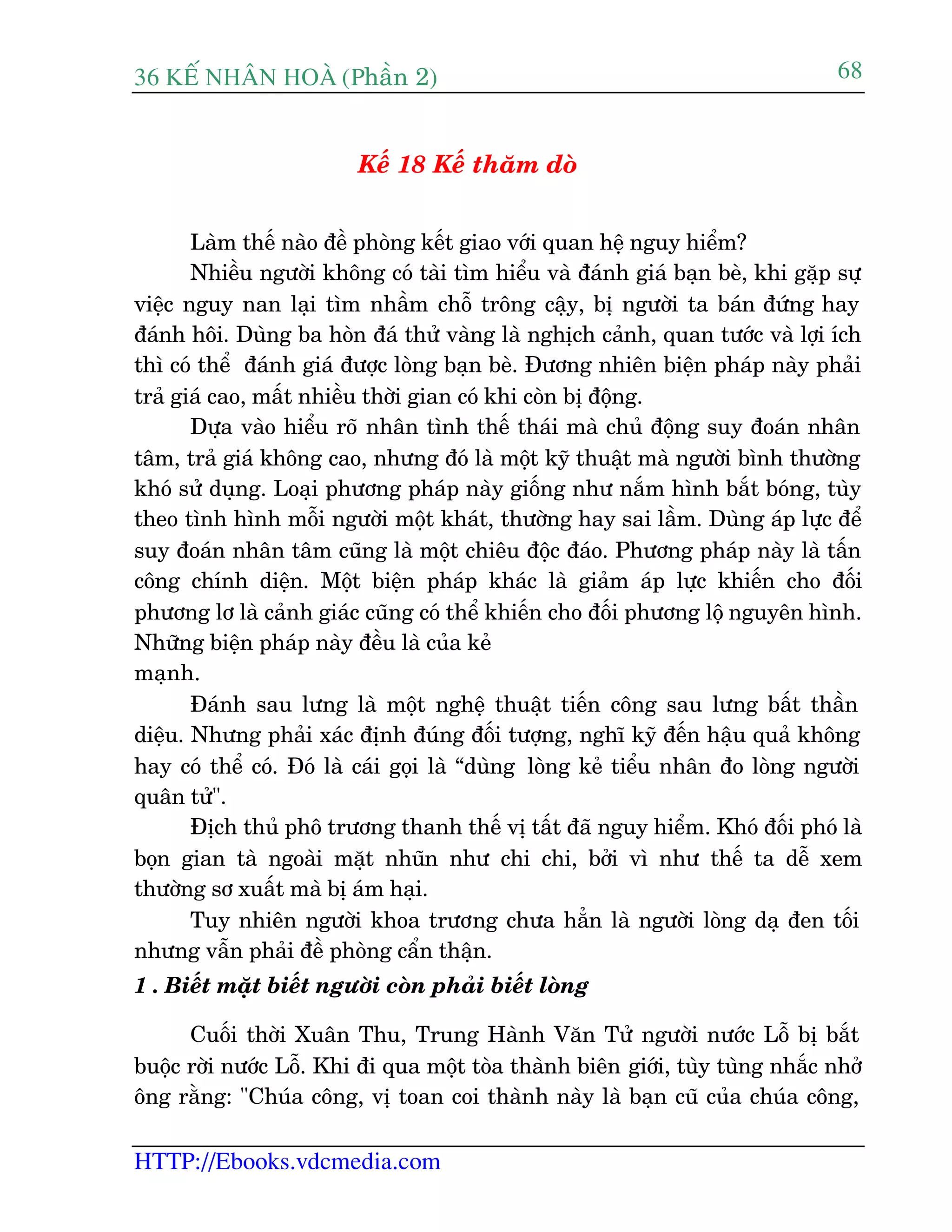 36 KÕ nh©n hoµ (Phêìn 2)
HTTP://Ebooks.vdcmedia.com
68
Kïë 18 Kïë thùm doâ
Laâm thïë naâo àïì phoâng kïët giao vúái quan hïå nguy hiïím?
Nhiïìu ngûúâi khöng coá taâi tòm hiïíu vaâ àaánh giaá baån beâ, khi gùåp sûå
viïåc nguy nan laåi tòm nhêìm chöî tröng cêåy, bõ ngûúâi ta baán àûáng hay
àaánh höi. Duâng ba hoân àaá thûã vaâng laâ nghõch caãnh, quan tûúác vaâ lúåi ñch
thò coá thïí àaánh giaá àûúåc loâng baån beâ. Àûúng nhiïn biïån phaáp naây phaãi
traã giaá cao, mêët nhiïìu thúâi gian coá khi coân bõ àöång.
Dûåa vaâo hiïíu roä nhên tònh thïë thaái maâ chuã àöång suy àoaán nhên
têm, traã giaá khöng cao, nhûng àoá laâ möåt kyä thuêåt maâ ngûúâi bònh thûúâng
khoá sûã duång. Loaåi phûúng phaáp naây giöëng nhû nùæm hònh bùæt boáng, tuây
theo tònh hònh möîi ngûúâi möåt khaát, thûúâng hay sai lêìm. Duâng aáp lûåc àïí
suy àoaán nhên têm cuäng laâ möåt chiïu àöåc àaáo. Phûúng phaáp naây laâ têën
cöng chñnh diïån. Möåt biïån phaáp khaác laâ giaãm aáp lûåc khiïën cho àöëi
phûúng lú laâ caãnh giaác cuäng coá thïí khiïën cho àöëi phûúng löå nguyïn hònh.
Nhûäng biïån phaáp naây àïìu laâ cuãa keã
maånh.
Àaánh sau lûng laâ möåt nghïå thuêåt tiïën cöng sau lûng bêët thêìn
diïåu. Nhûng phaãi xaác àõnh àuáng àöëi tûúång, nghô kyä àïën hêåu quaã khöng
hay coá thïí coá. Àoá laâ caái goåi laâ “duâng loâng keã tiïíu nhên ào loâng ngûúâi
quên tûã".
Àõch thuã phö trûúng thanh thïë võ têët àaä nguy hiïím. Khoá àöëi phoá laâ
boån gian taâ ngoaâi mùåt nhuän nhû chi chi, búãi vò nhû thïë ta dïî xem
thûúâng sú xuêët maâ bõ aám haåi.
Tuy nhiïn ngûúâi khoa trûúng chûa hùèn laâ ngûúâi loâng daå àen töëi
nhûng vêîn phaãi àïì phoâng cêín thêån.
1 . Biïët mùåt biïët ngûúâi coân phaãi biïët loâng
Cuöëi thúâi Xuên Thu, Trung Haânh Vùn Tûã ngûúâi nûúác Löî bõ bùæt
buöåc rúâi nûúác Löî. Khi ài qua möåt toâa thaânh biïn giúái, tuây tuâng nhùæc nhúã
öng rùçng: "Chuáa cöng, võ toan coi thaânh naây laâ baån cuä cuãa chuáa cöng,
 