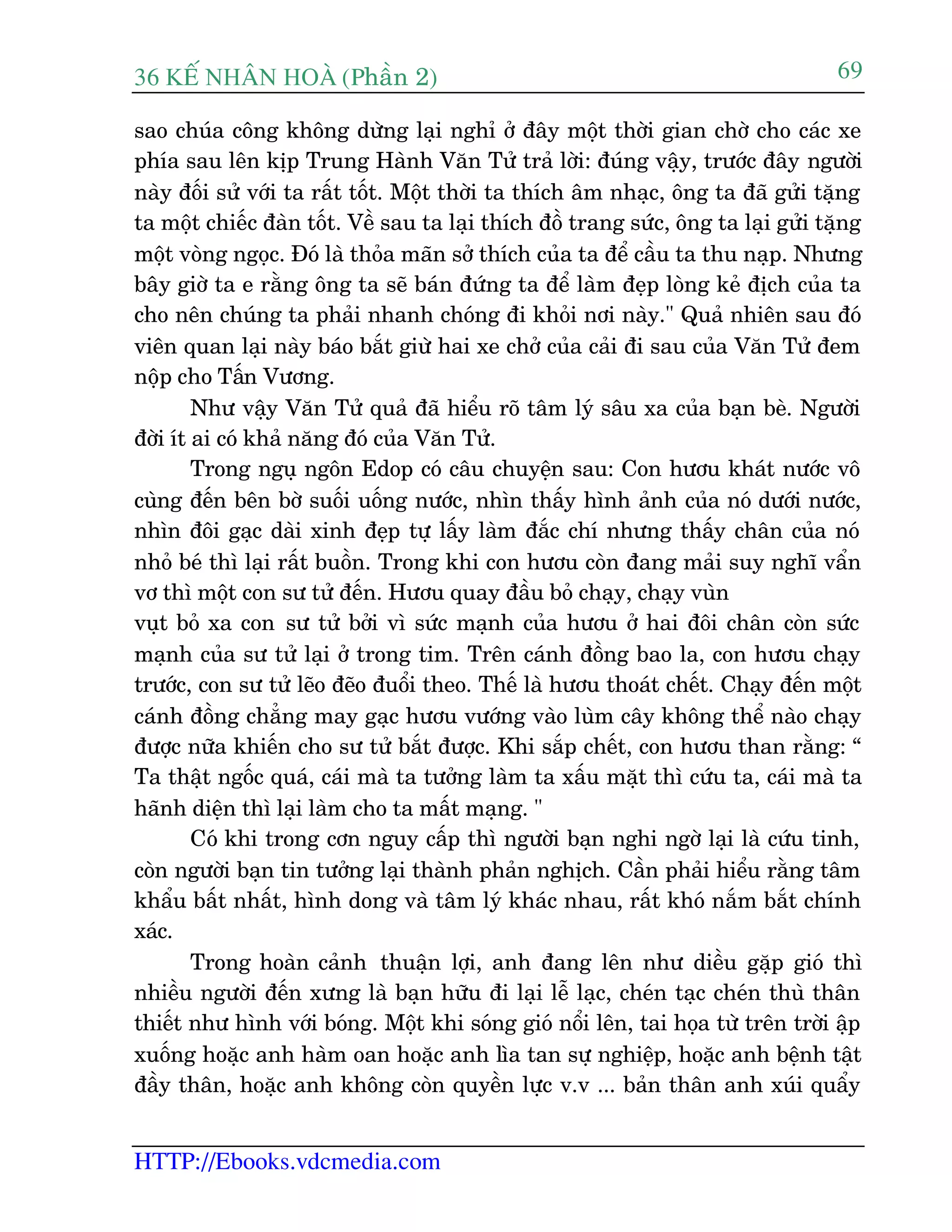 36 KÕ nh©n hoµ (Phêìn 2)
HTTP://Ebooks.vdcmedia.com
69
sao chuáa cöng khöng dûâng laåi nghó úã àêy möåt thúâi gian chúâ cho caác xe
phña sau lïn kõp Trung Haânh Vùn Tûã traã lúâi: àuáng vêåy, trûúác àêy ngûúâi
naây àöëi sûã vúái ta rêët töët. Möåt thúâi ta thñch êm nhaåc, öng ta àaä gûãi tùång
ta möåt chiïëc àaân töët. Vïì sau ta laåi thñch àöì trang sûác, öng ta laåi gûãi tùång
möåt voâng ngoåc. Àoá laâ thoãa maän súã thñch cuãa ta àïí cêìu ta thu naåp. Nhûng
bêy giúâ ta e rùçng öng ta seä baán àûáng ta àïí laâm àeåp loâng keã àõch cuãa ta
cho nïn chuáng ta phaãi nhanh choáng ài khoãi núi naây." Quaã nhiïn sau àoá
viïn quan laåi naây baáo bùæt giûâ hai xe chúã cuãa caãi ài sau cuãa Vùn Tûã àem
nöåp cho Têën Vûúng.
Nhû vêåy Vùn Tûã quaã àaä hiïíu roä têm lyá sêu xa cuãa baån beâ. Ngûúâi
àúâi ñt ai coá khaã nùng àoá cuãa Vùn Tûã.
Trong nguå ngön Edop coá cêu chuyïån sau: Con hûúu khaát nûúác vö
cuâng àïën bïn búâ suöëi uöëng nûúác, nhòn thêëy hònh aãnh cuãa noá dûúái nûúác,
nhòn àöi gaåc daâi xinh àeåp tûå lêëy laâm àùæc chñ nhûng thêëy chên cuãa noá
nhoã beá thò laåi rêët buöìn. Trong khi con hûúu coân àang maãi suy nghô vêín
vú thò möåt con sû tûã àïën. Hûúu quay àêìu boã chaåy, chaåy vuân
vuåt boã xa con sû tûã búãi vò sûác maånh cuãa hûúu úã hai àöi chên coân sûác
maånh cuãa sû tûã laåi úã trong tim. Trïn caánh àöìng bao la, con hûúu chaåy
trûúác, con sû tûã leäo àeäo àuöíi theo. Thïë laâ hûúu thoaát chïët. Chaåy àïën möåt
caánh àöìng chùèng may gaåc hûúu vûúáng vaâo luâm cêy khöng thïí naâo chaåy
àûúåc nûäa khiïën cho sû tûã bùæt àûúåc. Khi sùæp chïët, con hûúu than rùçng: “
Ta thêåt ngöëc quaá, caái maâ ta tûúãng laâm ta xêëu mùåt thò cûáu ta, caái maâ ta
haänh diïån thò laåi laâm cho ta mêët maång. "
Coá khi trong cún nguy cêëp thò ngûúâi baån nghi ngúâ laåi laâ cûáu tinh,
coân ngûúâi baån tin tûúãng laåi thaânh phaãn nghõch. Cêìn phaãi hiïíu rùçng têm
khêíu bêët nhêët, hònh dong vaâ têm lyá khaác nhau, rêët khoá nùæm bùæt chñnh
xaác.
Trong hoaân caãnh thuêån lúåi, anh àang lïn nhû diïìu gùåp gioá thò
nhiïìu ngûúâi àïën xûng laâ baån hûäu ài laåi lïî laåc, cheán taåc cheán thuâ thên
thiïët nhû hònh vúái boáng. Möåt khi soáng gioá nöíi lïn, tai hoåa tûâ trïn trúâi êåp
xuöëng hoùåc anh haâm oan hoùåc anh lòa tan sûå nghiïåp, hoùåc anh bïånh têåt
àêìy thên, hoùåc anh khöng coân quyïìn lûåc v.v ... baãn thên anh xuái quêíy
 