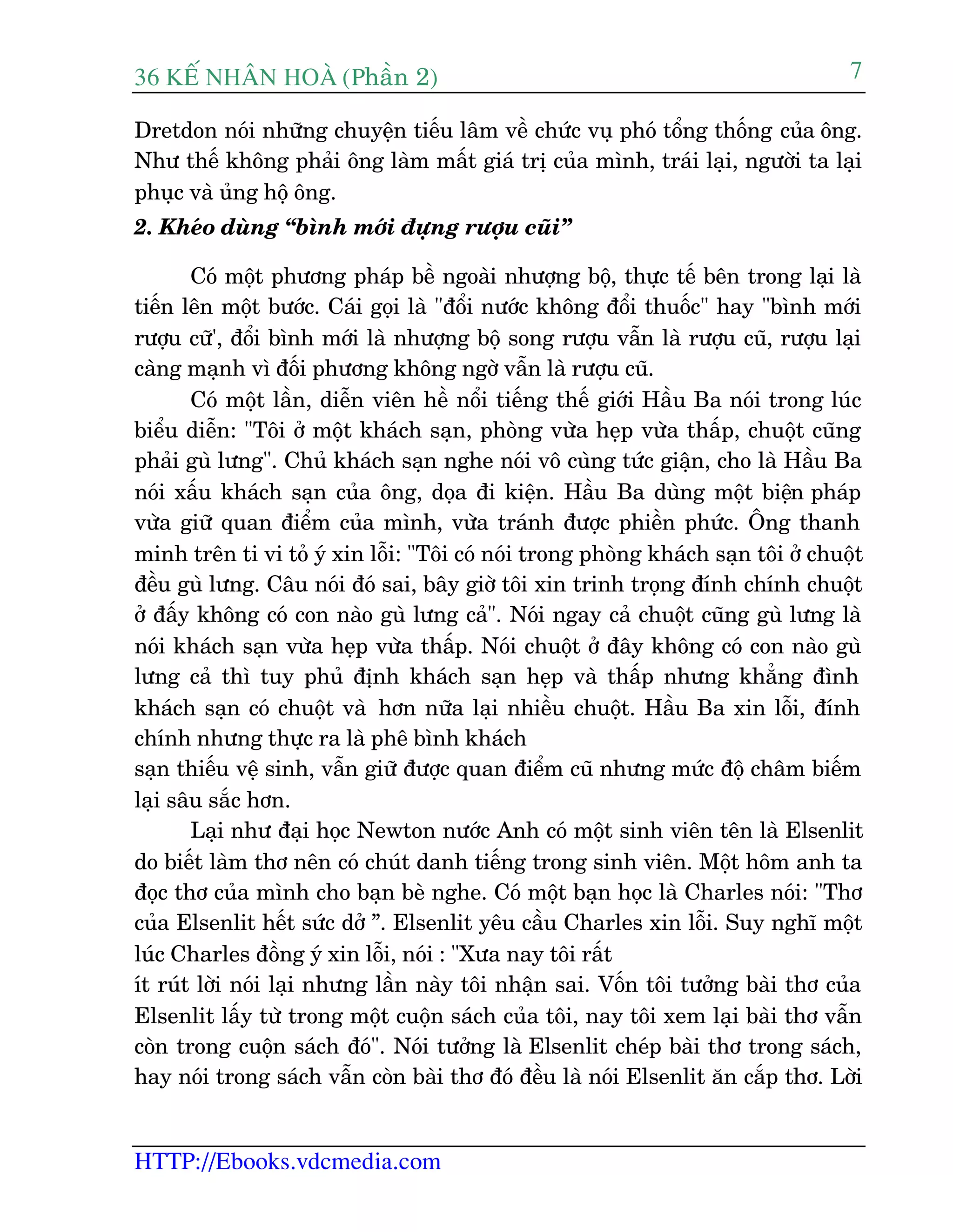 36 KÕ nh©n hoµ (Phêìn 2)
HTTP://Ebooks.vdcmedia.com
7
Dretdon noái nhûäng chuyïån tiïëu lêm vïì chûác vuå phoá töíng thöëng cuãa öng.
Nhû thïë khöng phaãi öng laâm mêët giaá trõ cuãa mònh, traái laåi, ngûúâi ta laåi
phuåc vaâ uãng höå öng.
2. Kheáo duâng “bònh múái àûång rûúåu cuäi”
Coá möåt phûúng phaáp bïì ngoaâi nhûúång böå, thûåc tïë bïn trong laåi laâ
tiïën lïn möåt bûúác. Caái goåi laâ "àöíi nûúác khöng àöíi thuöëc" hay "bònh múái
rûúåu cûä', àöíi bònh múái laâ nhûúång böå song rûúåu vêîn laâ rûúåu cuä, rûúåu laåi
caâng maånh vò àöëi phûúng khöng ngúâ vêîn laâ rûúåu cuä.
Coá möåt lêìn, diïîn viïn hïì nöíi tiïëng thïë giúái Hêìu Ba noái trong luác
biïíu diïîn: "Töi úã möåt khaách saån, phoâng vûâa heåp vûâa thêëp, chuöåt cuäng
phaãi guâ lûng". Chuã khaách saån nghe noái vö cuâng tûác giêån, cho laâ Hêìu Ba
noái xêëu khaách saån cuãa öng, doåa ài kiïån. Hêìu Ba duâng möåt biïån phaáp
vûâa giûä quan àiïím cuãa mònh, vûâa traánh àûúåc phiïìn phûác. Öng thanh
minh trïn ti vi toã yá xin löîi: "Töi coá noái trong phoâng khaách saån töi úã chuöåt
àïìu guâ lûng. Cêu noái àoá sai, bêy giúâ töi xin trinh troång àñnh chñnh chuöåt
úã àêëy khöng coá con naâo guâ lûng caã". Noái ngay caã chuöåt cuäng guâ lûng laâ
noái khaách saån vûâa heåp vûâa thêëp. Noái chuöåt úã àêy khöng coá con naâo guâ
lûng caã thò tuy phuã àõnh khaách saån heåp vaâ thêëp nhûng khùèng àònh
khaách saån coá chuöåt vaâ hún nûäa laåi nhiïìu chuöåt. Hêìu Ba xin löîi, àñnh
chñnh nhûng thûåc ra laâ phï bònh khaách
saån thiïëu vïå sinh, vêîn giûä àûúåc quan àiïím cuä nhûng mûác àöå chêm biïëm
laåi sêu sùæc hún.
Laåi nhû àaåi hoåc Newton nûúác Anh coá möåt sinh viïn tïn laâ Elsenlit
do biïët laâm thú nïn coá chuát danh tiïëng trong sinh viïn. Möåt höm anh ta
àoåc thú cuãa mònh cho baån beâ nghe. Coá möåt baån hoåc laâ Charles noái: "Thú
cuãa Elsenlit hïët sûác dúã ”. Elsenlit yïu cêìu Charles xin löîi. Suy nghô möåt
luác Charles àöìng yá xin löîi, noái : "Xûa nay töi rêët
ñt ruát lúâi noái laåi nhûng lêìn naây töi nhêån sai. Vöën töi tûúãng baâi thú cuãa
Elsenlit lêëy tûâ trong möåt cuöån saách cuãa töi, nay töi xem laåi baâi thú vêîn
coân trong cuöån saách àoá". Noái tûúãng laâ Elsenlit cheáp baâi thú trong saách,
hay noái trong saách vêîn coân baâi thú àoá àïìu laâ noái Elsenlit ùn cùæp thú. Lúâi
 