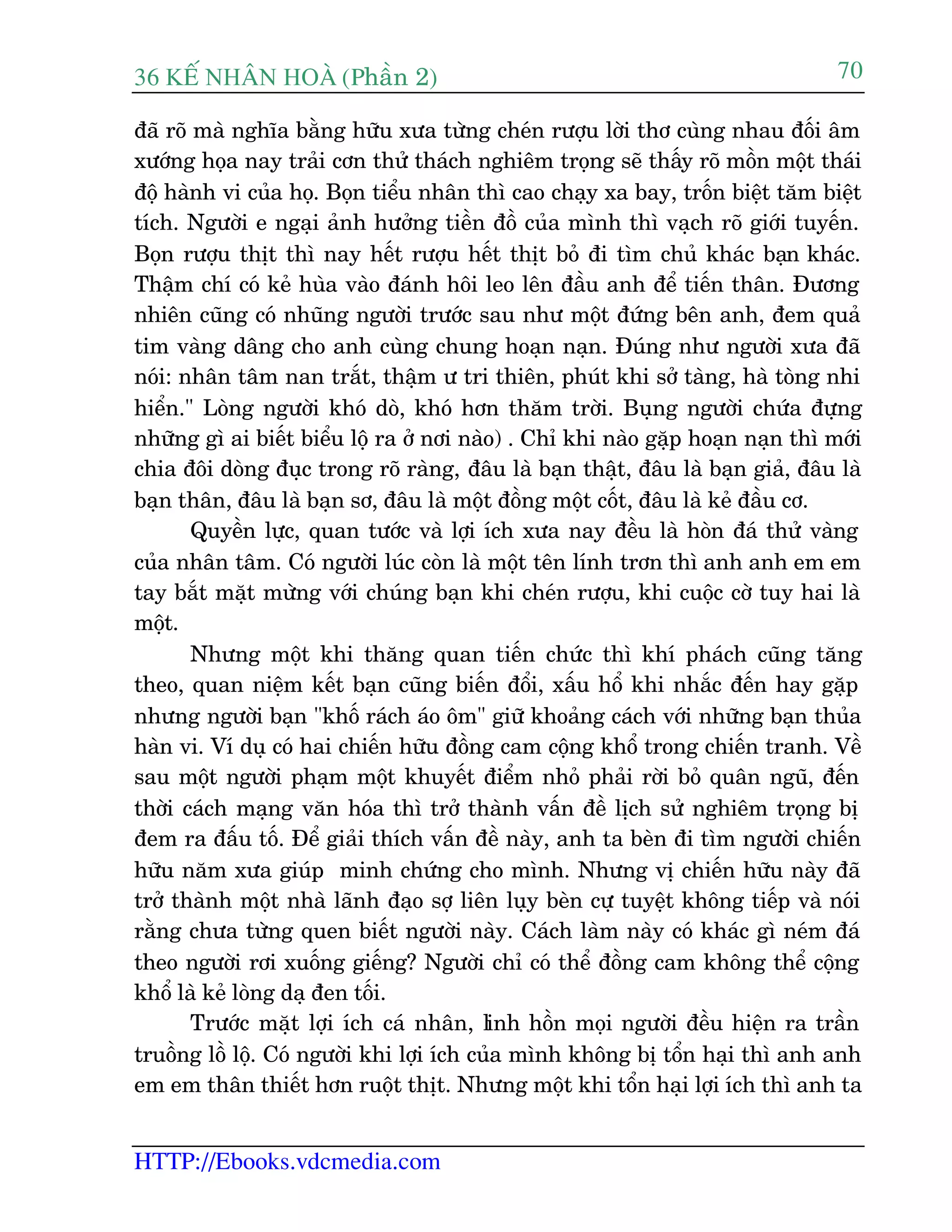 36 KÕ nh©n hoµ (Phêìn 2)
HTTP://Ebooks.vdcmedia.com
70
àaä roä maâ nghôa bùçng hûäu xûa tûâng cheán rûúåu lúâi thú cuâng nhau àöëi êm
xûúáng hoåa nay traãi cún thûã thaách nghiïm troång seä thêëy roä möìn möåt thaái
àöå haânh vi cuãa hoå. Boån tiïíu nhên thò cao chaåy xa bay, tröën biïåt tùm biïåt
tñch. Ngûúâi e ngaåi aãnh hûúãng tiïìn àöì cuãa mònh thò vaåch roä giúái tuyïën.
Boån rûúåu thõt thò nay hïët rûúåu hïët thõt boã ài tòm chuã khaác baån khaác.
Thêåm chñ coá keã huâa vaâo àaánh höi leo lïn àêìu anh àïí tiïën thên. Àûúng
nhiïn cuäng coá nhuäng ngûúâi trûúác sau nhû möåt àûáng bïn anh, àem quaã
tim vaâng dêng cho anh cuâng chung hoaån naån. Àuáng nhû ngûúâi xûa àaä
noái: nhên têm nan trùæt, thêåm û tri thiïn, phuát khi súã taâng, haâ toâng nhi
hiïín." Loâng ngûúâi khoá doâ, khoá hún thùm trúâi. Buång ngûúâi chûáa àûång
nhûäng gò ai biïët biïíu löå ra úã núi naâo) . Chó khi naâo gùåp hoaån naån thò múái
chia àöi doâng àuåc trong roä raâng, àêu laâ baån thêåt, àêu laâ baån giaã, àêu laâ
baån thên, àêu laâ baån sú, àêu laâ möåt àöìng möåt cöët, àêu laâ keã àêìu cú.
Quyïìn lûåc, quan tûúác vaâ lúåi ñch xûa nay àïìu laâ hoân àaá thûã vaâng
cuãa nhên têm. Coá ngûúâi luác coân laâ möåt tïn lñnh trún thò anh anh em em
tay bùæt mùåt mûâng vúái chuáng baån khi cheán rûúåu, khi cuöåc cúâ tuy hai laâ
möåt.
Nhûng möåt khi thùng quan tiïën chûác thò khñ phaách cuäng tùng
theo, quan niïåm kïët baån cuäng biïën àöíi, xêëu höí khi nhùæc àïën hay gùåp
nhûng ngûúâi baån "khöë raách aáo öm" giûä khoaãng caách vúái nhûäng baån thuãa
haân vi. Vñ duå coá hai chiïën hûäu àöìng cam cöång khöí trong chiïën tranh. Vïì
sau möåt ngûúâi phaåm möåt khuyïët àiïím nhoã phaãi rúâi boã quên nguä, àïën
thúâi caách maång vùn hoáa thò trúã thaânh vêën àïì lõch sûã nghiïm troång bõ
àem ra àêëu töë. Àïí giaãi thñch vêën àïì naây, anh ta beân ài tòm ngûúâi chiïën
hûäu nùm xûa giuáp minh chûáng cho mònh. Nhûng võ chiïën hûäu naây àaä
trúã thaânh möåt nhaâ laänh àaåo súå liïn luåy beân cûå tuyïåt khöng tiïëp vaâ noái
rùçng chûa tûâng quen biïët ngûúâi naây. Caách laâm naây coá khaác gò neám àaá
theo ngûúâi rúi xuöëng giïëng? Ngûúâi chó coá thïí àöìng cam khöng thïí cöång
khöí laâ keã loâng daå àen töëi.
Trûúác mùåt lúåi ñch caá nhên, linh höìn moåi ngûúâi àïìu hiïån ra trêìn
truöìng löì löå. Coá ngûúâi khi lúåi ñch cuãa mònh khöng bõ töín haåi thò anh anh
em em thên thiïët hún ruöåt thõt. Nhûng möåt khi töín haåi lúåi ñch thò anh ta
 