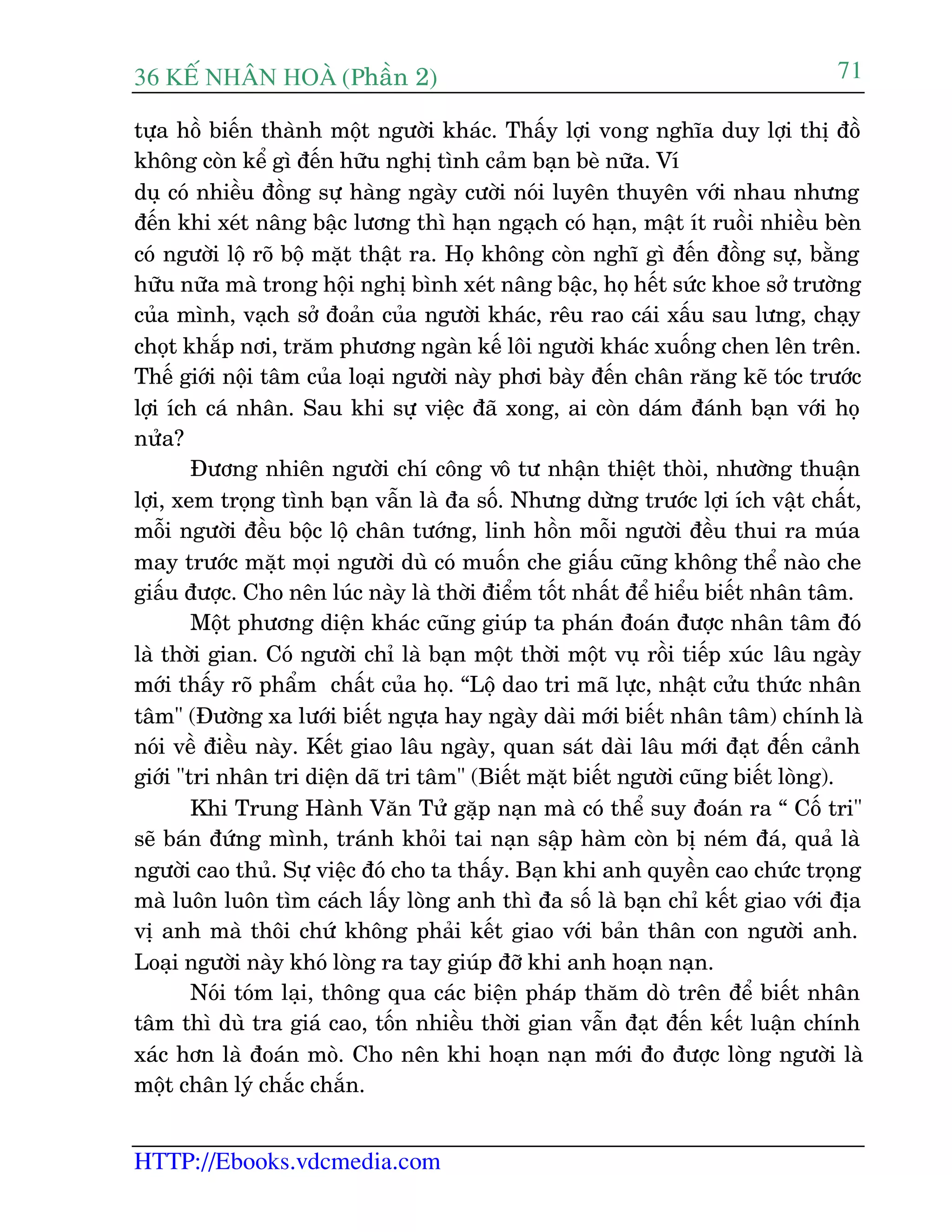 36 KÕ nh©n hoµ (Phêìn 2)
HTTP://Ebooks.vdcmedia.com
71
tûåa höì biïën thaânh möåt ngûúâi khaác. Thêëy lúåi vong nghôa duy lúåi thõ àöì
khöng coân kïí gò àïën hûäu nghõ tònh caãm baån beâ nûäa. Vñ
duå coá nhiïìu àöìng sûå haâng ngaây cûúâi noái luyïn thuyïn vúái nhau nhûng
àïën khi xeát nêng bêåc lûúng thò haån ngaåch coá haån, mêåt ñt ruöìi nhiïìu beân
coá ngûúâi löå roä böå mùåt thêåt ra. Hoå khöng coân nghô gò àïën àöìng sûå, bùçng
hûäu nûäa maâ trong höåi nghõ bònh xeát nêng bêåc, hoå hïët sûác khoe súã trûúâng
cuãa mònh, vaåch súã àoaãn cuãa ngûúâi khaác, rïu rao caái xêëu sau lûng, chaåy
choåt khùæp núi, trùm phûúng ngaân kïë löi ngûúâi khaác xuöëng chen lïn trïn.
Thïë giúái nöåi têm cuãa loaåi ngûúâi naây phúi baây àïën chên rùng keä toác trûúác
lúåi ñch caá nhên. Sau khi sûå viïåc àaä xong, ai coân daám àaánh baån vúái hoå
nûãa?
Àûúng nhiïn ngûúâi chñ cöng vö tû nhêån thiïåt thoâi, nhûúâng thuêån
lúåi, xem troång tònh baån vêîn laâ àa söë. Nhûng dûâng trûúác lúåi ñch vêåt chêët,
möîi ngûúâi àïìu böåc löå chên tûúáng, linh höìn möîi ngûúâi àïìu thui ra muáa
may trûúác mùåt moåi ngûúâi duâ coá muöën che giêëu cuäng khöng thïí naâo che
giêëu àûúåc. Cho nïn luác naây laâ thúâi àiïím töët nhêët àïí hiïíu biïët nhên têm.
Möåt phûúng diïån khaác cuäng giuáp ta phaán àoaán àûúåc nhên têm àoá
laâ thúâi gian. Coá ngûúâi chó laâ baån möåt thúâi möåt vuå röìi tiïëp xuác lêu ngaây
múái thêëy roä phêím chêët cuãa hoå. “Löå dao tri maä lûåc, nhêåt cûãu thûác nhên
têm" (Àûúâng xa lûúái biïët ngûåa hay ngaây daâi múái biïët nhên têm) chñnh laâ
noái vïì àiïìu naây. Kïët giao lêu ngaây, quan saát daâi lêu múái àaåt àïën caãnh
giúái "tri nhên tri diïån daä tri têm" (Biïët mùåt biïët ngûúâi cuäng biïët loâng).
Khi Trung Haânh Vùn Tûã gùåp naån maâ coá thïí suy àoaán ra “ Cöë tri"
seä baán àûáng mònh, traánh khoãi tai naån sêåp haâm coân bõ neám àaá, quaã laâ
ngûúâi cao thuã. Sûå viïåc àoá cho ta thêëy. Baån khi anh quyïìn cao chûác troång
maâ luön luön tòm caách lêëy loâng anh thò àa söë laâ baån chó kïët giao vúái àõa
võ anh maâ thöi chûá khöng phaãi kïët giao vúái baãn thên con ngûúâi anh.
Loaåi ngûúâi naây khoá loâng ra tay giuáp àúä khi anh hoaån naån.
Noái toám laåi, thöng qua caác biïån phaáp thùm doâ trïn àïí biïët nhên
têm thò duâ tra giaá cao, töën nhiïìu thúâi gian vêîn àaåt àïën kïët luêån chñnh
xaác hún laâ àoaán moâ. Cho nïn khi hoaån naån múái ào àûúåc loâng ngûúâi laâ
möåt chên lyá chùæc chùæn.
 