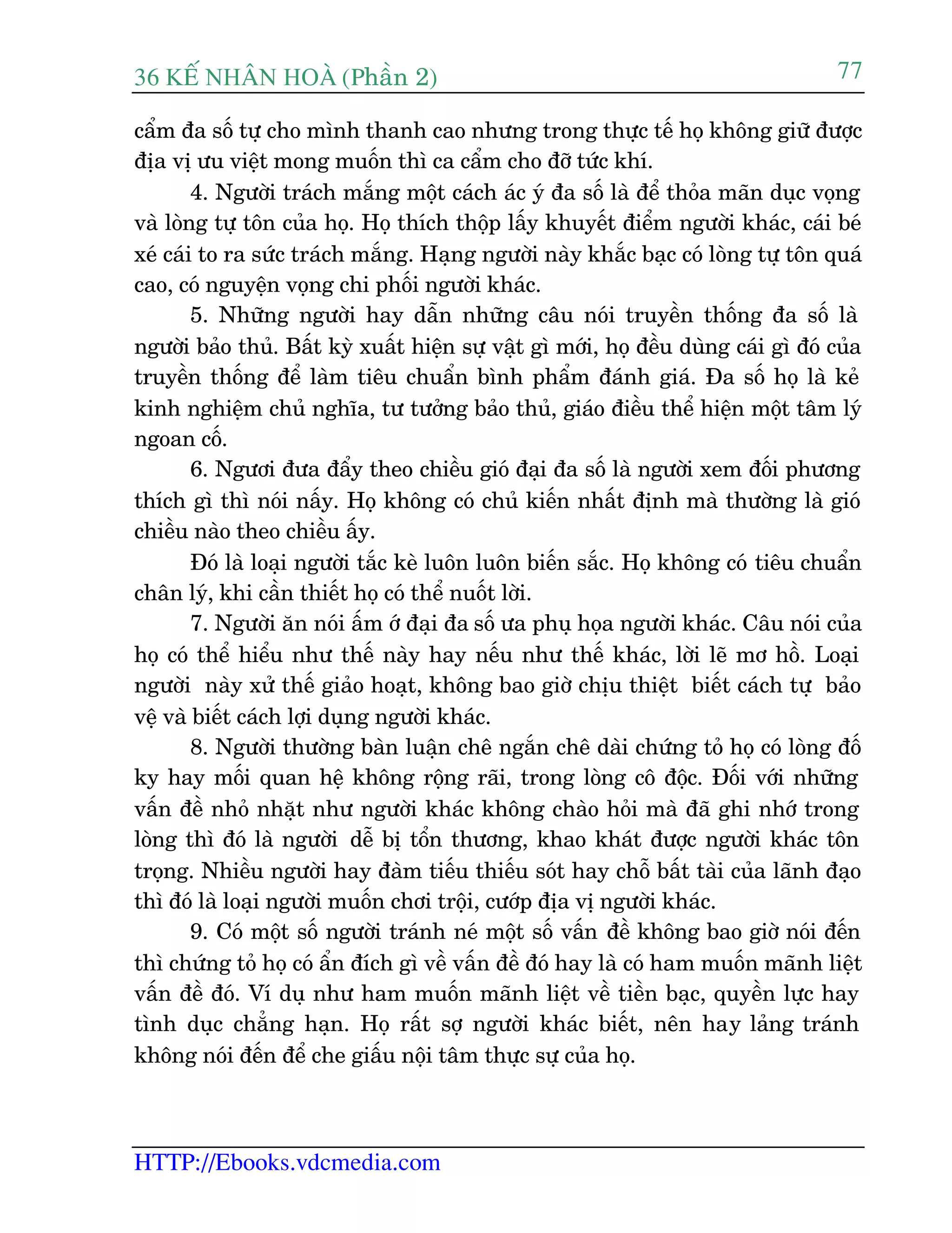 36 KÕ nh©n hoµ (Phêìn 2)
HTTP://Ebooks.vdcmedia.com
77
cêím àa söë tûå cho mònh thanh cao nhûng trong thûåc tïë hoå khöng giûä àûúåc
àõa võ ûu viïåt mong muöën thò ca cêím cho àúä tûác khñ.
4. Ngûúâi traách mùæng möåt caách aác yá àa söë laâ àïí thoãa maän duåc voång
vaâ loâng tûå tön cuãa hoå. Hoå thñch thöåp lêëy khuyïët àiïím ngûúâi khaác, caái beá
xeá caái to ra sûác traách mùæng. Haång ngûúâi naây khùæc baåc coá loâng tûå tön quaá
cao, coá nguyïån voång chi phöëi ngûúâi khaác.
5. Nhûäng ngûúâi hay dêîn nhûäng cêu noái truyïìn thöëng àa söë laâ
ngûúâi baão thuã. Bêët kyâ xuêët hiïån sûå vêåt gò múái, hoå àïìu duâng caái gò àoá cuãa
truyïìn thöëng àïí laâm tiïu chuêín bònh phêím àaánh giaá. Àa söë hoå laâ keã
kinh nghiïåm chuã nghôa, tû tûúãng baão thuã, giaáo àiïìu thïí hiïån möåt têm lyá
ngoan cöë.
6. Ngûúi àûa àêíy theo chiïìu gioá àaåi àa söë laâ ngûúâi xem àöëi phûúng
thñch gò thò noái nêëy. Hoå khöng coá chuã kiïën nhêët àõnh maâ thûúâng laâ gioá
chiïìu naâo theo chiïìu êëy.
Àoá laâ loaåi ngûúâi tùæc keâ luön luön biïën sùæc. Hoå khöng coá tiïu chuêín
chên lyá, khi cêìn thiïët hoå coá thïí nuöët lúâi.
7. Ngûúâi ùn noái êëm úá àaåi àa söë ûa phuå hoåa ngûúâi khaác. Cêu noái cuãa
hoå coá thïí hiïíu nhû thïë naây hay nïëu nhû thïë khaác, lúâi leä mú höì. Loaåi
ngûúâi naây xûã thïë giaão hoaåt, khöng bao giúâ chõu thiïåt biïët caách tûå baão
vïå vaâ biïët caách lúåi duång ngûúâi khaác.
8. Ngûúâi thûúâng baân luêån chï ngùæn chï daâi chûáng toã hoå coá loâng àöë
ky hay möëi quan hïå khöng röång raäi, trong loâng cö àöåc. Àöëi vúái nhûäng
vêën àïì nhoã nhùåt nhû ngûúâi khaác khöng chaâo hoãi maâ àaä ghi nhúá trong
loâng thò àoá laâ ngûúâi dïî bõ töín thûúng, khao khaát àûúåc ngûúâi khaác tön
troång. Nhiïìu ngûúâi hay àaâm tiïëu thiïëu soát hay chöî bêët taâi cuãa laänh àaåo
thò àoá laâ loaåi ngûúâi muöën chúi tröåi, cûúáp àõa võ ngûúâi khaác.
9. Coá möåt söë ngûúâi traánh neá möåt söë vêën àïì khöng bao giúâ noái àïën
thò chûáng toã hoå coá êín àñch gò vïì vêën àïì àoá hay laâ coá ham muöën maänh liïåt
vêën àïì àoá. Vñ duå nhû ham muöën maänh liïåt vïì tiïìn baåc, quyïìn lûåc hay
tònh duåc chùèng haån. Hoå rêët súå ngûúâi khaác biïët, nïn hay laãng traánh
khöng noái àïën àïí che giêëu nöåi têm thûåc sûå cuãa hoå.
 