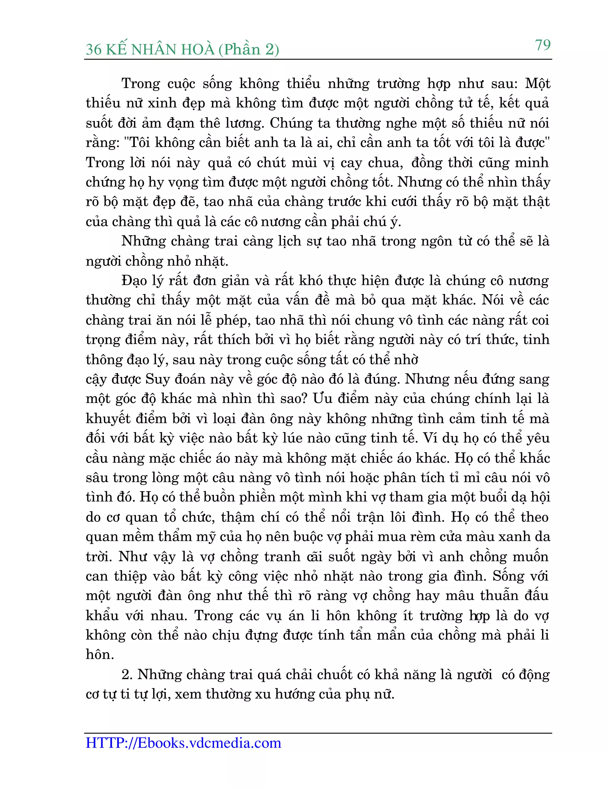 36 KÕ nh©n hoµ (Phêìn 2)
HTTP://Ebooks.vdcmedia.com
79
Trong cuöåc söëng khöng thiïíu nhûäng trûúâng húåp nhû sau: Möåt
thiïëu nûä xinh àeåp maâ khöng tòm àûúåc möåt ngûúâi chöìng tûã tïë, kïët quaã
suöët àúâi aãm àaåm thï lûúng. Chuáng ta thûúâng nghe möåt söë thiïëu nûä noái
rùçng: "Töi khöng cêìn biïët anh ta laâ ai, chó cêìn anh ta töët vúái töi laâ àûúåc"
Trong lúâi noái naây quaã coá chuát muâi võ cay chua, àöìng thúâi cuäng minh
chûáng hoå hy voång tòm àûúåc möåt ngûúâi chöìng töët. Nhûng coá thïí nhòn thêëy
roä böå mùåt àeåp àeä, tao nhaä cuãa chaâng trûúác khi cûúái thêëy roä böå mùåt thêåt
cuãa chaâng thò quaã laâ caác cö nûúng cêìn phaãi chuá yá.
Nhûäng chaâng trai caâng lõch sûå tao nhaä trong ngön tûâ coá thïí seä laâ
ngûúâi chöìng nhoã nhùåt.
Àaåo lyá rêët àún giaãn vaâ rêët khoá thûåc hiïån àûúåc laâ chuáng cö nûúng
thûúâng chó thêëy möåt mùåt cuãa vêën àïì maâ boã qua mùåt khaác. Noái vïì caác
chaâng trai ùn noái lïî pheáp, tao nhaä thò noái chung vö tònh caác naâng rêët coi
troång àiïím naây, rêët thñch búãi vò hoå biïët rùçng ngûúâi naây coá trñ thûác, tinh
thöng àaåo lyá, sau naây trong cuöåc söëng têët coá thïí nhúâ
cêåy àûúåc Suy àoaán naây vïì goác àöå naâo àoá laâ àuáng. Nhûng nïëu àûáng sang
möåt goác àöå khaác maâ nhòn thò sao? Ûu àiïím naây cuãa chuáng chñnh laåi laâ
khuyïët àiïím búãi vò loaåi àaân öng naây khöng nhûäng tònh caãm tinh tïë maâ
àöëi vúái bêët kyâ viïåc naâo bêët kyâ luáe naâo cuäng tinh tïë. Vñ duå hoå coá thïí yïu
cêìu naâng mùåc chiïëc aáo naây maâ khöng mùåt chiïëc aáo khaác. Hoå coá thïí khùæc
sêu trong loâng möåt cêu naâng vö tònh noái hoùåc phên tñch tó mó cêu noái vö
tònh àoá. Hoå coá thïí buöìn phiïìn möåt mònh khi vúå tham gia möåt buöíi daå höåi
do cú quan töí chûác, thêåm chñ coá thïí nöíi trêån löi àònh. Hoå coá thïí theo
quan mïìm thêím myä cuãa hoå nïn buöåc vúå phaãi mua reâm cûãa maâu xanh da
trúâi. Nhû vêåy laâ vúå chöìng tranh caäi suöët ngaây búãi vò anh chöìng muöën
can thiïåp vaâo bêët kyâ cöng viïåc nhoã nhùåt naâo trong gia àònh. Söëng vúái
möåt ngûúâi àaân öng nhû thïë thò roä raâng vúå chöìng hay mêu thuêîn àêëu
khêíu vúái nhau. Trong caác vuå aán li hön khöng ñt trûúâng húåp laâ do vúå
khöng coân thïí naâo chõu àûång àûúåc tñnh têín mêín cuãa chöìng maâ phaãi li
hön.
2. Nhûäng chaâng trai quaá chaãi chuöët coá khaã nùng laâ ngûúâi coá àöång
cú tûå ti tûå lúåi, xem thûúâng xu hûúáng cuãa phuå nûä.
 