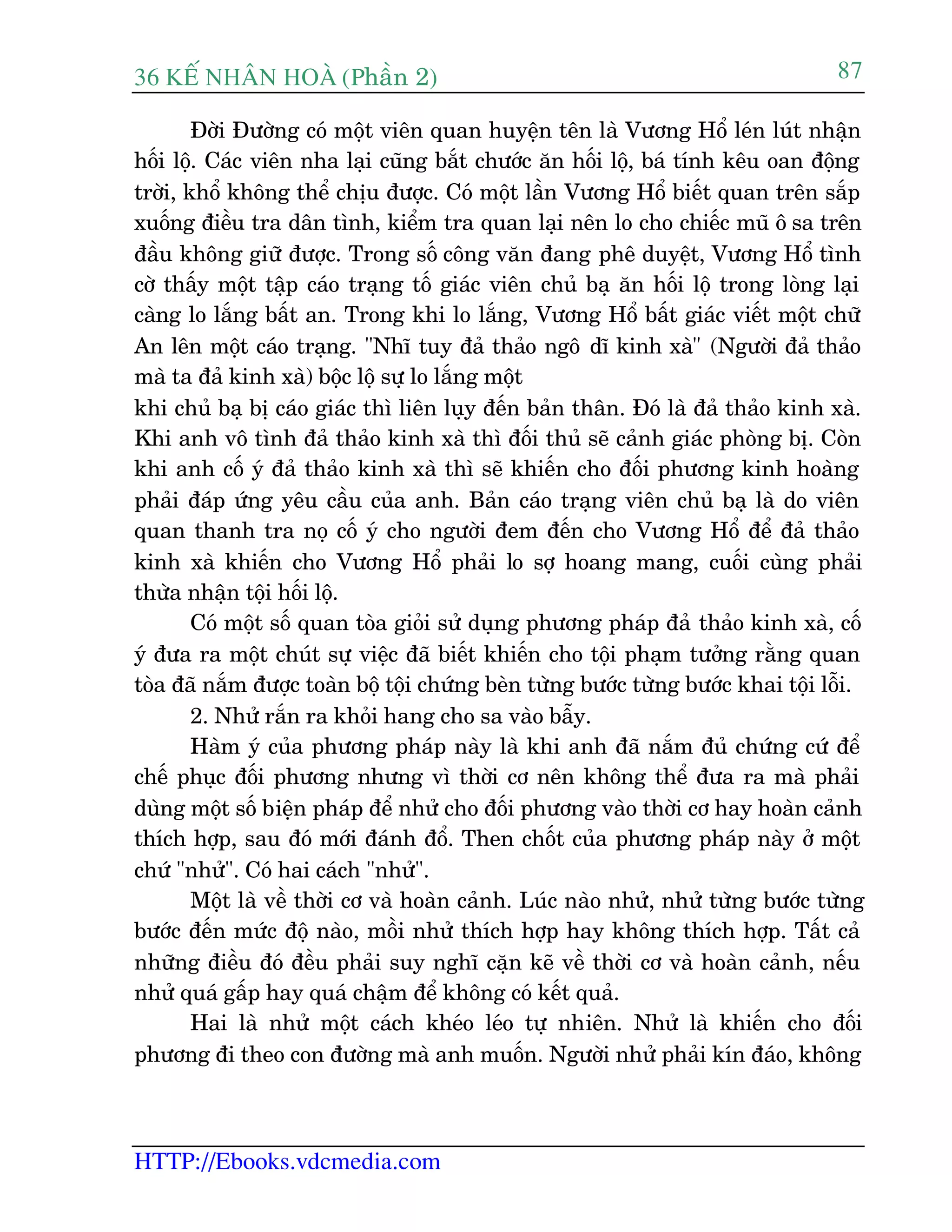 36 KÕ nh©n hoµ (Phêìn 2)
HTTP://Ebooks.vdcmedia.com
87
Àúâi Àûúâng coá möåt viïn quan huyïån tïn laâ Vûúng Höí leán luát nhêån
höëi löå. Caác viïn nha laåi cuäng bùæt chûúác ùn höëi löå, baá tñnh kïu oan àöång
trúâi, khöí khöng thïí chõu àûúåc. Coá möåt lêìn Vûúng Höí biïët quan trïn sùæp
xuöëng àiïìu tra dên tònh, kiïím tra quan laåi nïn lo cho chiïëc muä ö sa trïn
àêìu khöng giûä àûúåc. Trong söë cöng vùn àang phï duyïåt, Vûúng Höí tònh
cúâ thêëy möåt têåp caáo traång töë giaác viïn chuã baå ùn höëi löå trong loâng laåi
caâng lo lùæng bêët an. Trong khi lo lùæng, Vûúng Höí bêët giaác viïët möåt chûä
An lïn möåt caáo traång. "Nhô tuy àaã thaão ngö dô kinh xaâ" (Ngûúâi àaã thaão
maâ ta àaã kinh xaâ) böåc löå sûå lo lùæng möåt
khi chuã baå bõ caáo giaác thò liïn luåy àïën baãn thên. Àoá laâ àaã thaão kinh xaâ.
Khi anh vö tònh àaã thaão kinh xaâ thò àöëi thuã seä caãnh giaác phoâng bõ. Coân
khi anh cöë yá àaã thaão kinh xaâ thò seä khiïën cho àöëi phûúng kinh hoaâng
phaãi àaáp ûáng yïu cêìu cuãa anh. Baãn caáo traång viïn chuã baå laâ do viïn
quan thanh tra noå cöë yá cho ngûúâi àem àïën cho Vûúng Höí àïí àaã thaão
kinh xaâ khiïën cho Vûúng Höí phaãi lo súå hoang mang, cuöëi cuâng phaãi
thûâa nhêån töåi höëi löå.
Coá möåt söë quan toâa gioãi sûã duång phûúng phaáp àaã thaão kinh xaâ, cöë
yá àûa ra möåt chuát sûå viïåc àaä biïët khiïën cho töåi phaåm tûúãng rùçng quan
toâa àaä nùæm àûúåc toaân böå töåi chûáng beân tûâng bûúác tûâng bûúác khai töåi löîi.
2. Nhûã rùæn ra khoãi hang cho sa vaâo bêîy.
Haâm yá cuãa phûúng phaáp naây laâ khi anh àaä nùæm àuã chûáng cûá àïí
chïë phuåc àöëi phûúng nhûng vò thúâi cú nïn khöng thïí àûa ra maâ phaãi
duâng möåt söë biïån phaáp àïí nhûã cho àöëi phûúng vaâo thúâi cú hay hoaân caãnh
thñch húåp, sau àoá múái àaánh àöí. Then chöët cuãa phûúng phaáp naây úã möåt
chûá "nhûã". Coá hai caách "nhûã".
Möåt laâ vïì thúâi cú vaâ hoaân caãnh. Luác naâo nhûã, nhûã tûâng bûúác tûâng
bûúác àïën mûác àöå naâo, möìi nhûã thñch húåp hay khöng thñch húåp. Têët caã
nhûäng àiïìu àoá àïìu phaãi suy nghô cùån keä vïì thúâi cú vaâ hoaân caãnh, nïëu
nhûã quaá gêëp hay quaá chêåm àïí khöng coá kïët quaã.
Hai laâ nhûã möåt caách kheáo leáo tûå nhiïn. Nhûã laâ khiïën cho àöëi
phûúng ài theo con àûúâng maâ anh muöën. Ngûúâi nhûã phaãi kñn àaáo, khöng
 
